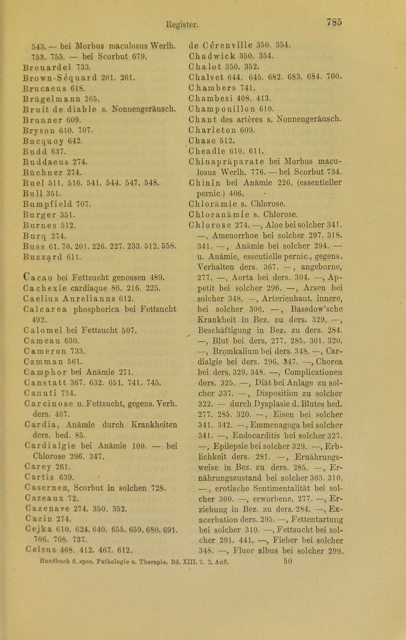 543. — bei Morbus maculosus Werlh. 753. 755. — bei Scorbut 679. Brouardel 733. Brown-Sequard 201. 261. Brucaeus 618. Brügelmann 265. Bruit de diable s. Nonnengeräusch. Brunner 609. Bryson 610. 707. Bucquoy 642. Budd 637. Buddaeus 274. Büchner 274. Buel 511. 516. 541. 544. 547. 548. Bull 351. Bumpfield 707. Burger 351. Burnes 512. Burq 274. Buss 61.70.201.226. 227. 233.512.558. Buzzard 611. Cacao bei Fettsucht genossen 489. Cachexie cardiaque 86. 216. 225. Caelius Aurelianus 612. Calcarea phosphorica bei Fettsucht 492. Calomel bei Fettsucht 507. Cameau 630. Cameron 733. Camman 561. Camp hör bei Anämie 271. Canstatt 367. 632. 651. 741. 745. Canuti 734. Carcinose u.Fettsucht, gegens. Verh. ders. 467. Cardia, Anämie durch Krankheiten ders. bed. 85. Cardialgie bei Anämie 100. — bei Chlorose 296. 347. Carey 261. Cartis 639. Casernen, Scorbut in solchen 728. Cazeaux 72. Cazenave 274. 350. 352. Cazin 274. Cejka 610. 624.640. 655. 659.680.691. 706. 708. 737. Celsus 408. 412. 467. 612. IIan<H>neh ü. apec. Pathologie u. Therapio. Bd. de CSrenville 350. 354. Chadwick 350. 354. Chalot 350. 352. Chalvet 644. 645. 682. 683. 684. 700. Chambers 741. Chambesi 408. 413. Champouillon 610. Chant des arteres s. Nonnengeräusch. Charleton 609. Chase 512. Cheadle 610. 611. Chinapräparate bei Morbus macu- losus Werlh. 776.— bei Scorbut 734. Chinin bei Anämie 226. (essentieller pernic) 406. Chlorämie s. Chlorose. Chloranämie s. Chlorose. Chlorose 274. —, Aloe bei solcher 341. —, Amenorrhoe bei solcher 297. 318. 341. —, Anämie bei solcher 294. — u. Anämie, essentielle pernic, gegens. Verhalten ders. 367. —, angeborne, 277. —, Aorta bei ders. 304. —, Ap- petit bei solcher 296. —, Arsen bei solcher 348. —, Arterienhaut, innere, bei solcher 306. —, Basedow'sche Krankheit in Bez. zu ders. 329. —, Beschäftigung in Bez. zu ders. 284. —, Blut bei ders. 277. 285. 301. 320. —, Bromkalium bei ders. 348. —, Car- dialgie bei ders. 296. 347. —, Chorea bei ders. 329. 348. —, Complicationen ders. 325. —, Diät bei Anlage zu sol- cher 337. —, Disposition zu solcher 322. — durch Dysplasie d. Blutes bed. 277. 285. 320. —, Eisen bei solcher 341. 342. —, Emmenagoga bei solcher 341. —, Endocarditis bei solcher 327. —, Epilepsie bei solcher 329. —, Erb- lichkeit ders. 281. —, Ernährungs- weise in Bez. zu ders. 285. —, Er- nährungszustand bei solcher 303. 310. —, erotische Sentimentalität bei sol- cher 300. —, erworbene, 277. —, Er- ziehung in Bez. zu ders. 284. —, Ex- acerbation ders. 295. —, Fettentartimg bei solcher 310. —, Fettsucht bei sol- cher 291. 441. —, Fieber bei solcher 348. —, Fluor albus bei solcher 299. xm. 2. 2. Aufl. 50