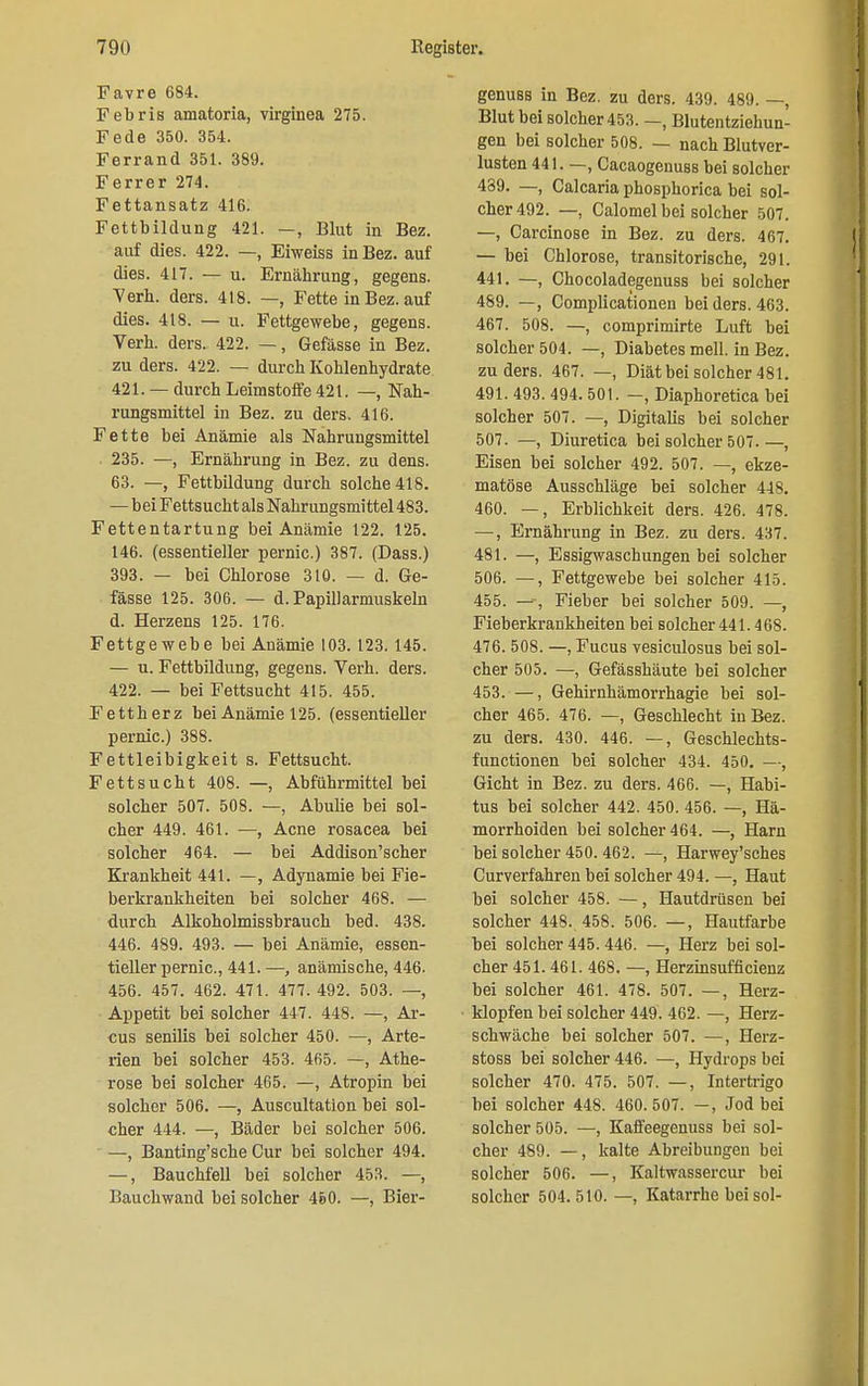 Favre 684. Febris amatoria, virgiuea 275. Fede 350. 354. Ferrand 351. 389. Ferrer 274. Fettansatz 416. Fettbildung 421. -, Blut in Bez. auf dies. 422. —, Eiweiss in Bez. auf dies. 417. — u. Ernährung, gegens. Verh. ders. 418. —, Fette in Bez. auf dies. 418. — u. Fettgewebe, gegens. Verh. ders.. 422. —, Gefässe in Bez. zu ders. 422. — durch Kohlenhydrate 421. —durch Leimstoffe 421. —, Nah- rungsmittel in Bez. zu ders. 416. Fette bei Anämie als Nahrungsmittel 235. —, Ernährung in Bez. zu dens. 63. —, Fettbildung durch solche 418. — beiFettsuchtalsNahrungsmittel483. Fettentartung bei Anämie 122. 125. 146. (essentieller pernic.) 387. (Dass.) 393. — bei Chlorose 310. — d. Ge- fässe 125. 306. — d. Papiflarmuskeln d. Herzens 125. 176. Fettgewebe bei Anämie 103. 123.145. — n. Fettbildung, gegens. Verh. ders. 422. — bei Fettsucht 415. 455. Fettherz bei Anämie 125. (essentieller pernic.) 388. Fettleibigkeit s. Fettsucht. Fettsucht 408. —, Abführmittel bei solcher 507. 508. —, Abulie bei sol- cher 449. 461. —, Acne rosacea bei solcher 464. — bei Addison'scher Krankheit 441. —, Adynamie bei Fie- berkrankheiten bei solcher 468. — durch Alkoholmissbrauch bed. 438. 446. 489. 493. — bei Anämie, essen- tieller pernic, 441. —, anämische, 446. 456. 457. 462. 471. 477. 492. 503. —, Appetit bei solcher 447. 448. —, Ar- cus senilis bei solcher 450. —, Arte- rien bei solcher 453. 465. —, Athe- rose bei solcher 465. —, Atropin bei solcher 506. —, Auscultatlon bei sol- cher 444. —, Bäder bei solcher 506. —, Banting'sche Cur bei solcher 494. —, Bauchfell bei solcher 453. —, Bauchwand bei solcher 460. —, Bier- genuss in Bez. zu ders. 439. 489. —, Blut bei solcher 453. —, Blutentziehuu- gen bei solcher 508. — nach Blutver- lusten 441. —, Cacaogenuss bei solcher 489. —, Calcaria phosphorica bei sol- cher 492. —, Calomel bei solcher 507. —, Carcinose in Bez. zu ders. 467. — bei Chlorose, transitorische, 291. 441. —, Chocoladegenuss bei solcher 489. —, Complicationen bei ders. 463. 467. 508. —, comprimirte Luft bei solcher 504. —, Diabetes mell. in Bez. zu ders. 467. —, Diät bei solcher 481. 491. 493. 494. 501. -, Diaphoretica bei solcher 507. —, Digitalis bei solcher 507. —, Diuretica bei solcher 507.—, Eisen bei solcher 492. 507. —, ekze- matöse Ausschläge bei solcher 448. 460. —, Erblichkeit ders. 426. 478. —, Ernährung in Bez. zu ders. 437. 481. —, Essigwaschungen bei solcher 506. —, Fettgewebe bei solcher 415. 455. —, Fieber bei solcher 509. —, Fieberkrankheiten bei solcher 441.468. 476. 508. —, Fucus vesiculosus bei sol- cher 505. —, Gefässhäute bei solcher 453. —, Gehirnhämorrhagie bei sol- cher 465. 476. —, Geschlecht in Bez. zu ders. 430. 446. —, Geschlechts- functionen bei solcher 434. 450. —, Gicht in Bez. zu ders. 466. —, Habi- tus bei solcher 442. 450. 456. —, Hä- morrhoiden bei solcher 464. —, Harn bei solcher 450. 462. —, Harwey'sches Curverfahren bei solcher 494. —, Haut bei solcher 458. —, Hautdrüsen bei solcher 448., 458. 506. —, Hautfarbe bei solcher 445. 446. —, Herz bei sol- cher 451. 461. 468. —, Herzinsuffizienz bei solcher 461. 478. 507. —, Herz- klopfen bei solcher 449. 462. —, Herz- schwäche bei solcher 507. —, Herz- stoss bei solcher 446. —, Hydrops bei solcher 470. 475. 507. —, Intertrigo bei solcher 448. 460. 507. —, Jod bei solcher 505. —, Kaffeegenuss bei sol- cher 489. —, kalte Abreibungen bei solcher 506. —, Kaltwassercur bei solcher 504.510. —, Katarrhe bei sol-