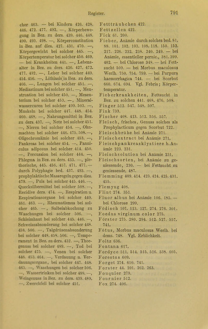 eher 463. — bei Kindern 426. 428. 446. 472. 477. 492. —, Körperbewe- gung in Bez. zu ders. 439. 446. 448. 490. 493. 498. —, Körperconstitution in -Bez. auf dies. 427. 431. 470. —, Körpergewicht bei solcher 445. —, Körpertemperatur bei solcher 450. 469. — bei Krankheiten 441. —, Lebens- alter in Bez. zu ders. 426. 427. 472. 477. 492. —, Leber bei solcher 449. 454. 456. —, Lithiasisjn Bez. zu ders. 466. —, Lungen bei solcher 451. —, Mediastinum bei solcher 451. —, Men- struation bei solcher 450. —, Mesen- terium bei solcher 453. —, Mineral- wassercuren bei solcher 499. 503. —, Muskeln bei solcher 447. 448. 454. 460. 46S. —, Nahrungsmittel in Bez. zu ders. 437. —, Netz bei solcher 451. —, Nieren bei solcher 454. —, Ohn- mächten bei solcher 446. 475.508.—, Oligochromämie bei solcher 453. —, Pankreas bei solcher 454. —, Panni- culus adiposus bei solcher 414. 450. —, Percussion bei solcher 444. —, Phlegma in Bez. zu ders. 433. —, ple- thorische, 445. 456. 457. 471. 477.— durch Polyphagie bed. 437. 493. —, prophylaktische Massregeln gegen dies. 479. —, Puls bei solcher 445. 446. —, Quecksilbennittel bei solcher 508. —, Recidive ders. 474. —, Respiration u. Respirationsorgane bei solcher 449. 461. 463. —, Rheumatismus bei sol- cher 465. —, Salbeiabkochung zu Waschungen bei solcher 506. —, Schleimhaut bei solcher 445. 446. —, Schweissabsonderung bei solcher 448. 458. 506. —, Talgdrüsenabsonderung bei solcher 448. 458. 506. —, Tempe- rament in Bez. zu ders. 432. —, Thee- genuss bei solcher 489. —, Tod bei solcher 475. —, Venen bei solcher 446. 453. 464. —, Verdauung u. Ver- dauungsorgane, bei solcher 447. 448. 46:'.. —, Waschungen bei solcher 506. —, Wassertrinken bei solcher 488. —, Weingenuss in Bez. zu ders. 439. 489. —, Zwerchfell bei solcher 451. Fettträubchen 422. Fettzellen 422. Fick 61. 200. Fieber, Anämie durch solches bed. 81. 88. 101. 102. 103. 108. 118. 150. 152. 217. 226. 232. 238. 240. 249. — bei Anämie, essentieller pernic, 381.399. 402. — bei Chlorose 34S. — bei Fett- sucht 509. — bei Morbus maculosus Werlh. 750. 754. 759. — bei Purpura haemorrhagica 744. — bei Scorbut 660. 674. 694. Vgl. Febris; Körper- temperatur. Fieberkrankheiten, Fettsucht in Bez. zu solchen 441. 468. 476. 508. Finger 512. 547. 548. 597. Fink 733. Fischer 408. 413. 512. 556. 557. Fleisch, frisches, Genuss solches als Prophylacticum gegen Scorbut 722. Fleischbrühe bei Anämie 271. Fleischextract bei Anämie 271. Fleischpankreasklystiere b.An- ämie 223. 231. Fleischsolution bei Anämie 231. Fleischsorten, bei Anämie zu ge- niessende, 230. — bei Fettsucht zu geniessende, 487. Flemming 409.414. 423.424.425.431. 455. Flemyng 408. Flint 274. 351. Fluor albus bei Anämie 106. 185. — bei Chlorose 299. Födisch 107. 113. 127. 274. 276. 301. Foedus virginum color 275. Förster 275. 280. 294. 512. 527. 557. 741. FötuS; Morbus maculosus Werlh. bei dems. 748. Vgl. Erblichkeit. Foltz 636. Fontana 617. Fordyce 511. 514. 515. 516. 538. 605. Forestus 609. Forget 274. 610. 741. Forster 44. 201. 262. 263. Fouquier 279. Fournier 512. Fox 274. 406.