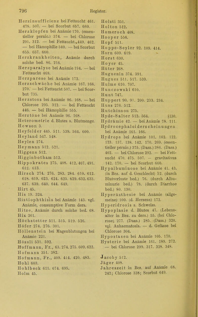 Herzinsufficienz bei Fettsucht 461. 478. 507. — bei Scorbut 657. 660. Herzklopfen bei Anämie 170. (essen- tieller pernio.) 374. — bei Chlorose 291. 312. — bei Fettsucht ^449. 462. — bei Hämophilie 540. — bei Scorbut 655. 657. 660. Herzkrankheiten, Anämie durch solche bed. 86. 216. Herzparalyse bei Anämie 194. —bei Fettsucht 468. Herzparese bei Anämie 172. Herzschwäche bei Anämie 167. 168. 270: — bei Fettsucht 507. — bei Scor- but 735. Herzstoss bei Anämie 96. 168. —bei Chlorose 295. 312. — bei Fettsucht 446. — bei Hämophilie 555. Herztöne bei Anämie 96. 168. Heterometrie d. Blutes s. Blutmenge. Hewson 3. Heyfelder 445. 511. 539. 564. 600. Heyland 547. 548. Heylen 274. Heymann 512. 521. Higgens 512. Higginbotham 512. Hippokrates 275. 408. 412.467.491. 612. 613. Hirsch 274. 276. 283. 284. 610. 612. 618. 619. 623. 624. 625. 629.632.633. 637. 639. 640. 644. 649. Hirt 45. His 19. 324. Histiophthisis bei Anämie 143. vgl. Anämie, consumptive Form ders. Hitze, Anämie durch solche bed. 68. Hix 261. Höchstetter 511. 515. 519. 526. Höf er 274. 276. 301. Höllenstein bei Magenblutungen bei Anämie 221. Hössli 531. 592. Hoff mann, Fr., 63.274.275. 609.622. Hofmann 351. 382. Hofmann, Fr., 409. 414. 420. 483. Hohl 603. Hohlbeck 611. 674. 695. Holm 45. Holsti 351. Holton 512. Homer och 408. Hooper 556. Hopf 511. Hoppe-Seyler 92. 109. 414. Horn 609. 619. Horst 630. Hoyer 45. Hüter 268. Huguenin 374. 391. Hugues 511. 517. 539. Hulme 610. 707. Hunczowski 610. Hunt 747. Huppert 90. 91. 200. 233. 234. Huss 276. 512.. Hutchinson 275. Hyde-Salter 512. 564. fl30. Hydrämie 42. — bei Anämie 78. 111. Hydrocephaloiderscheinungen bei Anämie 161. 166. Hydrops bei Anämie 101. 102. 122. 123. 137. 138. 142. 170. 269. (essen- tieller pernic.) 375. (Dass.)3S6. (Dass.) 402. — bei Chlorose 292. — bei Fett- sucht 470. 475. 507. — gravitativus 142. 170. — bei Scorbut 660. Hy palbuminose bei Anämie 41. 43. (in Bez. auf d. Geschlecht) 52. (durch Blutverluste bed.) 76. (durch Albu- minurie bed.) 78. (durch Diarrhoe bed.) 80. 130. Hyperästhesie bei Anämie (allge- meine) 100. (d. Herzens) 172. Hyperidrosis s. Schweiss. Hypoplasie d. Blutes 47. (Lebens- alter in Bez. zu ders.) 55. (bei Chlo- rose) 277. (Dass.) 285. (Dass.) 320. vgl. Anhaematosis. — d. Gefässe bei Chlorose 304. Hypostasen bei Anämie 105. 170. Hysterie bei Anämie 161. 189. 272. — bei Chlorose 299. 317. 328. 348. Jacoby 512. Jäger 408. Jahreszeit in Bez. auf Anämie 68. 242; Chlorose 338; Scorbut 649.