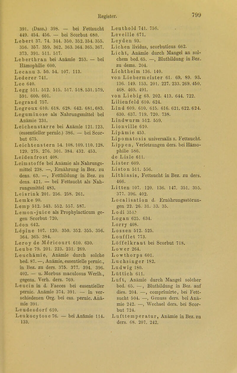 391. (Dass.) 398. — bei Fettsucht 449. 454. 456. — bei Scorbut 680. Lebert 37. 74. 344. 350. 352.354.355. 356. 357. 359. 362. 363. 364. 365. 367. 373. 391. 511. 517. Lebert brau bei Anämie 253. — bei Hämophilie 600. Lecanu 3. 50. 54. 107. 113. Lederer 741. Lee 640. Legg 511. 512. 515. 517. 518.531.579. 591. 600. 601. Legrand 757. Legroux 610. 618. 628. 642. 681.683. Leguminose als Nahrungsmittel bei Anämie 231. Leichenstarre bei Anämie 121.123. (essentieller pernic.) 386. — bei Scor- but 675. Leichtenstern 54. 108.109.110. 128. 129. 275. 276. 301. 384. 432. 453. Leidenfrost 408. Leimstoffe bei Anämie als Nahrungs- mittel 238. —, Ernährung in Bez. zu dens. 63. —, Fettbildung in Bez. zu dens. 421. — bei Fettsucht als Nah- rungsmittel 483. Leisrink 201. 256. 258. 261. Lemke 90. Lemp 512. 543. 552. 557. 587. Lemon-juice als Prophylacticum ge- gen Scorbut 720. Leon 642. Lupine 107. 120. 350. 352. 355. 356. 364. 365. 384. Leroy de MSricourt 610. 630. Leube 79. 201. 223. 231. 269. Leuchämie, Anämie durch solche bed. 87. —, Anämie, essentielle pernic, in Bez. zu ders. 375. 377. 394. 396. 402. — u. Morbus maculosus Werlh., gegens. Verh. ders. 769. Leucin in d. Faeces bei essentieller pernic. Anämie 374. 391. — in ver- schiedenen Org. bei ess. pernic. Anä- mie 391. Leudesdorf 610. Leukocy tose 76. — bei Anämie 114. 133. Leuthold 741. 756. Leveille 671. Leyden 93. Liehen lividus, scorbuticus 662. Licht, Anämie durch Mangel an sol- chem bed. 65. —, Blutbildung in Bez. zu dems. 204. Lichtheim 136. 140. von Liebermeister 61. 69. 89. 93. 136. 149. 153. 201. 227.233.269.450. 468. 469. 491. von Liebig 63. 202. 413. 644. 722. Lilienfeld 610. 624. Lind 609. 610. 615. 616. 621.622.624. 630. 637. 719. 720. 738. Lindwurm 512. 559. Lionville 610. Lipämie 453. Lipomatosis universalis s. Fettsucht. Lippen, Verletzungen ders. bei Hämo- philie 586. de Lisle 611. Lister 609. Liston 511. 556. Lithiasis, Fettsucht in Bez. zu ders. 466. Litten 107. 120. 136. 147. 351. 355. 377. 396. 402. Localisation d. Ernährungsstörun- gen 22. 26. 31. 33. 35. Lodi 351.v Logan 625. 634. Lorry 408. Lossen 512. 525. Loufflet 773. Löffelkraut bei Scorbut 718. Low er 264. Lowthorps 601. Luchsinger 182. Ludwig 180. Lüttich 611. Luft, Anämie durch Mangel solcher bed. 65. —, Blutbildung in Bez. auf dies. 204. —, comprimirte, bei Fett- sucht 504. —, Genuss ders. bei Anä- mie 242. —, Wechsel ders. bei Scor- but 724. Lufttemperatur, Anämie in Bez. zu ders. 68. 207. 242.