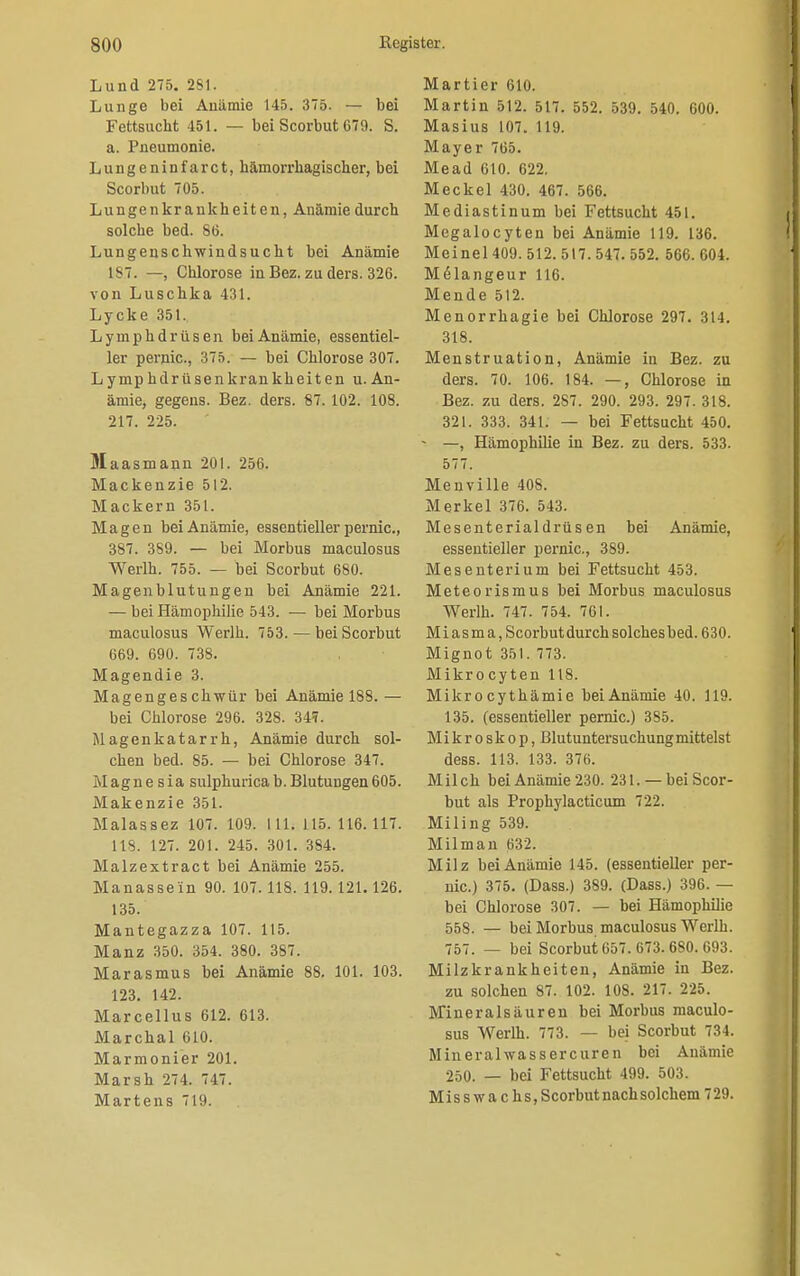 Lund 275. 2S1. Lunge bei Anämie 145. 375. — bei Fettsucht 451. — bei Scorbut C79. S. a. Pneumonie. Lungeninf'arct, hämorrhagischer, bei Scorbut 705. Lungenkrankheiten, Anämie durch solche bed. 86. Lungeuschwindsucht bei Anämie 1S7. —, Chlorose in Bez. zu ders. 326. von Luschka 431. Lycke 351. Lymphdrüsen bei Anämie, essentiel- ler pernic., 375. — bei Chlorose 307. Lymphdrüsenkrankheiten u. An- ämie, gegens. Bez. ders. 87.102. 108. 217. 225. Maasmann 201. 256. Mackenzie 512. Mackern 351. Magen bei Anämie, essentieller pernic, 387. 389. — bei Morbus maculosus Werlh. 755. — bei Scorbut 680. Magenblutungen bei Anämie 221. — bei Hämophilie 543. — bei Morbus maculosus Werlh. 753. — bei Scorbut 669. 690. 738. Magendie 3. Magenges chwür bei Anämie 188. — bei Chlorose 296. 328. 34?. Magenkatarrh, Anämie durch sol- chen bed. 85. — bei Chlorose 347. Magne sia sulphuricab.Blutungen605. Makenzie 351. Malassez 107. 109. 111.115.116.117. IIS. 127. 201. 245. 301. 3S4. Malzextract bei Anämie 255. Manassein 90. 107.118. 119.121. 126. 135. Mantegazza 107. 115. Manz 350. 354. 380. 387. Marasmus bei Anämie 88. 101. 103. 123. 142. Marcellus 612. 613. Marchai 610. Marmonier 201. Marsh 274. 747. Martens 719. Martier 610. Martin 512. 517. 552. 539. 540. 600. Masius 107. 119. Mayer 765. Mead 610. 622. Meckel 430. 467. 566. Mediastinum bei Fettsucht 451. Megalocyten bei Anämie 119. 136. Meinel 409. 512. 517. 547. 552. 566. 604. M<51angeur 116. Mende 512. Menorrhagie bei Chlorose 297. 314. 318. Menstruation, Anämie in Bez. zu ders. 70. 106. 184. —, Chlorose in Bez. zu ders. 287. 290. 293. 297. 318. 321. 333. 341. — bei Fettsucht 450. - —, Hämophilie in Bez. zu ders. 533. 577. Menville 408. Merkel 376. 543. Mesenterialdrüs en bei Anämie, essentieller pernic, 389. Mesenterium bei Fettsucht 453. Meteorismus bei Morbus maculosus Werlh. 747. 754. 761. Mi asma, Scorbut durch solches bed. 630. Mignot 351. 773. Mikrocyten 118. Mikrocythämie beiAnämie 40. 119. 135. (essentieller pernic.) 385. Mikroskop, Blutuntersuchung mittelst dess. 113. 133. 376. Milch bei Anämie 230. 231. — bei Scor- but als Prophylacticum 722. Miling 539. Milman 632. Milz bei Anämie 145. (essentieller per- nic.) 375. (Dass.) 389. (Dass.) 396. — bei Chlorose 307. — bei Hämophilie 558. — bei Morbus maculosus Werlh. 757. — bei Scorbut 657. 673. 680. 693. Milzkrankheiten, Anämie in Bez. zu solchen 87. 102. 108. 217. 225. Mineralsäuren bei Morbus maculo- sus Werlh. 773. — bei Scorbut 734. Mineralwassercuren bei Anämie 250. — bei Fettsucht 499. 503. Misswachs, Scorbut nach solchem 729.