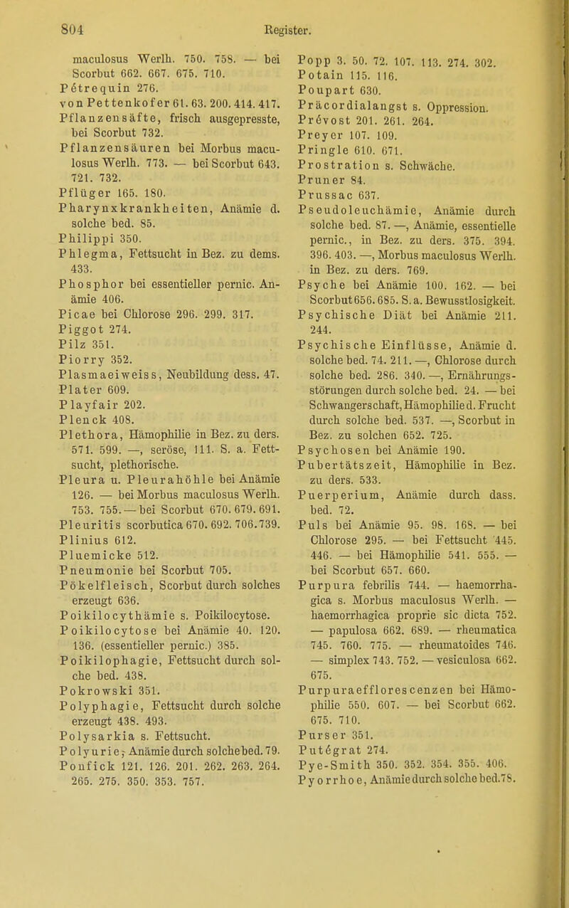 maculosus Werlh. 750. 758. — bei Scorbut 662. 667. 675. 710. Pötrequin 276. von Pettenkof er 61. 63. 200. 414.417. Pflanzen safte, frisch ausgepresste, bei Scorbut 732. Pflanzensäuren bei Morbus macu- losus Werlh. 773. — bei Scorbut 643. 721. 732. Pflüger 165. 180. Pharynxkrankheiten, Anämie d. solche bed. 85. Philippi 350. Phlegma, Fettsucht in Bez. zu dems. 433. Phosphor bei essentieller pernic. An- ämie 406. Picae bei Chlorose 296. 299. 317. Piggot 274. Pilz 351. Piorry 352. Plasmaeiweiss, Neubildung dess. 47. Plater 609. Playfair 202. Plenck 408. Plethora, Hämophilie in Bez. zu ders. 571. 599. —, seröse, 111. S. a. Fett- sucht, plethorische. Pleura u. Pleurahöhle bei Anämie 126. — bei Morbus maculosus Werlh. 753. 755. —bei Scorbut 670.679.691. Pleuritis scorbutica 670. 692. 706.739. Plinius 612. Pluemicke 512. Pneumonie bei Scorbut 705. Pökelfleisch, Scorbut durch solches erzeugt 636. Poikilocythämie s. Poikilocytose. Poikilocytose bei Anämie 40. 120. 136. (essentieller pernic.) 385. Poikilophagie, Fettsucht durch sol- che bed. 438. Pokrowski 351. Polyphagie, Fettsucht durch solche erzeugt 438. 493. Polysarkia s. Fettsucht. Polyurie? Anämie durch solche bed. 79. Ponfick 121. 126. 201. 262. 263. 264. 265. 275. 350. 353. 757. Popp 3. 50. 72. 107. 113. 274. 302. Potain 115. 116. Poupart 630. Präcordialangst s. Oppression. Prövost 201. 261. 264. Preycr 107. 109. Pringle 610. 671. Prostration s. Schwäche. Pruner 84. Prussac 637. Pseudoleuchämie, Anämie durch solche bed. 87. —, Anämie, essentielle pernic, in Bez. zu ders. 375. 394. 396. 403. —, Morbus maculosus Werlh. in Bez. zu ders. 769. Psyche bei Anämie 100. 162. — bei Scorbut656.685. S. a. ßewusstlosigkeit. Psychische Diät bei Anämie 211. 244. Psychische Einflüsse, Anämie d. solche bed. 74. 211. —, Chlorose durch solche bed. 286. 340. —, Ernährungs- störungen durch solche bed. 24. — bei Schwangerschaft, Hämophilie d. Frucht durch solche bed. 537. —, Scorbut in Bez. zu solchen 652. 725. Psychosen bei Anämie 190. Pubertätszeit, Hämophilie in Bez. zu ders. 533. Puerperium, Anämie durch dass. bed. 72. Puls bei Anämie 95. 98. 168. — bei Chlorose 295. — bei Fettsucht 445. 446. — bei Hämophilie 541. 555. — bei Scorbut 657. 660. Purpura febrilis 744. — haemorrha- gica s. Morbus maculosus Werlh. — haemorrhagica proprie sie dicta 752. — papulosa 662. 689. — rheumatica 745. 760. 775. — rheumatoides 746. — simplex 743. 752. — vesiculosa 662. 675. Purpuraefflorescenzen bei Hämo- philie 550. 607. — bei Scorbut 662. 675. 710. Purser 351. Put6grat 274. Pye-Smith 350. 352. 354. 355. 406. Pyorrhoe, Anämie durch solche bed.7S.