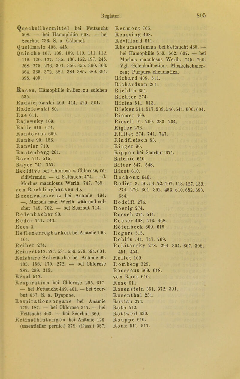 Quecksilbermittel bei Fettsucht 508. — bei Hämophilie 60S. — bei Scorbut 736. S. a. Calomel. Quellmalz 408. 445. Quincke 107. 108. 109. 110. 111. 112. 119. 120. 127. 135. 136. 152. 197. 245. 268. 275. 276. 301. 350.355. 360.363. 364. 365. 372. 382. 384.385. 389.391. 398. 405. ßacen, Hämophilie in Bez. zu solchen 535. Radziejewski 409. 414. 420. 501. Radziewski SO. Rae 611. Rajewsky 109. Ralfe 610. 674. Ranclovius 609. Ranke 90. 156. Ranvier 710. Rautenberg 261. Rave 511. 515. Rayer 741. 757. Recidive bei Chlorose s. Chlorose, re- cidivirende. — d. Fettsucht 474. — d. Morbus maculosus Werlh. 747. 769. von Recklinghausen 45. Reconvalescenz bei Anämie 194. —, Morbus mac. Werlh. während sol- cher 748. 762. — bei Scorbut 714. Redenbacher 90. Reder 741. 743. Rees 3. Reflexerregb arkeitbei Anämie 100. 161. Reiher 274. Reinert 512.527. 531. 559. 579.594.601. Reizbare Schwäche bei Anämie 99. 105. 158. 170. 272. — bei Chlorose 282. 299. 315. R6sal 512. Respiration bei Chlorose 295. 317. — bei Fettsucht 449. 461. — bei Scor- but 657. S. a. Dyspnoe. Respirationsorgane bei Anämie 179. 187. — bei Chlorose 317. — bei Fettsucht 463. — bei Scorbut 669. Retinalblutungen bei Anämie 126. (essentieller pernic.) 379. (Dass.) 387. Reumont 765. Reussing 408. R<5villond 611. Rheumatismus bei Fettsucht 465.— bei Hämophilie 559. 562. 607. — bei Morbus maculosus Werlh. 745. 760. Vgl. Gelenkaffection; Muskelschmer- zen; Purpura rheumatica. Richard 408. 511. Richardson 261. Richlin 351. Richter 274. Ricius 511. 513. Rieken 511. 517. 539. 540.541. 600. 604. Riemer 408. Rieseil 91. 200. 233. 234. Rigler 276. Rilliet 274. 741. 747. Rindfleisch 83. Ringer 90. Rippen bei Scorbut 671. Ritchie 610. Ritter 547. 548. Rizet 610. Rochoux 646. Rodier 3. 50. 54. 72. 107. 113. 127. 139. 274. 276. 301. 302. 453. 610. 682. 683. 684. Rodolfi 274. Roerig 274. Roesch 274. 511. Roeser 408. 413. 468. Rötenbeck 609. 619. Rogers 515. Rohlfs 741. 747. 769. Rokitansky 278. 294. 304. 307. 308. 451. 454. Rollet 109. Romberg 329. Ronsseus 609. 618. von Roos 610. Rose 611. Rosenstein 351. 372. 391. Rosenthal 231. Rostan 274. Roth 512. Rottweil 630. Rouppe 610. Roux 511. 517.