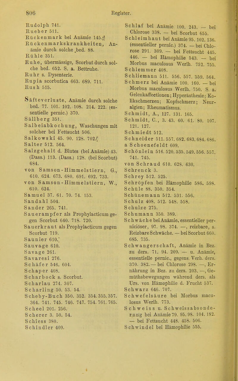 Rudolph 741. Rueber 511. Rückenmark bei Anämie 145.j] Rü ckenmarkskrankheiten, An- ämie durch solche .bed. 88. Rühle 351. Ruhe, übermässige, Scorbut durch sol- che bed. 652. S. a. Bettruhe. Ruhr s. Dysenterie. Rupia scorbutica 663. 689. 711. Rush 515. Säfteverluste, Anämie durch solche bed. 77. 101. 102. 108. 214. 222. (es- sentielle pernic.) 370. Sällberg 351. Salbeiabkochung, Waschungen mit solcher bei Fettsucht 506. Salkowski 45. 90. 128. 702J,' Salter 512. 564. Salzgehalt d. Blutes (bei Anämie) 43. (Dass.) 113. (Dass.) 128. (bei Scorbut) 684. von Samson-Himmelstiern, G., 610. 624. 673. 680. 691. 692. 733. von Samson-Himmelstiern, W., 610. 624. Samuel 37. 61. 70. 74. 153. Sandahl 504. Sander 265. 741. Sauerampfer als Prophylacticumge- gen Scorbut 640. 718. 720. Sauerkraut als Prophylacticum gegen Scorbut 719. Saunier 610/ Sauvage 610. Savage 261. Savaresi 276. Schäfer 546. 604. Schaper 408. Schar bock s. Scorbut. Scharlau 274. 307. Scharling 50. 53. 54. Scheby-Buch 350. 352. 354.355.357. 364. 741. 745. 746. 747. 754.761.765. Scheel 201. 256. Scherer 3. 50. 54. Schiess 380. Schindler 409. Schlaf bei Anämie 100. 243. — bei Chlorose 338. — bei Scorbut 655. Schleimhaut bei Anämie 95. 102.136. (essentieller pernic.) 374. — bei Chlo- rose 291. 309. — bei Fettsucht 445. 446. — bei Hämophilie 543. — bei Morbus maculosus Werlh. 752. 755. Schlemmer 408. Schliemann 511. 556. 557. 559. 564. Schmerz bei Anämie 100. 160. — bei Morbus maculosus Werlh. 750. S. a. Gelenkalfectionen; Hyperästhesie; Ko- likschmerzen; Kopfschmerz; Neur- algien; Rheumatismus. Schmidt, A., 127. 131. 165. Schmidt, C., 3. 43. 60. 61. 80. 107. 121. 127. Schmiedt 512. Schneider 511. 557. 682. 683. 684. 686. a S choenefeldt 609. Schönlein 516. 520. 535. 549. 556. 557. 741. 745. von Schraud 610. 628. 630. Schrenck 3. Schrey 512. 525. Schröpfen bei Hämophilie 586. 598. Schüle 88. 350. 354. Schünemann 512. 531. 556. Schulz 408. 512. 548. 558. Schulze 275. Schumann 350. 389. Schwäche bei Anämie, essentieller per- niciöser, 97. 98. 374. —, reizbare, s. Reizbare Schwäche. — bei Scorbut 660. 685. 735. Schwangerschaft, Anämie in Bez. zu ders. 71. 94. 209. — u. Anämie, essentielle pernic, gegens. Verh. ders. 370. 382. — bei Chlorose 298. —, Er- nährung in Bez. zu ders. 203. —, Ge- müthsbewegungen während ders. als Urs. von Hämophilie d. Frucht 537. Schwarz 646. 707. Schwefelsäure bei Morbus macu- losus Werlh. 773. Schweiss u. Schweissabsonde- r,un'g bei Anämie 79. 95.98. 104. 182. — bei Fettsucht 448. 458. 506. Schwindel bei Hämophilie 555.