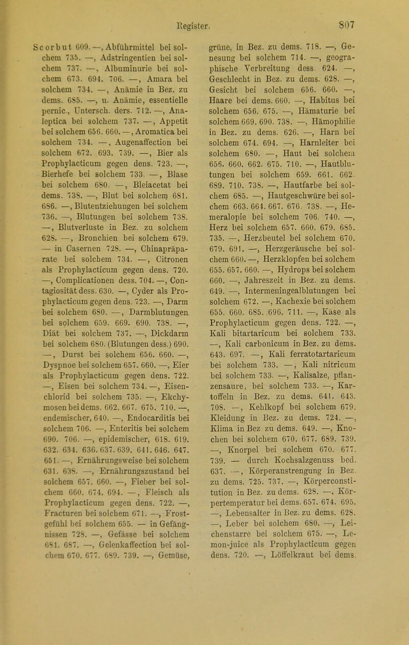 S c o r b u t 609. —, Abführmittel bei sol- chem 735. —, Adstringentien bei sol- chem 37. —, Albuminurie bei sol- chem G73. 694. 706. —, Amara bei solchem 734. —, Auämie iu Bez. zu dems. 6S5. —, u. Anämie, essentielle pernic, Untersch. ders. 712.—, Ana- leptica bei solchem 737. —, Appetit bei solchem 656. 660. —, Aromatica bei solchem 734. —, Augenaffection bei solchem 672. 693. 739. —, Bier als Prophylacticum gegen dens. 723. —, Bierhefe bei solchem 733. —, Blase bei solchem 6S0. —, Bleiacetat bei dems. 738. —, Blut bei solchem 681. 6S6. —, Blutentziehungen bei solchem 736. —, Blutungen bei solchem 738. —, Blutverluste in Bez. zu solchem 628. —, Bronchien bei solchem 679. — in Casernen 728. —, Chinapräpa- rate bei solchem 734. —, Citronen als Prophylacticum gegen dens. 720. —, Complicationen dess. 704. —, Con- tagiosität dess. 630. —, Cyder als Pro- phylacticum gegen dens. 723. —, Darm bei solchem 680. —, Darmblutungen bei solchem 659. 669. 690. 738. —, Diät bei solchem 737. —, Dickdarm bei solchem 680. (Blutungen dess.) 690. —, Durst bei solchem 656. 660. —, Dyspnoe bei solchem 657. 660. —, Eier als Prophylacticum gegen dens. 722. —, Eisen bei solchem 734. —, Eisen- chlorid bei solchem 735. —, Ekchy- mosen bei dems. 662. 667. 675. 710. —, endemischer, 640. —, Endocarditis bei solchem 706. —, Enteritis bei solchem 690. 706. —, epidemischer, 618. 619. 632. 634. 636.637.639. 641.646. 647. 651. —, Ernährungsweise bei solchem 631. 638. —, Ernährungszustand bei solchem 657. 660. —, Fieber bei sol- chem 660. 674. 694. —, Fleisch als Prophylacticum gegen dens. 722. —, Fracturen bei solchem 671. —, Frost- gefühl bei solchem 655. — in Gefäng- nissen 728. —, Gefässe bei solchem 6S1. 687. —, Gelenkaffection bei sol- chem 670. 677. 689. 739. —, Gemüse, grüne, in Bez. zu dems. 718. —, Ge- nesung bei solchem 714. —, geogra- phische Verbreitung dess. 624. —, Geschlecht in Bez. zu dems. 628. —, Gesicht bei solchem 656. 660. —, Haare bei dems. 660. —, Habitus bei solchem 656. 675. —, Hämaturie bei solchem 669. 690. 738. —, Hämophilie in Bez. zu dems. 626. —, Harn bei solchem 674. 694. —, Harnleiter bei solchem 680. —, Haut bei solchem 656. 660. 662. 675. 710. —, Hautblu- tungen bei solchem 659. 661. 662. 659. 710. 738. —, Hautfarbe bei sol- chem 685. —, Hautgesch-würe bei sol- chem 663. 664. 667. 676. 738. —, He- meralopie bei solchem 706. 740. —, Herz bei solchem 657. 660. 679. 685. 735. —, Herzbeutel bei solchem 670. 679. 691. —, Herzgeräusche bei sol- chem 660. —, Herzklopfen bei solchem 655. 657. 660. —, Hydrops bei solchem 660. —, Jahreszeit iu Bez. zu dems. 649. —, Intermeningealblutungen bei solchem 672. —, Kachexie bei solchem 655. 660. 685. 696. 711. —, Käse als Prophylacticum gegen dens. 722. —, Kali bitartaricum bei solchem 733. —, Kali carbonicum in Bez. zu dems. 643. 697. —, Kali ferratotartaricum bei solchem 733. —, Kali nitricum bei solchem 733. —, Kalisalze, pflan- zensaure, bei solchem 733. —, Kar- toffeln in Bez. zu dems. 641. 643. 708. —, Kehlkopf bei solchem 679. Kleidung in Bez. zu dems. 724. —, Klima inBez zu dems. 649. —, Kno- chen bei solchem 670. 677. 689. 739. —, Knorpel bei solchem 670. 677. 739. — durch Kochsalzgenuss bed. 637. —, Körperanstrengung in Bez. zu dems. 725. 737. —, Körperconsti- tution in Bez. zu dems. 628. —, Kör- pertemperatur bei dems. 657. 674. 695. —, Lebensalter in Bez. zu dems. 628. —, Leber bei solchem 680. —, Lei- chenstarre bei solchem 675. —, Le- mon-juice als Prophylacticum gegen dens. 720. —, Löffelkraut bei dems.