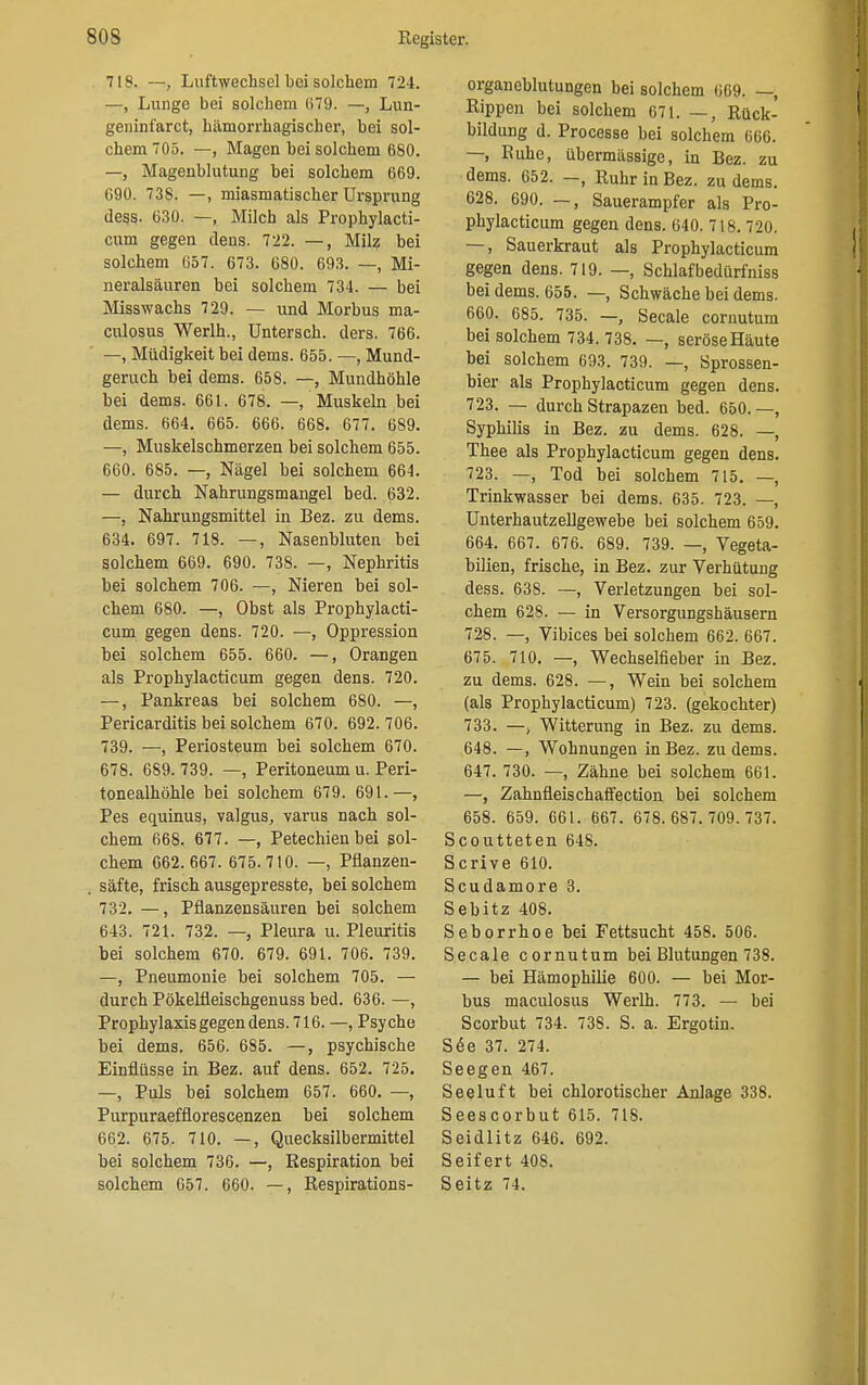 718. —, Luftwechsel bei solchem 724. —, Lunge bei solchem 079. —, Lun- geninfarct, hämorrhagischer, bei sol- chem 705. —, Magen bei solchem 680. —, Magenblutung bei solchem 669. 690. 738. —, miasmatischer Ursprung Jess. 630. —, Milch als Prophylacti- cum gegen dens. 722. —, Milz bei solchem 657. 673. 680. 693. —, Mi- neralsäuren bei solchem 734. — bei Misswachs 729. — und Morbus ma- culosus Werlh., Untersch. ders. 766. —, Müdigkeit bei dems. 655. —, Mund- geruch bei dems. 658. —, Mundhöhle bei dems. 661. 678. — Muskeln bei dems. 664. 665. 666. 668. 677. 689. —, Muskelschmerzen bei solchem 655. 660. 685. —, Nägel bei solchem 664. — durch Nahrungsmangel bed. 632. —, Nahrungsmittel in Bez. zu dems. 634. 697. 718. —, Nasenbluten bei solchem 669. 690. 738. —, Nephritis bei solchem 706. —, Nieren bei sol- chem 680. —, Obst als Prophylacti- cum gegen dens. 720. —, Oppression bei solchem 655. 660. —, Orangen als Prophylacticum gegen dens. 720. —, Pankreas bei solchem 680. —, Pericarditis bei solchem 670. 692. 706. 739. —, Periosteum bei solchem 670. 678. 689. 739. —, Peritoneum u. Peri- tonealhöhle bei solchem 679. 691.—, Pes equinus, valgus, varus nach sol- chem 668. 677. —, Petechien bei sol- chem 662.667. 675.710. —, Pflanzen- säfte, frisch ausgepresste, bei solchem 732. —, Pflanzensäuren bei solchem 643. 721. 732. — Pleura u. Pleuritis bei solchem 670. 679. 691. 706. 739. —, Pneumonie bei solchem 705. — durch Pökelfleischgenuss bed. 636. —, Prophylaxis gegen dens. 716. —, Psyche bei dems. 656. 685. —, psychische Einflüsse in Bez. auf dens. 652. 725. —, Puls bei solchem 657. 660. —, Purpuraefflorescenzen bei solchem 662. 675. 710. —, Quecksilbermittel bei solchem 736. —, Respiration bei solchem 657. 660. —, Respirations- organeblutungen bei solchem 069. —, Rippen bei solchem 671. —, Rück- bildung d. Processe bei solchem 666. —, Buhe, übermässige, in Bez. zu dems. 652. —, Ruhr in Bez. zu dems. 628. 690. —, Sauerampfer als Pro- phylacticum gegen dens. 640. 716.720. —, Sauerkraut als Prophylacticum gegen dens. 719. —, Schlafbedürfniss bei dems. 655. —, Schwäche bei dems. 660. 685. 735. —, Seeale cornutum bei solchem 734. 738. —, seröse Häute bei solchem 693. 739. —, Sprossen- bier als Prophylacticum gegen dens. 723. — durch Strapazen bed. 650.—, Syphilis in Bez. zu dems. 628. —, Thee als Prophylacticum gegen dens. 723. —, Tod bei solchem 715. —, Trinkwasser bei dems. 635. 723. —, Unterhautzellgewebe bei solchem 659. 664. 667. 676. 689. 739. —, Vegeta- bilien, frische, in Bez. zur Verhütung dess. 638. —, Verletzungen bei sol- chem 628. — in Versorgungshäusern 728. —, Vibices bei solchem 662. 667. 675. 710. —, Wechselfieber in Bez. zu dems. 628. —, Wein bei solchem (als Prophylacticum) 723. (gekochter) 733. —, Witterung in Bez. zu dems. 648. —, Wohnungen in Bez. zu dems. 647. 730. —, Zähne bei solchem 661. —, Zahnfleischaffection bei solchem 658. 659. 661. 667. 678.687.709.737. Scoutteten 648. Scrive 610. Scudamore 3. Sebitz 408. Seborrhoe bei Fettsucht 458. 506. Seeale cornutum bei Blutungen 738. — bei Hämophilie 600. — bei Mor- bus maculosus Werlh. 773. — bei Scorbut 734. 738. S. a. Ergotin. S6e 37. 274. Seegen 467. Seeluft bei chlorotischer Anlage 338. Seescorbut 615. 718. Seidlitz 646. 692. Seifert 408. Seitz 74.