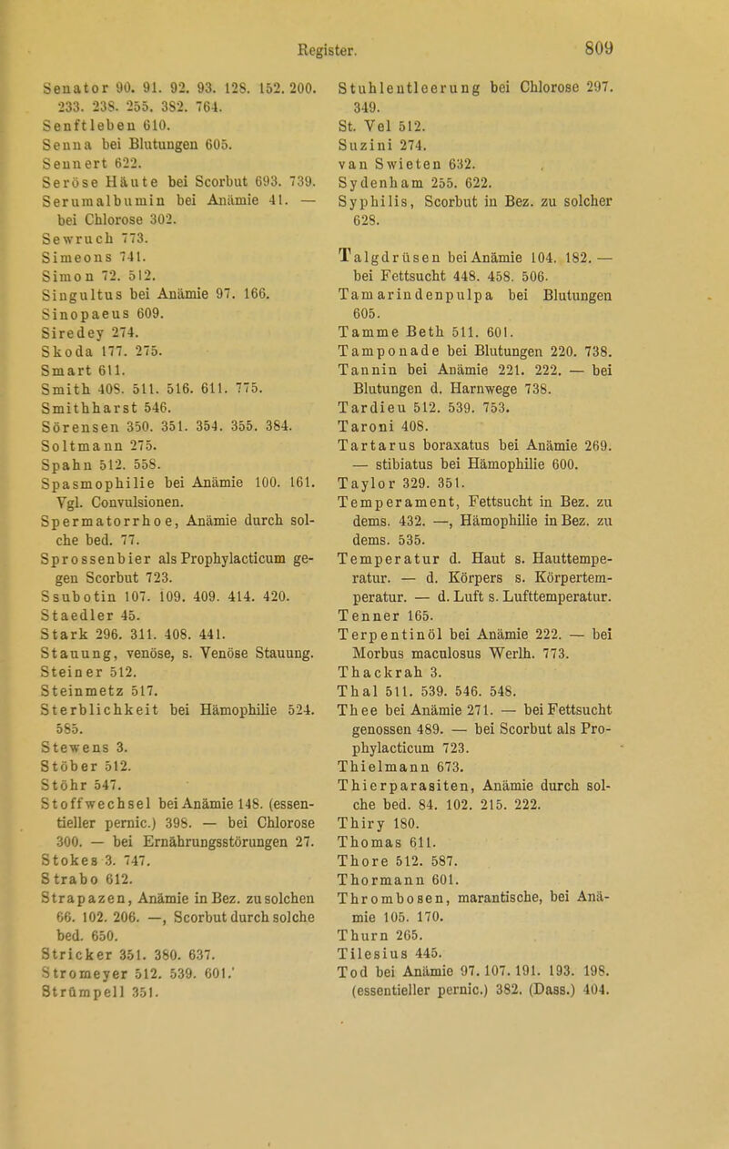 Senator 90. 91. 92. 93. 128. 152.200. 233. 23S. 255. 382. 764. Senftieben 610. Seuna bei Blutungen 605. Seunert 622. Seröse Haute bei Scorbut 693. 739. Serumalbumin bei Anämie 41. — bei Chlorose 302. Sewruch 773. Simeons 741. Simon 72. 512. Singultus bei Anämie 97. 166. Sinopaeus 609. Siredey 274. Skoda 177. 275. Smart 611. Smith 40S. 511. 516. 611. 775. Smithharst 546. Sörensen 350. 351. 354. 355. 384. Soltmann 275. Spahn 512. 558. Spasmophilie bei Anämie 100. 161. Vgl. Convulsionen. Spermatorrho e, Anämie durch sol- che bed. 77. Sprossenbier alsProphylacticum ge- gen Scorbut 723. Ssubotin 107. 109. 409. 414. 420. St aedler 45. Stark 296. 311. 408. 441. Stauung, venöse, s. Venöse Stauung. Stein er 512. Steinmetz 517. Sterblichkeit bei Hämophilie 524. 585. Stewens 3. Stöber 512. Stöhr 547. Stoffwechsel bei Anämie 148. (essen- tieller pernic.) 398. — bei Chlorose 300. — bei Ernährungsstörungen 27. Stokes 3. 747. Strabo 612. Strapazen, Anämie in Bez. zu solchen 66. 102. 206. —, Scorbut durch solche bed. 650. Stricker 351. 380. 637. Stromeyer 512. 539. 601.' Strümpell 351. Stuhlentleerung bei Chlorose 297. 349. St. Vel 512. Suzini 274. vau Swieten 632. Sydenham 255. 622. Syphilis, Scorbut in Bez. zu solcher 628. Talgdrüsen bei Anämie 104. 182.— bei Fettsucht 448. 458. 506. Tamarindenpulpa bei Blutungen 605. Tamme Beth 511. 601. Tamponade bei Blutungen 220. 738. Tannin bei Anämie 221. 222. — bei Blutungen d. Harnwege 738. Tardieu 512. 539. 753. Taroni 408. Tartarus boraxatus bei Anämie 269. — stibiatus bei Hämophilie 600. Taylor 329. 351. Temperament, Fettsucht in Bez. zu dems. 432. —, Hämophilie in Bez. zu dems. 535. Temperatur d. Haut s. Hauttempe- ratur. — d. Körpers s. Körpertem- peratur. — d. Luft s. Lufttemperatur. Tenner 165. Terpentinöl bei Anämie 222. — bei Morbus maculosus Werlh. 773. Thackrah 3. Thal 511. 539. 546. 548. Thee bei Anämie 271. — bei Fettsucht genossen 489. — bei Scorbut als Pro- phylacticum 723. Thielmann 673. Thierparasiten, Anämie durch sol- che bed. 84. 102. 215. 222. Thiry 180. Thomas 611. Thore 512. 587. Thormann 601. Thrombosen, marantische, bei Anä- mie 105. 170. Thum 265. Tilesius 445. Tod bei Anämie 97.107.191. 193. 198. (essentieller pernic.) 382. (Dass.) 404.