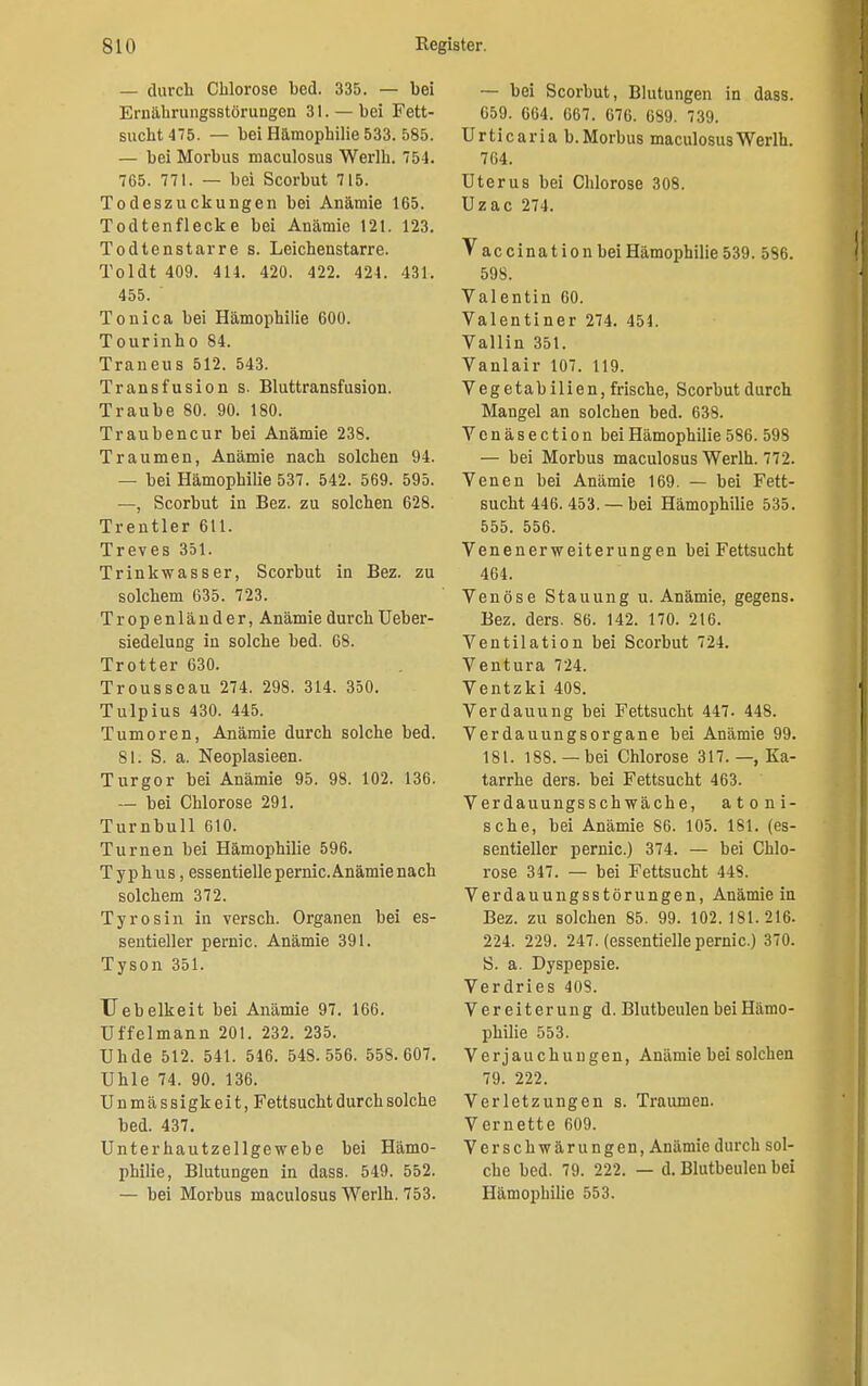 — durch Chlorose bed. 335. — bei Ernährungsstörungen 31. — bei Fett- sucht 475. — bei Hämophilie 533. 585. — bei Morbus maculosus Werlh. 754. 765. 771. — bei Scorbut 715. Todeszuckungen bei Anämie 165. Todtenflecke bei Anämie 121. 123. Todtenstarre s. Leichenstarre. Toldt 409. 414. 420. 422. 424. 431. 455. Tonica bei Hämophilie 600. Tourinho 84. Traneus 512. 543. Transfusion s. Bluttransfusion. Traube 80. 90. 180. Traubencur bei Anämie 238. Traumen, Anämie nach solchen 94. — bei Hämophilie 537. 542. 569. 595. —, Scorbut in Bez. zu solchen 628. Trentler 611. Treves 351. Trinkwasser, Scorbut in Bez. zu solchem 635. 723. Tropenländer, Anämie durch Ueber- siedelung in solche bed. 68. Trotter 630. Trousscau 274. 298. 314. 350. Tulpius 430. 445. Tumoren, Anämie durch solche bed. 81. S. a. Neoplasieen. Turgor bei Anämie 95. 98. 102. 136. — bei Chlorose 291. Turnbull 610. Turnen bei Hämophilie 596. Typhus, essentielle pernic. Anämie nach solchem 372. Tyrosin in versch. Organen bei es- sentieller pernic. Anämie 391. Tyson 351. TJebelkeit bei Anämie 97. 166. Uffelmann 201. 232. 235. Uhde 512. 541. 546. 548.556. 558. 607. ühle 74. 90. 136. Unmässigkeit, Fettsucht durch solche bed. 437. Unterhautzellgewebe bei Hämo- philie, Blutungen in dass. 549. 552. — bei Morbus maculosus Werlh. 753. — bei Scorbut, Blutungen in dass. 659. 664. 667. 676. 689. 739. Urticaria b. Morbus maculosus Werlh. 764. Uterus bei Chlorose 308. Uzac 274. VaccinationbeiHämophilie539. 586. 598. Valentin 60. Valentiner 274. 454. Vallin 351. Vanlair 107. 119. Vegetabilien, frische, Scorbut durch Mangel an solchen bed. 638. Vcnäsection bei Hämophilie 586. 598 — bei Morbus maculosus Werlh. 772. Venen bei Anämie 169. — bei Fett- sucht 446. 453. — bei Hämophilie 535. 555. 556. Venenerweiterungen bei Fettsucht 464. Venöse Stauung u. Anämie, gegens. Bez. ders. 86. 142. 170. 216. Ventilation bei Scorbut 724. Ventura 724. Ventzki 408. Verdauung bei Fettsucht 447. 448. Verdauungsorgane bei Anämie 99. 181. 188.— bei Chlorose 317.—, Ka- tarrhe ders. bei Fettsucht 463. Verdauungsschwäche, atoni- sche, bei Anämie 86. 105. 181. (es- sentieller pernic.) 374. — bei Chlo- rose 347. — bei Fettsucht 448. Verdauungsstörungen, Anämie in Bez. zu solchen 85. 99. 102.181.216. 224. 229. 247. (essentielle pernic.) 370. S. a. Dyspepsie. Verdries 408. Vereiterung d. Blutbeulen bei Hämo- philie 553. Verjauchungen, Anämie bei solchen 79. 222. Verletzungen s. Traumen. Vernette 609. Verschwärungeu, Anämie durch sol- che bed. 79. 222. — d. Blutbeulen bei Hämophilie 553.