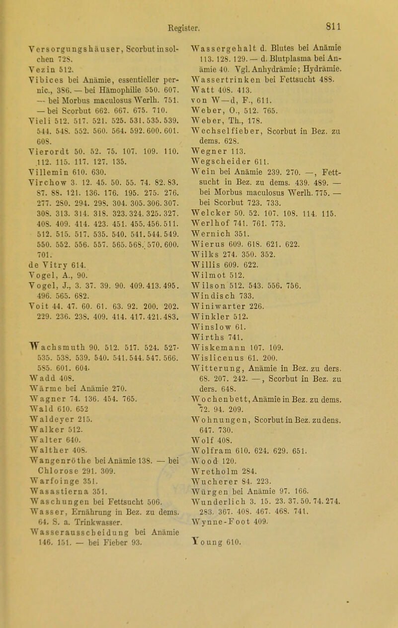 Versorgungshäuser, Scorbut in sol- chen T2S. Vezin 512. Vibices bei Anämie, essentieller per- nio., 3S6. — bei Hämophilie 550. 607. — bei Morbus maculosus Werlh. 751. — bei Scorbut 662. 667. 675. 710. Vidi 512. 517. 521. 525. 531.535.539. 544. 54S. 552. 560. 564. 592.600.601. 608. Vierordt 50. 52. 75. 107. 109. 110. .112. 115. 117. 127. 135. Villemin 610. 630. Virchow 3. 12. 45. 50. 55. 74. 82.83. 87. 88. 121. 136. 176. 195. 275. 276. 277. 280. 294. 298. 304. 305. 306. 307. 308. 313. 314. 318. 323.324.325.327. 408. 409. 414. 423. 451. 455.456.511. 512. 515. 517. 535. 540. 541.544.549. 550. 552. 556. 557. 565. 568.; 570. 600. 701. de Vitry 614. Yogel, A., 90. Vogel, J., 3. 37. 39. 90. 409.413.495. 496. 565. 682. Voit 44. 47. 60. 61. 63. 92. 200. 202. 229. 236. 238. 409. 414. 417.421.483. TTachsmuth 90. 512. 517. 524. 527- 535. 538. 539. 540. 541.544.547.566. 585. 601. 604. Wadd 408. Wärme bei Anämie 270. Wagner 74. 136. 454. 765. Wald 610. 652 Waldeyer 215. Walker 512. Walter 640. Walther 408. Wangenröthe bei Anämie 138. —bei Chlorose 291. 309. Warfoinge 351. Wasastierna 351. Waschungen bei Fettsucht 506. Wasser, Ernährung in Bez. zu dems. 64. S. a. Trinkwasser. Wasser au sscheidung bei Anämie 146. 151. — bei Fieber 93. Wassergehalt d. Blutes bei Anämie 113. 128. 129. — d. Blutplasma bei An- ämie 40. Vgl. Anhydrämie; Hydrämie. Wasser trinken bei Fettsucht 488. Watt 408. 413. von W—d, F., 611. Weber, O., 512. 765. Weber, Th., 178. Wechselfieber, Scorbut in Bez. zu dems. 628. Wegner 113. Wegscheider 611. Wein bei Anämie 239. 270. —, Fett- sucht in Bez. zu dems. 439. 489. — bei Morbus maculosus Werlh. 775. — bei Scorbut 723. 733. Welcker 50. 52. 107. 108. 114. 115. Werlhof 741. 761. 773. Wernich 351. Wierus 609. 618. 621. 622. Wilks 274. 350. 352. Willis 609. 622. Wilmot 512. Wilson 512. 543. 556. 756. Windisch 733. Winiwarter 226. Winkler 512. Winslow 61. Wirths 741. Wiskemann 107. 109. Wislicenus 61. 200. Witterung, Anämie in Bez. zu ders. 68. 207. 242. —, Scorbut in Bez. zu ders. 648. Wochenbett, Anämie in Bez. zu dems. 72. 94. 209. Wohnungen, Scorbut in Bez. zu dens. 647. 730. Wolf 408. Wolfram 610. 624. 629. 651. Wood 120. Wretholm 284. Wucherer 84. 223. Würgen bei Anämie 97. 166. Wunderlich 3. 15. 23.37.50.74.274. 283. 367. 408. 467. 468. 741. Wynne-Foot 409. Young 610.