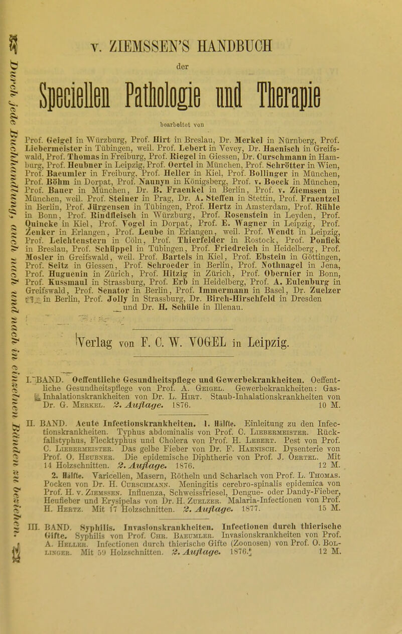 C der PS ! Speciellen Pathologie lä Therapie ® bearbeitot von bd § Prof. Geigel in Würzburg, Prof. Hirt in Breslau, Dr. Merkel in Nürnberg, Prof. o Liebermeister in Tübingen, weil. Prof. Lebert in Vevey, Dr. Hacnisch in Greifs- ^ wald, Prof. Thomas in Freiburg, Prof. Riegel in Giessen, Dr. Curschmann in Ham- § bürg, Prof. Heubner in Leipzig, Prof. Oertel in München, Prof. Schrötter in Wien, 2 Prof. Baeuniler in Freiburg. Prof. Heller in Kiel, Prof. Bollinger in München, Prof. Böhm in Dorpat, Prof. Naunyn in Königsberg, Prof. v. Boeck in München, 51 Prof. Bauer in München, Dr. B. Fraeukel in Berlin, Prof. v. Zieinssen in «» München, weil. Prof. Steiuer in Prag, Dr. A. Steffen in Stettin, Prof. Fraentzel in Berlin, Prof. Jiirgeusen in Tübingen, Prof. Hertz in Amsterdam, Prof. Bühle vT m Bonn, Prof. Kiiidfleisch in Würzburg, Prof. Rosenstein in Leyden, Prof. a Quincke in Kiel, Prof. Vogel in Dorpat, Prof. E. Wagner in Leipzig, Prof. 5 Zenker in Erlangen, Prof. Leuhe in Erlangen, weil. Prof. Wendt in Leipzig, ^ Prof. Leichtenstern in Cöln, Prof. Thierfelder in Rostock, Prof. Poufiek in Breslau, Prof. Schüppel in Tübingen, Prof. Friedreich in Heidelberg, Prof. _ Mosler in Greifswald, weil. Prof. Bartels in Kiel, Prof. Ebstein in Göttingen, ^ Prof. Seitz in Giessen, Prof. Schroeder in Berlin, Prof. Nothnagel in Jena, ^ Prof. Huguenin in Zürich, Prof. Hitzig in Zürich, Prof. Obernier in Bonn, Prof. Kussmaul in Strassburg, Prof. Erb in Heidelberg, Prof. A. Eulenburg in Greifswald, Prof. Senator in Berlin, Prof. Immermann in Basel, Dr. Zuelzer ■ • in Berlin, Prof. Jolly in Strassburg, Dr. Birch-Hirschfeld in Dresden und Dr. H. Schiile in Rienau. — Verlag von F. C. W. VOGEL in Leipzig. ~ I.'EAXD. Oeffentliche Gesundheitspflege und Gewerbekrankheiten. Oeffent- i-J Uche Gesundheitspflege von Prof. A. Geigel. Gewerbekrankheiten: Gas- 2 !ia. Inhalationskrankheiten von Dr. L. Hirt. Staub-Inhalationskrankheiten von ~ Dr. G. Merkel. 2. Auflage. 1876. 10 M. II. BAND. Acute Infectionskrankheiten. 1. Hallte. Einleitung zu den Infec- 5; tionskrankheiten. Typhus abdominalis von Prof. C. Liebermeister. Rück- fallstyphus, Flecktyphus und Cholera von Prof. H. Lebert. Pest von Prof. C. Lieberiieister. Das gelbe Fieber von Dr. F. Haenisch. Dysenterie von Prof. 0. Heübn'er. Die epidemische Diphtherie von Prof. J. Oertel. Mit 14 Holzschnitten. 2. Auflage. 1876. 12 M. i£ 2. Hälfte. Varicellen, Masern, Röthein und Scharlach von Prof. L. Thomas. ~* Pocken von Dr. H. Curschmann. Meningitis cerebro-spinalis epidemica von ? Prof. H. v. Ziemssen. Influenza, Schweissfriesel, Dengue- oder Dandy-Fieber, Hcufieber und Erysipelas von Dr. H. Zuelzer. Malaria-Infectionen von Prof. ~' H.Hertz. Mit 17 Holzschnitten. 2. Auflage. 1877. 15 M. - III. BAND. Syphilis. Invasionskrankheiten. Infectionen durch thierische * Gifte. Syphilis von Prof. Chr. Baeumler. Invasionskrankheiten von Prof. j A. Hellkr. Infectionen durch thierische Gifte (Zoonosen) von Prof. 0. Bol- H linoer. Mit 5!) Hobschnitten. 2. Auflage. 1876.* 12 M.