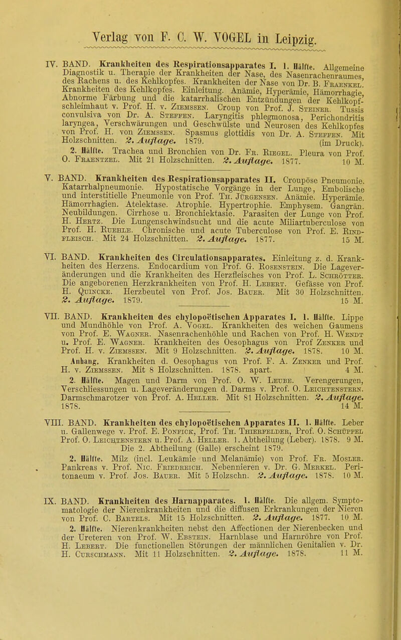 IV. BAND. Krankheiten des Respiratiousapparatcs I. I. Hälfte. Alliremeine Diagnostik u. Therapie der Krankheiten der Nase, des Nasenrachenraumes, des Kachens u. des Kehlkopfes. Krankheiten der Nase von Dr B Fraenkel Krankheiten des Kehlkopfes. Einleitung. Anämie, Hyperämie, Hämorrhadie' Abnorme Färbung und die katarrhalischen Entzündungen der Kehlkopf- schleimhaut v. Prof. H. v. Zlemssen. Croup von Prof. J. Steiner Tussis convulsiva von Dr. A. Steffen. Laryngitis phlegmonosa, Perichondritis laryngea, Verschwärungen und Geschwülste und Neurosen des Kehlkopfes von Prof. H. von Ziemssen. Spasmus glottidis von Dr. A. Steffen Mit Holzschnitten. 2. Auflage. 1879. (im Druck). 2, Hallte. Trachea und Bronchien von Dr. Fe. Riegel. Pleura von Prof 0. Fraentzel. Mit 21 Holzschnitten. 2. Auflage. 1877. io M. V. BAND. Krankheiten des Respirationsapparates IL Croupöse Pneumonie. Katarrhalpneumonie. Hypostatische Vorgänge in der Lunge, Embolische und interstitielle Pneumonie von Prof. Th. Jürgensen. Anämie. Hyperämie. Hämorrhagien. Atelektase. Atrophie. Hypertrophie. Emphysem. Gangrän. Neubildungen. Cirrhose u. Bronchiektasie. Parasiten der Lunge von Prof. H. Hertz. Die Lungenschwindsucht und die acute Miliartuberculose von Prof. H. Ruehle. Chronische und acute Tuberculose von Prof. E. Rind- fleisch. Mit 24 Holzschnitten. 2. Auflage. 1877. 15 M. VI. BAND. Krankheiten des Circulationsapparates. Einleitung z. d. Krank- heiten des Herzens. Endocardium von Prof. G. Rosenstein. Die Lagever- änderungen und die Krankheiten des Herzfleisches von Prof. L. Schhötter. Die angeborenen Herzkrankheiten von Prof. H. Lebert. Gefässe von Prof. H. Quincke. Herzbeutel von Prof. Jos. Bauer. Mit 30 Holzschnitten. 2. Auflage. 1879. 15 M. VH. BAND. Krankheiten des chylopoetischen Apparates I. 1. Hälfte. Lippe und Mundhöhle von Prof. A. Vogel. Krankheiten des weichen Gaumens von Prof. E. Wagner. Nasenrachenhöhle und Rachen von Prof. H. Wendt u. Prof. E. Wagner. Krankheiten des Oesophagus von Prof Zenker und Prof. H. v. Ziemssen. Mit 9 Holzschnitten. 2. Auflage. 1878. 10 M. Anhang. Krankheiten d. Oesophagus von Prof. F. A. Zenker und Prof. H. v. Ziemssen. Mit 8 Holzschnitten. 1878. apart. 4 M. 2. Hallte. Magen und Darm von Prof. 0. W. Leube. Verengerungen, Verschliessungen u. Lageveränderungen d. Darms v. Prof. 0. Leichtenstern. Darmschmarotzer von Prof. A. Heller. Mit 81 Holzschnitten. 2. Auflage. 1878. 14 M. VHI. BAND. Krankheiten des chylopoe'tischen Apparates II. 1. Hallte. Leber u. Gallenwege v. Prof. E. Ponfick, Prof. Th. Thierfelder, Prof. 0. Schüppel Prof. 0. Leichtenstern u. Prof. A. Heller. 1. Abtheilung (Leber). 1878. 9 M. Die 2. Abtheilung (Galle) erscheint 1879. 2. Uällle. Milz (incl. Leukämie und Melanämie) von Prof. Fr. Mosler. Pankreas v. Prof. Nie. Friedreich. Nebennieren v. Dr. G. Merkel. Peri- tonaeum v. Prof. Jos. Bauer. Mit 5 Holzschn. 2. Auflage. 1878. 10 M. IX. BAND. Krankheiten des Harnapparates. 1. Hälfte. Die allgeni. Sympto- matologie der Nierenkrankheiten und die diffusen Erkrankungen der Nieren von Prof. C. Bartels. Mit 15 Holzschnitten. 2. Auflage. 1S77. 10 M. 2. Hälfte. Nierenkrankheiten nebst den Affectionen der Nierenbecken und der Ureteren von Prof. W. Ebstein. Harnblase und Harnröhre von Prof. H. Lebert. Die functionellen Störungen der männlichen Genitalien v. Dr. H. Curschmann. Mit 11 Holzschnitten. 2. Auflage. 1878. 11 M.