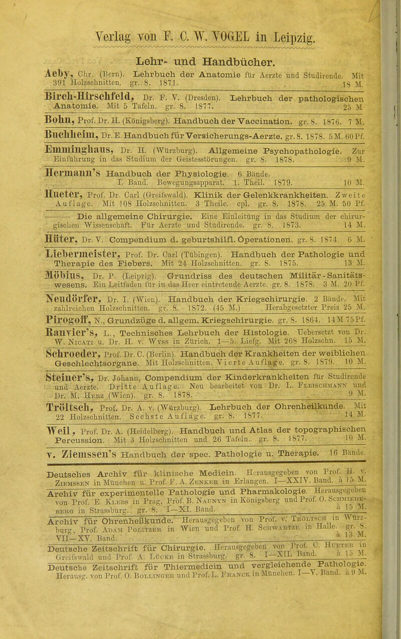 Lehr- und Handbücher. Ael)y, Cln-. (Born). Lehrbuch der Anatomie für Aerzte und Studirende. Mit 391 Holzschnitten, gr.. 8. 1871. 18 11 Birck-Hirsclifeld, Dr. F. V. (Dresden). Lehrbuch der pathologischen Anatomie. Mit 5 Tafeln, gr. 8. 1S77. £5 M Bokn, Prof. Dr. H. (Königsberg). Handbuch der Vaccination. gr. S. 1876. 7 M. Bliclllieilll, Dr. E. Handbuch für Versicherungs-Aerzte. gr.8. 1878. 5M. 60 Pf. EmillillghaUS, Dr. H. (Wurzburg). Allgemeine Psychopathologie. Zur Einführung in das Studium der Geistesstörungen, gr. S. 1878. 9 M. Hcrmaiin'S Handbuch der Physiologie. 6 Bünde. I. Band. Bewegungsapparat. 1. Theil. 1879. 10 M. Hlieter, Prof. Dr. Carl (Greifswald). Klinik der Gelenkkrankheiten. Zweite Auflage. Mit !08 Holzschnitten. 3 Theile. cpl. gr. 8. 1878. 25 M. 50 Pf. Die allgemeine Chirurgie. Eine Einleitung in das Studium der chirur- gischen Wissenschaft. Für Aerzte und Studirende. gr. S. 1S73. 14 M. Hüter, Dr. V. Compendium d. geburtshilfl. Operationen, gr. 8. 1874. 6 M. LiebemieisteiV, Prof. Dr.. Carl (Tübingen). Handbuch der Pathologie und Therapie des Fiebers. Mit 24 Holzschnitten, gr. 8. 1875. 13 M. MÖMUS, Dr. P. (Leipzig). Grundriss des deutschen Militär - Sanitäts- wesens. Ein Leitfaden für in das Heer eintretende Aerzte. gr.8. 1878. 3 M. 20 Pf. Neudörfel', Dr. I. (Wien). Handbuch der Kriegschirurgie. 2 Baude. Mit zahlreichen Holzschnitten, gr. 8. 1S72. (45 M.) Herabgesetzter Preis 25 M. Pil'Ogoff, N., Grundzüge d. allgem. Kriegschirurgie, gr. S. 1864. 14M75Pf- Ran Vier'L., Technisches Lehrbuch der Histologie. Uebersetzt tou Dr. W. NlCATI u. Dr. H. v. Wyss in Zürich. 1—5. Liefe. Mit 26S Holzschn. 15 M. Sclll'Oeder, Prof. Dr. C. (Berlin). Handbuch der Krankheiten der weiblichen- Geschlechtsorgane. Mit Holzschnitten. Vierte Auflage, gr.8. 1S79. 10 M. SteÜier's, Dr. Johann, Compendium der Kinderkrankheiten für Studirende und Aerzte. Dritte Auflage. Neu bearbeitet von Dr. L. FliBisöHMANK und Dr. M. Herz (Wien), gr. 8. 1878. M- Tl'ÖltsCÜ, Prof. Dr. A. v. (Würzburg). Lehrbuch der Ohrenheilkunde. Mit 22 Holzschnitten. Sechste Auflage, gr. 8. 1877. 14 M- Weil, Prof. Dr. A. (Heidelberg). Handbuch und Atlas der topographischen Percussion. Mit 3 Holzschnitten und 26 Tafeln, gr. 8. 1877. 10 M. V. ZieillSSen'S Handbuch der spec. Pathologie u. Therapie. 16 Bande. Deutsches Archiv für klinische Medicin. Herausgegeben von Prof. H. % Ziemssen in München u. Prof F. A. Zenker in Erlangen. I—XXIV. Band, a !■:> M. Archiv für experimentelle Pathologie und Pharmakologie. Herausgegeben von Prof. E. Klers in Prag, Prof. B. Naunyn in Königsberg und Prof. 0. ScHsmKft. beug in Strassburg. gr. 8. I-XI. Band. . :l lo M' Archiv für Ohrenheilkunde. Herausgegeben von Prof. v. Tuöyrscn in Würz- bur<* Prof. Adam Politzer in Wien und Prof. H. Schwartze in Halle, gr. >. VII-XV. Band. _ . \ *. 13 »■ Greilswald und Prof. A. Lücke in Strassburg. gr. 8. I-XII. Hand. a l:> M Deutsche Zeitschrift für Thiermedicin und vergleichende Pathologie Herausg. von Prof, 0. Boilinokb und Prof. L. Franck in München. I—>. Band, a 9 M