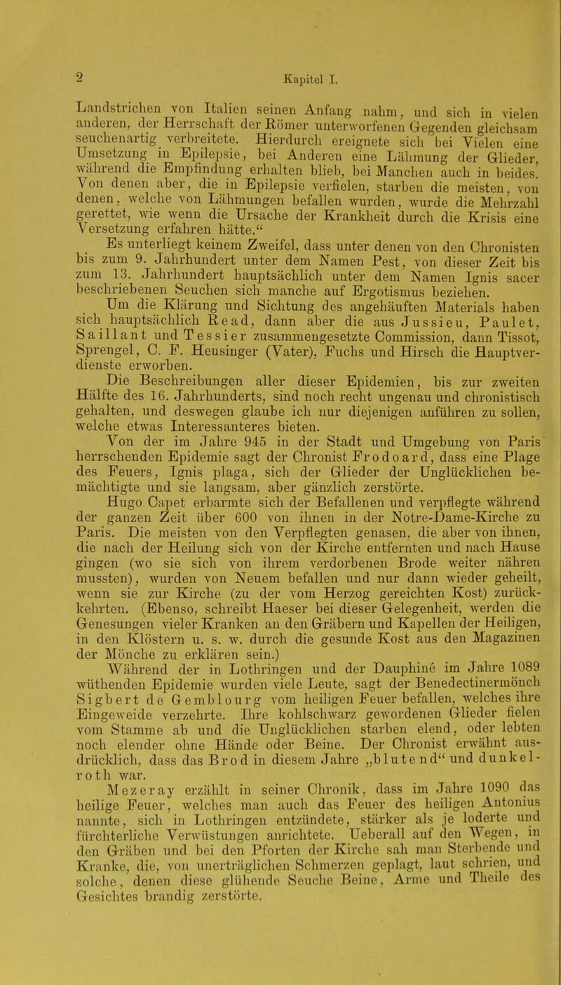 Landstrichen von Italien seinen Anfang nahm, und sicli in vielen anderen, der Herrschaft der Römer unterworfenen Gegenden gleichsam seuchenartig verln-eitete. Hierdurch ereignete sicli bei Vielen eine Umsetzung in Epilepsie, bei Anderen eine Lähmung der Glieder während die Empfindung erhalten blieb, bei Manchen auch in beides' Von denen aber, die in Epilepsie verfielen, starben die meisten, von denen, welche von Lähmungen befallen wurden, wurde die Mehrzahl gerettet, wie wenn die Ursache der Krankheit durch die Krisis eine Versetzung erfahren hätte. Es unterliegt keinem Zweifel, dass unter denen von den Chronisten bis zum 9. Jahrhundert unter dem Namen Pest, von dieser Zeit bis zum 13. Jahrhundert hauptsächlich unter dem Namen Ignis sacer beschriebenen Seuchen sich manche auf Ergotismus beziehen. Um die Klärung und Sichtung des angehäuften Materials haben sich hauptsächlich Read, dann aber die aus Jussieu, Faulet, Saillaut und Tessier zusammengesetzte Commission, dann Tissot, Sprengel, C. F. Heusinger (Vater), Fuchs und Hirsch die flauptver- dienste erworben. Die Beschreibungen aller dieser Epidemien, bis zur zweiten Hälfte des 16. Jahrhunderts, sind noch recht ungenau und chronistisch gehalten, und deswegen glaube ich nur diejenigen anführen zu sollen, welche etwas Interessanteres bieten. Von der im Jahre 945 in der Stadt und Umgebung von Paris herrschenden Epidemie sagt der Chronist Frodoard, dass eine Plage des Feuers, Ignis plaga, sich der Glieder der Unglücklichen be- mächtigte und sie langsam, aber gänzlich zerstörte. Hugo Capet erbarmte sich der Befallenen und verpflegte während der ganzen Zeit über 600 von ihnen in der Notre-Dame-Kirche zu Paris. Die meisten von den Verpflegten genasen, die aber von ihnen, die nach der Heilung sich von der Kirche entfernten und nach Hause gingen (wo sie sich von ihrem verdorbenen Brode weiter nähren mussten), wurden von Neuem befallen und nur dann wieder geheilt, wenn sie zur Kirche (zu der vom Herzog gereichten Kost) zurück- kehrten. (Ebenso, schreibt Haeser bei dieser Gelegenheit, werden die Genesungen vieler Kranken an den Gräbern und Kapellen der Heiligen, in den Klöstern u. s. w. durch die gesunde Kost aus den Magazinen der Mönche zu erklären sein.) Während der in Lothringen und der Dauphiue im Jahre 1089 wüthenden Epidemie wurden viele Leute, sagt der Benedectinermönch Sigbert de Gemblourg vom heiligen Feuer befallen, welches ihre Eingeweide verzehrte. Ihre kohlschwarz gcAVordenen Glieder fielen vom Stamme ab und die Unglücklichen starben elend, oder lebten noch elender ohne Hände oder Beine. Der Chronist erwähnt aus- drücklich, dass das Brod in diesem Jahre „blutend und dunkel- roth war. Mezeray erzählt in seiner Chronik, dass im Jahre 1090 das heilige Feuer, welches man auch das Feuer des heiligen Antonius nannte, sich in Lothringen entzündete, stärker als je loderte und fürchterliche Verwüstungen anrichtete. Ueberall auf den Wegen, in den Gräben und bei den Pforten der Kirche sah man Sterbende und Kranke, die, von unerträglichen Schmerzen geplagt, laut schrien, und solche, denen diese glühende Seuche Beine, Arme und Theile des Gesichtes brandig zerstörte.