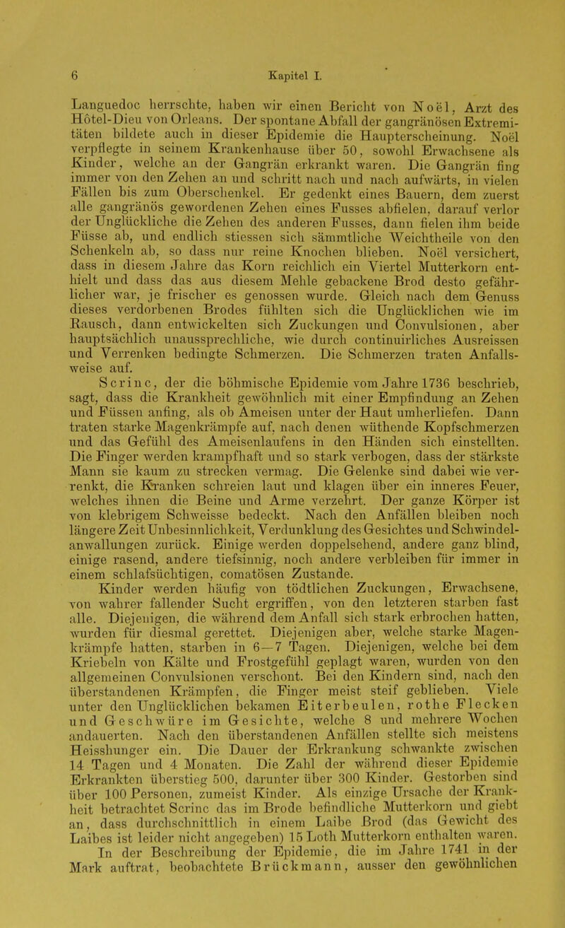 Languedoc herrschte, haben wir einen Bericht von Noel. Arzt des Hotel-Dieu von Orleans. Der spontane Abfall der gangränösen Extremi- täten bildete auch in dieser Epidemie die Haupterscheinung. Noel verpflegte in seinem Krankenhause über 50, sowohl Erwachsene als Kinder, welche an der Gangrän erkrankt waren. Die Gangrän fing immer von den Zehen an und schritt nach und nach aufwärts, in vielen Fällen bis zum Oberschenkel. Er gedenkt eines Bauern, dem zuerst alle gangränös gewordenen Zehen eines Fusses abfielen, darauf verlor der Unglückliche die Zehen des anderen Fusses, dann fielen ihm beide Füsse ab, und endlich stiessen sich sämmtliche Weichtheile von den Schenkeln ab, so dass nur reine Knochen blieben. Noel versichert, dass in diesem Jahre das Korn reichlich ein Viertel Mutterkorn ent- hielt und dass das aus diesem Mehle gebackene Brod desto gefähr- licher war, je frischer es genossen wurde. Gleich nach dem Genuss dieses verdorbenen Brodes fühlten sich die Unglücklichen wie im Rausch, dann entwickelten sich Zuckungen und Convulsionen, aber hauptsächlich unaussprechliche, wie durch continuirliches Ausreissen und Verrenken bedingte Schmerzen. Die Schmerzen traten Anfalls- weise auf. Scriuc, der die böhmische Epidemie vom Jahre 1736 beschrieb, sagt, dass die Krankheit gewöhnlich mit einer Empfindung an Zehen und Füssen anfing, als ob Ameisen unter der Haut umherliefen. Dann traten starke Magenkrämpfe auf, nach denen wüthende Kopfschmerzen und das Gefühl des Ameisenlaufens in den Händen sich einstellten. Die Finger werden krampfhaft und so stark verbogen, dass der stärkste Mann sie kaum zu strecken vermag. Die Gelenke sind dabei wie ver- renkt, die Kranken schreien laut und klagen über ein inneres Feuer, welches ihnen die Beine und Arme verzehrt. Der ganze Körper ist von klebrigem Schweisse bedeckt. Nach den Anfällen bleiben noch längere Zeit Unbesinnlichkeit, Verdunklung des Gesichtes und Schwindel- anwallungen zurück. Einige werden doppelsehend, andere ganz blind, einige rasend, andere tiefsinnig, noch andere verbleiben für immer in einem schlafsüchtigen, comatösen Zustande. Kinder werden häufig von tödtlichen Zuckungen, Erwachsene, von wahrer fallender Sucht ergriffen, von den letzteren starben fast alle. Diejenigen, die während dem Anfall sich stark erbrochen hatten, wurden für diesmal gerettet. Diejenigen aber, welche starke Magen- krämpfe hatten, starben in 6—7 Tagen. Diejenigen, welche bei dem Kriebeln von Kälte und Frostgefühl geplagt waren, wurden von den allgemeinen Convulsionen verscliont. Bei den Kindern sind, nach den überstandenen Krämpfen, die Finger meist steif geblieben. Viele unter den Unglücklichen bekamen Eiterbeulen, rot he Flecken und Geschwüre im Gesichte, welche 8 und mehrere Wochen andauerten. Nach den überstandenen Anfällen stellte sich meistens Heisshunger ein. Die Dauer der Erkrankung schwankte zwischen 14 Tagen und 4 Monaten. Die Zahl der während dieser Epidemie Erkrankten überstieg 500, darunter über 300 Kinder. Gestorben sind über 100 Personen, zumeist Kinder. Als einzige Ursache der Kra,nk- heit betrachtet Scrinc das im Brede befindliche Mutterkorn und giebt an, dass durchschnittlich in einem Laibe Brod (das Gewicht des Laibes ist leider nicht angegeben) 15Loth Mutterkorn enthalten waren. In der Beschreibung der Epidemie, die im Jahre 1741 m der Mark auftrat, beobachtete Brückmann, ausser den gewöhnlichen