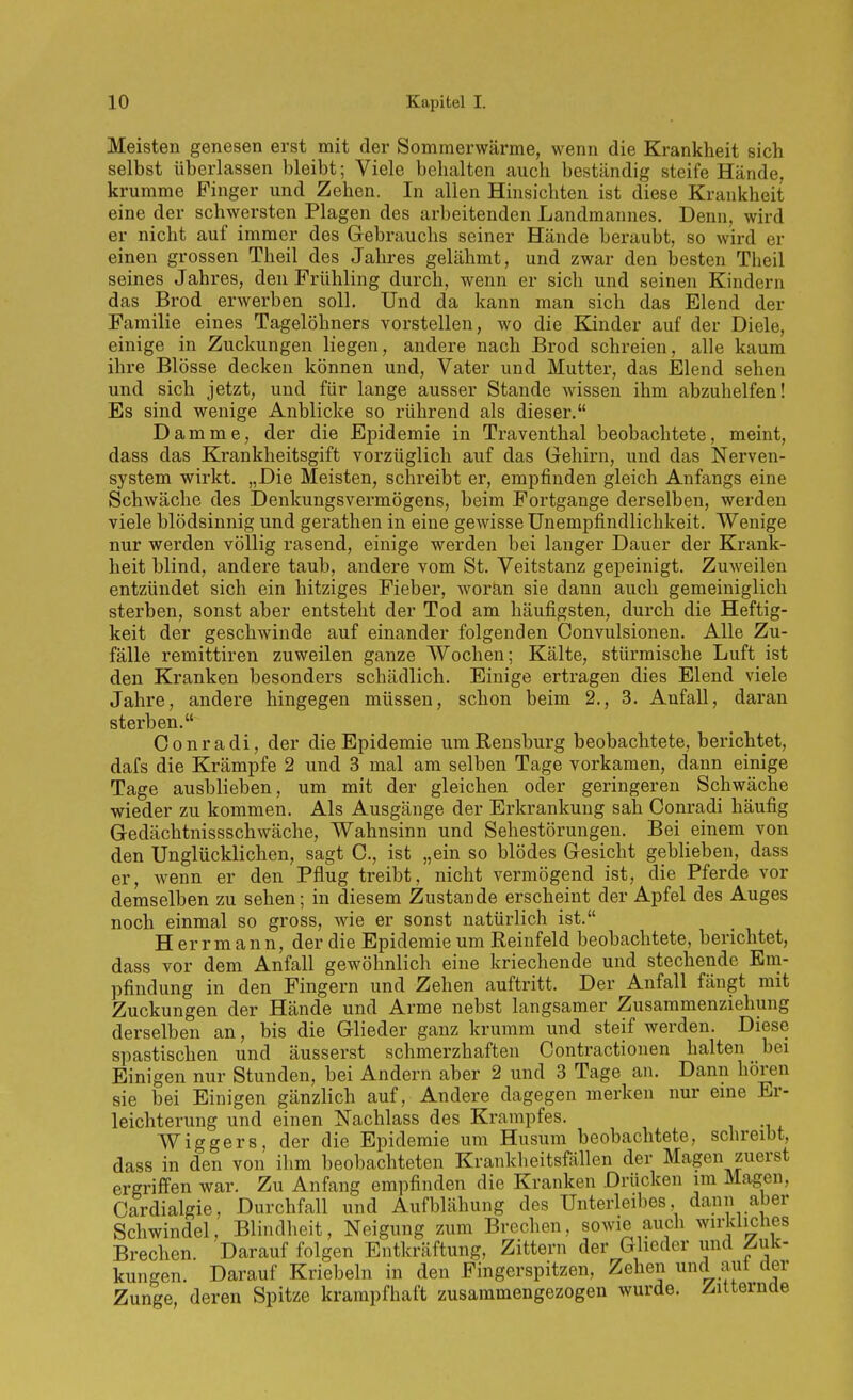 Meisten genesen erst mit der Sommerwärme, wenn die Krankheit sich selbst überlassen bleibt; Viele behalten auch beständig steife Hände, krumme Pinger und Zehen. In allen Hinsichten ist diese Krankheit eine der schwersten Plagen des arbeitenden Landmannes. Denn, wird er nicht auf immer des Gebrauchs seiner Hände beraubt, so wird er einen grossen Theil des Jahres gelähmt, und zwar den besten Theil seines Jahres, den Frühling durch, wenn er sich und seinen Kindern das Brod erwerben soll. Und da kann man sich das Elend der Familie eines Tagelöhners vorstellen, wo die Kinder auf der Diele, einige in Zuckungen liegen, andere nach Brod schreien, alle kaum ihre Blosse decken können und, Vater und Mutter, das Elend sehen und sich jetzt, und für lange ausser Stande wissen ihm abzuhelfen! Es sind wenige Anblicke so rührend als dieser. Damme, der die Epidemie in Traventhal beobachtete, meint, dass das Krankheitsgift vorzüglich auf das Gehirn, und das Nerven- system wirkt. „Die Meisten, schreibt er, empfinden gleich Anfangs eine Schwäche des Denkungsvermögens, beim Fortgange derselben, werden viele blödsinnig und gerathen in eine gewisse ünempfindlichkeit. Wenige nur werden völlig rasend, einige werden bei langer Dauer der Krank- heit blind, andere taub, andere vom St. Veitstanz gepeinigt. Zuweilen entzündet sich ein hitziges Fieber, woran sie dann auch gemeiniglich sterben, sonst aber entsteht der Tod am häufigsten, durch die Heftig- keit der geschwinde auf einander folgenden Convulsionen. Alle Zu- fälle remittiren zuweilen ganze Wochen; Kälte, stürmische Luft ist den Kranken besonders schädlich. Einige ertragen dies Elend viele Jahre, andere hingegen müssen, schon beim 2., 3. Anfall, daran sterben. Oonradi, der die Epidemie um Rensburg beobachtete, berichtet, dafs die Krämpfe 2 und 3 mal am selben Tage vorkamen, dann einige Tage ausblieben, um mit der gleichen oder geringeren Schwäche wieder zu kommen. Als Ausgänge der Erkrankung sah Conradi häufig Gedächtnissschwäche, Wahnsinn und Sehestörungen. Bei einem von den Unglücklichen, sagt C, ist „ein so blödes Gesicht geblieben, dass er, wenn er den Pflug treibt, nicht vermögend ist, die Pferde vor demselben zu sehen; in diesem Zustande erscheint der Apfel des Auges noch einmal so gross, wie er sonst natürlich ist. H errm ann, der die Epidemie um Reinfeld beobachtete, berichtet, dass vor dem Anfall gewöhnlich eine kriechende und stechende Em- pfindung in den Fingern und Zehen auftritt. Der Anfall fängt mit Zuckungen der Hände und Arme nebst langsamer Zusammenziehung derselben an, bis die Glieder ganz krumm und steif werden. Diese spastischen und äusserst schmerzhaften Contractionen halten _ bei Einigen nur Stunden, bei Andern aber 2 und 3 Tage an. Dann hören sie bei Einigen gänzlich auf. Andere dagegen merken nur eme Er- leichterung und einen Nachlass des Krampfes. Wiggers, der die Epidemie um Husum beobachtete, schreibt, dass in den von ihm beobachteten Krankheitsfällen der Magen zuerst Brechen. Darauf folgen Entkräftung, Zittern der Glieder und Zuk- kungen. Darauf Kriebeln in den Fingerspitzen, Zehen und aut der Zunge, deren Spitze krampfhaft zusammengezogen wurde. Zitternde