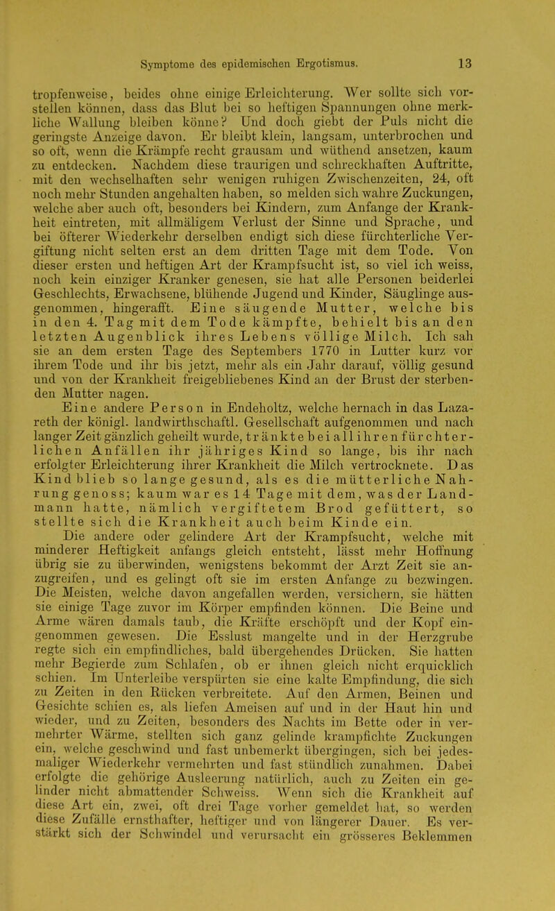 tropfenweise, beides oline einige Erleichterung. AVer sollte sich vor- stellen können, dass das Blut bei so heftigen Spannungen ohne merk- liche Wallung bleiben könne? Und doch giebt der Puls nicht die geringste Anzeige davon. Er bleibt klein, langsam, unterbrochen und so oft, wenn die Krämpfe recht grausam und wüthend ansetzen, kaum zu entdecken. Nachdem diese traurigen und schreckhaften Auftritte, mit den wechselhaften sehr wenigen ruhigen Zwischenzeiten, 24, oft noch mehr Stunden angehalten haben, so melden sich wahre Zuckungen, welche aber auch oft, besonders bei Kindern, zum Anfange der Krank- heit eintreten, mit allmäligem Verlust der Sinne und Sprache, und bei öfterer Wiederkehr derselben endigt sich diese fürchterliche Ver- giftung nicht selten erst an dem dritten Tage mit dem Tode. Von dieser ersten und heftigen Art der Krampf sucht ist, so viel ich weiss, noch kein einziger Kranker genesen, sie hat alle Personen beiderlei Geschlechts, Erwachsene, blühende Jugend und Kinder, Säuglinge aus- genommen, hingerafft. Eine säugende Mutter, welche bis in den 4. Tag mit dem Tode kämpfte, behielt bis an den letzten Augenblick ihres Lebens völlige Milch. Ich sah sie an dem ersten Tage des Septembers 1770 in Lutter kurz vor ihrem Tode und ihr bis jetzt, mehr als ein Jahr darauf, völlig gesund und von der Krankheit freigebliebenes Kind an der Brust der sterben- den Mutter nagen. Eine andere Person in Endeholtz, welche hernach in das Laza- reth der königl. landwirthschaftl. Gesellschaft aufgenommen und nach langer Zeit gänzlich geheilt wurde, tränktebeiallih renfürchter- lichen Anfällen ihr jähriges Kind so lange, bis ihr nach erfolgter Erleichterung ihrer Krankheit die Milch vertrocknete. Das Kind blieb so lange gesund, als es die mütterliche Nah- rung genoss; kaum war es 14 Tage mit dem, was der Land- mann hatte, nämlich vergiftetem Brod gefüttert, so stellte sich die Krankheit auch beim Kinde ein. Die andere oder gelindere Art der Krampfsucht, welche mit minderer Heftigkeit anfangs gleich entsteht, lässt mehr Hoffnung übrig sie zu überwinden, wenigstens bekommt der Arzt Zeit sie an- zugreifen, und es gelingt oft sie im ersten Anfange zu bezwingen. Die Meisten, welche davon angefallen werden, versichern, sie hätten sie einige Tage zuvor im Körper empfinden können. Die Beine und Arme wären damals taub, die Kräfte erschöpft und der Kopf ein- genommen gewesen. Die Esslust mangelte und in der Herzgrube regte sich ein empfindliches, bald übergehendes Drücken. Sie hatten mehr Begierde /.um Schlafen, ob er ihnen gleich nicht erquicklich schien. Im Unterleibe verspürten sie eine kalte Empfindung, die sich zu Zeiten in den Rücken verbreitete. Auf den Armen, Beinen und Gesichte Sellien es, als liefen Ameisen auf und in der Haut hin und wieder, und zu Zeiten, besonders des Nachts im Bette oder in ver- mehrter Wärme, stellten sich ganz gelinde krampfichte Zuckungen ein, welche geschwind und fast unbemerkt übergingen, sich bei jedes- maliger Wiederkehr vermehrten und fast stündlich zunahmen. Dabei erfolgte die gehörige Ausleerung natürlich, auch zu Zeiten ein ge- linder nicht abmattender Schweiss. Wenn sich die Krankheit auf diese Art ein, zwei, oft drei Tage vorher gemeldet liat, so werden diese Zufälle ernsthafter, heftiger und von längerer Dauer. Es ver- stärkt sich der Schwindel und verursaclit ein grösseres Beklemmen