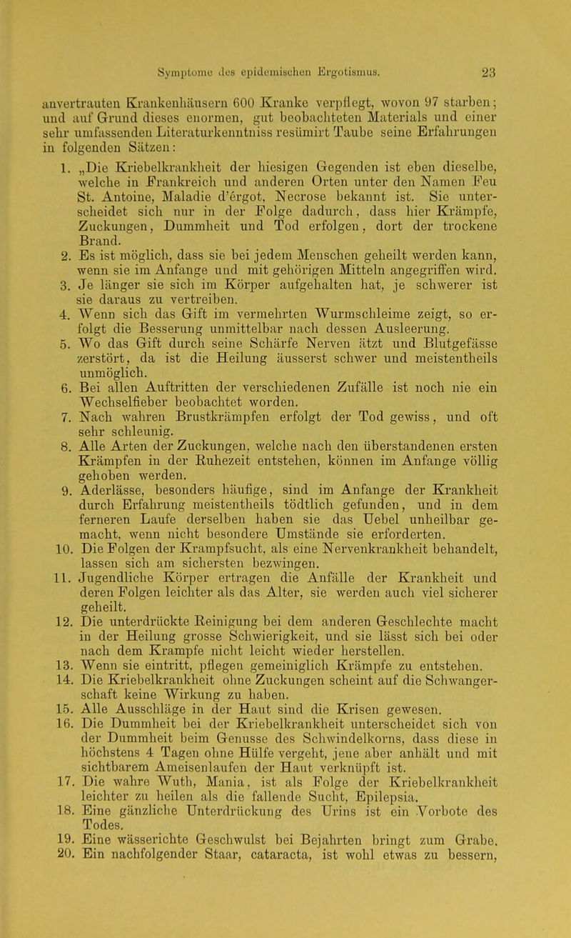 anvertrauten Krankenhäusern 600 Kranke verpflegt, wovon 97 starben; und auf Grund dieses enormen, gut beobachteten Materials und einer sehr umfassenden Literaturkenntniss resümirt Taube seine Erfahrungen in folgenden Sätzen: 1. „Die Kriebelkranklieit der hiesigen Gegenden ist eben dieselbe, welche in Frankreich und anderen Orten unter den Namen Feu St. Antoine, Maladie d'ergot, Necrose bekannt ist. Sie unter- scheidet sich nur in der Folge dadurch, dass hier Krämpfe, Zuckungen, Dummheit und Tod erfolgen, dort der trockene Brand. 2. Es ist möglich, dass sie bei jedem Menschen geheilt werden kann, wenn sie im Anfange und mit gehörigen Mitteln angegriffen wird. 3. Je länger sie sich im Körper aufgehalten hat, je schwerer ist sie daraus zu vertreiben. 4. Wenn sich das Gift im vermehrten Wurmschleime zeigt, so er- folgt die Besserung unmittelbar nach dessen Ausleerung. 5. Wo das Gift durch seine Schärfe Nerven ätzt und Blutgefässe zerstört, da ist die Heilung äusserst schwer und meistentheils unmöglich. 6. Bei allen Auftritten der verschiedenen Zufälle ist noch nie ein Wechselfieber beobachtet worden. 7. Nach wahren Brustkrämpfen erfolgt der Tod gewiss, und oft sehr schleunig. 8. Alle Arten der Zuckungen, welche nach den üb erstandenen ersten Krämpfen in der Ruhezeit entstehen, können im Anfange völlig gehoben werden. 9. Aderlässe, besonders häufige, sind im Anfange der Krankheit durch Erfahrung meistentheils tödtlich gefunden, und in dem ferneren Laufe derselben haben sie das Uebel unheilbar ge- macht, wenn nicht besondere Umstände sie erforderten. 10. Die Folgen der Krampfsucht, als eine Nervenkrankheit behandelt, lassen sich am sichersten bezwingen. IL Jugendliche Körper ertragen die Anfälle der Krankheit und deren Folgen leichter als das Alter, sie werden auch viel sicherer geheilt. 12. Die unterdrückte Reinigung bei dem anderen Geschlechte macht in der Heilung grosse Schwierigkeit, und sie lässt sich bei oder nach dem Krämpfe nicht leicht wieder herstellen. 13. Wenn sie eintritt, pflegen gemeiniglich Krämpfe zu entstehen. 14. Die Kriebelkranklieit ohne Zuckungen scheint auf die Schwanger- schaft keine Wirkung zu haben. 15. Alle Ausschläge in der Haut sind die Krisen gewesen. 16. Die Dummheit bei der Kriebelkrankheit unterscheidet sich von der Dummheit beim Genüsse des Schwindelkorns, dass diese in höchstens 4 Tagen ohne Hülfe vergeht, jene aber anhält und mit sichtbarem Ameisenlaufen der Haut verknüpft ist. 17. Die wahre Wuth, Mania, ist als Folge der Kriebelkrankheit leichter zu heilen als die fallende Sucht, Epilepsia. 18. Eine gänzliche Unterdrückung des Urins ist ein Vorbote des Todes. 19. Eine wässerichte Geschwulst bei Bejahrten bringt zum Grabe. 20. Ein nachfolgender Staar, Cataracta, ist wohl etwas zu bessern,