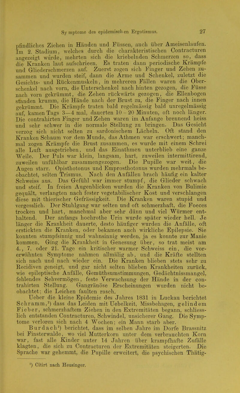 pfindliches Ziehen in Händen nnd Füssen, auch über Ameisenlaufen. Im 2. Stadium, welches durch die charakteristischen Contracturen angezeigt würde, mehrten sich die kriebelnden Schmerzen so, dass die Kranken laut aufschrieen. Es traten dann periodische Krämpfe und Gliederschmerzen auf. Zuerst zogen sich Pinger und Zehen zu- sammen und wurden steif, dann die Arme und Schenkel, zuletzt die Gesichts- und Rückenmuskeln, in mehreren Fällen waren die Ober- schenkel nach vorn, die Unterschenkel nach hinten gezogen, die Füsse nach vorn gekrümmt, die Zehen rückwärts gezogen, die Ellenbogen standen krumm, die Hände nach der Brust zu, die Finger nach innen gekrümmt. Die Krämpfe traten bald regelmässig bald unregelmässig auf, kamen Tags 3—4 mal, dauerten 10 - 20 Minuten, oft noch länger. Die Contrahirten Finger und Zehen waren im Anfange brennend heiss und sehr schwer in die normale Stellung zu bringen. Das Gesicht verzog sich nicht selten zu sardonischem Lächeln. Oft stand den Kranken Schaum vor dem Munde, das Athmen war erschwert; manch- mal zogen Krämpfe die Brust zusammen, es wurde mit einem Schrei alle Luft ausgetrieben, und das Einathmen unterblieb eine ganze Weile. Der Puls war Idein, langsam, hart, zuweilen intermittirend, zuweilen unfühlbar zusammengezogen. Die Pupille war weit, die Augen starr. Opisthotonus und Emprosthotonus wurden mehrmals be- obachtet, selten Trismus. Nach den Anfällen brach häufig ein kalter Schweiss aus. Das Gefühl war immer stumpf, die Glieder schwach und steif. In freien Augenblicken wurden die Kranken von Bulimie gequält, verlangten nach fester vegetabilischer Kost und verschlangen diese mit thierischer Gefrässigkeit. Die Kranken waren stupid und vergesslich. Der Stuhlgang war selten und oft schmerzhaft, die Foeces trocken und hart, manchmal aber sehr dünn und viel Würmer ent- haltend. Der anfangs hochrothe Urin wurde später wieder hell. Je länger die Krankheit dauerte, desto häufiger wurden die Anfälle, oft erstickten die Kranken, oder bekamen auch wirkliche Epilepsie. Sie konnten stumpfsinnig und wahnsinnig werden, ja es konnte zur Manie kommen. Ging die Krankheit in Genesung über, so trat meist am 4., 7. oder 21. Tage ein kritischer warmer Schweiss ein, die vor- erwähnten Symptome nahmen allmälig ab, und die Kräfte stellten sich nach und nach wieder ein. Die Kranken blieben stets sehr zu Recidiven geneigt, und gar nicht selten blieben Krankheiten zurück, wie epileptische Anfälle, Gemüthsumstimmungen, Gedächtnissmangel, fehlendes Sehvermögen, feste Verwachsung der Hände in der con- trahirten Stellung. Gangränöse Erscheinungen wurden nicht be- obachtet; die Leichen faulten rasch. Ueber die kleine Epidemie des Jahres 1831 in Luckau berichtet Schramm,^) dass das Leiden mit Uebelkeit, Missbehagen, gelindem Fieber, schmerzhaftem Ziehen in den Extremitäten begann, schliess- lich entstanden Contracturen, Schwindel, unsicherer Gang. Die Symp- tome verloren sich nach 4 Wochen; ein Mann starb aber. Burdach') berichtet, dass im selben Jahre im Dorfe Brassnitz bei Finsterwalde, wo viel Mutterkorn unter dem verbrauchten Korn war, fast alle Kinder unter 14 Jahren über krampfhafte Zufälle klagten, die sich zu Contracturen der Extremitäten steigerten. Die Sprache war gehemmt, die Pupille erweitert, die psychischen Thätig-