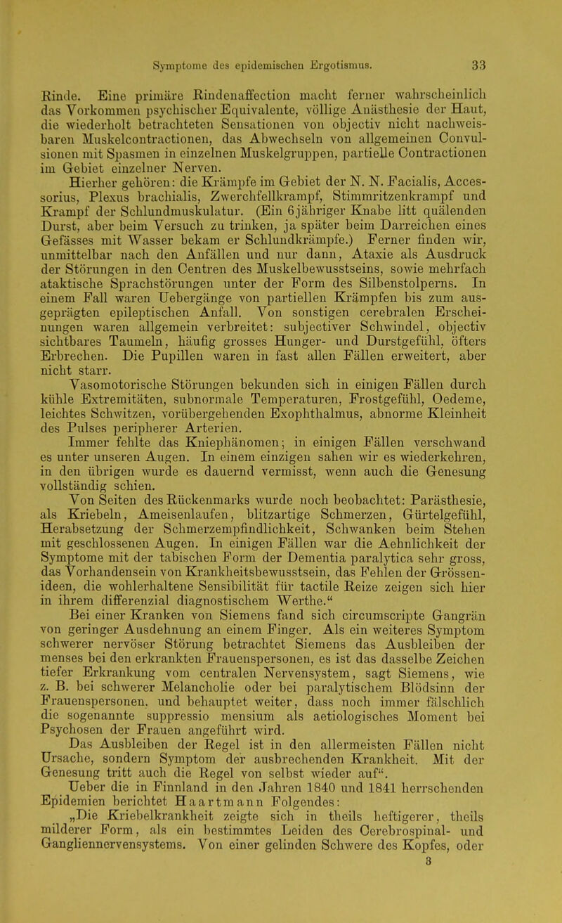 Kinde. Eine primäre Rindenafifection macht ferner wahrscbeinlicli das Vorkommen psychischer Equivalente, völlige Anästhesie der Haut, die wiederholt betrachteten Sensationen von objectiv nicht nachweis- baren Muskelcontractionen, das Abwechseln von allgemeinen Convul- sionen mit Spasmen in einzelnen Muskelgruijpen, partielle Oontractionen im Gebiet einzelner Nerven. Hierher gehören: die Krämpfe im Gebiet der N. N. Facialis, Acces- sorius, Plexus brachialis, Zwerchfellkrampf, Stimmritzenkrampf und Eli-ampf der Schlundmuskulatur. (Ein 6jähriger Knabe litt quälenden Durst, aber beim Versuch zu trinken, ja später beim Darreichen eines Gefässes mit Wasser bekam er Schlundkrämpfe.) Ferner finden wir, unmittelbar nach den Anfällen und nur dann, Ataxie als Ausdruck der Störungen in den Centren des Muskelbewusstseins, sowie mehrfach ataktische Sprachstörungen unter der Form des Silbenstolperns. In einem Fall waren Uebergänge von partiellen Krämpfen bis zum aus- geprägten epileptischen Anfall. Von sonstigen cerebralen Erschei- nungen waren allgemein verbreitet: subjectiver Schwindel, objectiv sichtbares Taumeln, häufig grosses Hunger- und Durstgefühl, öfters Erbrechen. Die Pupillen waren in fast allen Fällen erweitert, aber nicht starr. Vasomotorische Störungen bekunden sich in einigen Fällen durch kühle Extremitäten, subnormale Temperaturen, Frostgefühl, Oedeme, leichtes Schwitzen, vorübergehenden Exophthalmus, abnorme Kleinheit des Pulses peripherer Arterien. Immer fehlte das Kniephänomen; in einigen Fällen verschwand es unter unseren Augen. In einem einzigen sahen wir es wiederkehren, in den übrigen wurde es dauernd vermisst, wenn auch die Genesung vollständig schien. Vonseiten des Rückenmarks wurde noch beobachtet: Parästhesie, als Kriebeln, Ameisenlaufen, blitzartige Schmerzen, Gürtelgefühl, Herabsetzung der Schmerzempfindlichkeit, Schwanken beim Stehen mit geschlossenen Augen. In einigen Fällen war die Aehnlichkeit der Symptome mit der tabischen Form der Dementia paralytica sehr gross, das Vorhandensein von Krankheitsbewusstsein, das Fehlen der Grössen- ideen, die wohlerhaltene Sensibilität für tactile Reize zeigen sich hier in ihrem differenzial diagnostischem Werthe. Bei einer Kranken von Siemens fand sich circumscripte Gangrän von geringer Ausdehnung an einem Finger. Als ein weiteres Symptom schwerer nervöser Störung betrachtet Siemens das Ausbleiben der menses bei den erkrankten Frauenspersonen, es ist das dasselbe Zeichen tiefer Erkrankung vom centralen Nervensystem, sagt Siemens, wie z. B. bei schwerer Melancholie oder bei paralytischem Blödsinn der Frauenspersonen, und behauptet weiter, dass noch immer fälschlich die sogenannte suppressio mensium als aetiologisches Moment bei Psychosen der Frauen angeführt wird. Das Ausbleiben der Regel ist in den allermeisten Fällen nicht Ursache, sondern Symptom der ausbrechenden Krankheit. Mit der Genesung tritt auch die Regel von selbst wieder auf. Ueber die in Finnland in den Jahren 1840 und 1841 herrschenden Epidemien berichtet Haartmann Folgendes: „Die Kriebelkrankheit zeigte sich in theils heftigerer, theils milderer Form, als ein bestimmtes Leiden des Cerebrospinal- und Ganglienncrvensystems. Von einer gelinden Schwere des Kopfes, oder 8