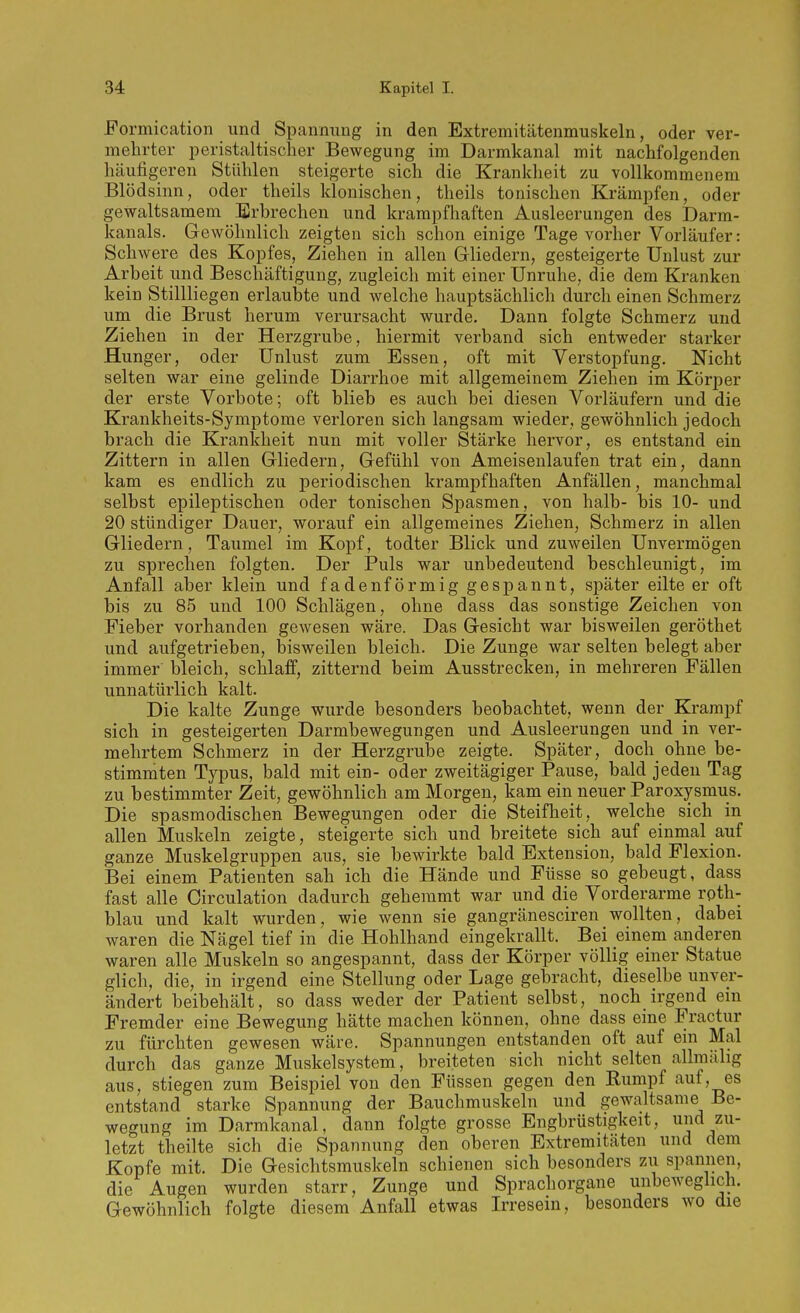 Formication und Spannung in den Extremitätenmuskeln, oder ver- mehrter peristaltischer Bewegung im Darmkanal mit nachfolgenden häufigeren Stühlen steigerte sich die Krankheit zu vollkommenem Blöd sinn, oder theils klonischen, theils tonischen Krämpfen, oder gewaltsamem Erbrechen und krampfhaften Ausleerungen des Darm- kanals. Gewöhnlich zeigten sich schon einige Tage vorher Vorläufer: Schwere des Kopfes, Ziehen in allen Gliedern, gesteigerte Unlust zur Arbeit und Beschäftigung, zugleich mit einer Unruhe, die dem Kranken kein Stillliegen erlaubte und welche hauptsächlich durch einen Schmerz um die Brust herum verursacht wurde. Dann folgte Schmerz und Ziehen in der Herzgrube, hiermit verband sich entweder starker Hunger, oder Unlust zum Essen, oft mit Verstopfung. Nicht selten war eine gelinde Diarrhoe mit allgemeinem Ziehen im Körper der erste Vorbote; oft blieb es auch bei diesen Vorläufern und die Krankheits-Symptome verloren sich langsam wieder, gewöhnlich jedoch brach die Krankheit nun mit voller Stärke hervor, es entstand ein Zittern in allen Gliedern, Gefühl von Ameisenlaufen trat ein, dann kam es endlich zu periodischen krampfhaften Anfällen, manchmal selbst epileptischen oder tonischen Spasmen, von halb- bis 10- und 20 stündiger Dauer, worauf ein allgemeines Ziehen, Schmerz in allen Gliedern, Taumel im Kopf, todter Blick und zuweilen Unvermögen zu sprechen folgten. Der Puls war unbedeutend beschleunigt, im Anfall aber klein und fadenförmig gespannt, später eilte er oft bis zu 85 und 100 Schlägen, ohne dass das sonstige Zeichen von Fieber vorhanden gewesen wäre. Das Gesicht war bisweilen geröthet und aufgetrieben, bisweilen bleich. Die Zunge war selten belegt aber immer bleich, schlaff, zitternd beim Ausstrecken, in mehreren Fällen unnatürlich kalt. Die kalte Zunge wurde besonders beobachtet, wenn der Krampf sich in gesteigerten Darmbewegungen und Ausleerungen und in ver- mehrtem Schmerz in der Herzgrube zeigte. Später, doch_ ohne be- stimmten Typus, bald mit ein- oder zweitägiger Pause, bald jeden Tag zu bestimmter Zeit, gewöhnlich am Morgen, kam ein neuer Paroxysmus. Die spasmodischen Bewegungen oder die Steifheit, welche sich in allen Muskeln zeigte, steigerte sich und breitete sich auf einmal auf ganze Muskelgruppen aus, sie bewirkte bald Extension, bald Flexion. Bei einem Patienten sah ich die Hände und Füsse so gebeugt, dass fast alle Circulation dadurch gehemmt war und die Vorderarme roth- blau und kalt wurden, wie wenn sie gangränesciren wollten, dabei waren die Nägel tief in die Hohlhand eingekrallt. Bei einem anderen waren alle Muskeln so angespannt, dass der Körper völlig einer Statue glich, die, in irgend eine Stellung oder Lage gebracht, dieselbe unver- ändert beibehält, so dass weder der Patient selbst, noch irgend em Fremder eine Bewegung hätte machen können, ohne dass eine Fractur zu fürchten gewesen wäre. Spannungen entstanden oft auf ein Mal durch das ganze Muskelsystem, breiteten sich nicht selten allmälig aus, stiegen zum Beispiel von den Füssen gegen den Rumpf auf, es entstand starke Spannung der Bauchmuskeln und gewaltsame Be- wegung im Darmkanal, dann folgte grosse Engbrüstigkeit, und zu- letzt theilte sich die Spannung den oberen Extremitäten und dem Kopfe mit. Die Gesichtsmuskeln schienen sich besonders zii spannen, die Augen wurden starr, Zunge und Sprachorgane unbeweglich. Gewöhnlich folgte diesem Anfall etwas Irresein, besonders wo die