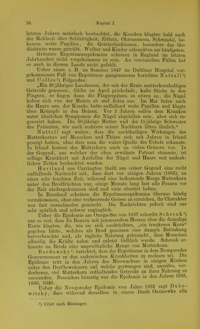 letzten Jahren mehrfach beobachtet, die Kranken klagten bald nach der Mahlzeit über Schläfrigkeit, Zittern, Ohrensausen, Schwindel, be- kamen weite Pupillen, die Geistesfunktionen, besonders das Ge- dächtniss waren getrübt. Weiber und Kinder erkrankten am häufigsten. Grössere Ergotismusepidemien scheinen in England im letzten Jahrhundert nicht vorgekommen zu sein. An vereinzelten Fällen hat es auch in diesem Lande nicht gefehlt. Ueber einen z. B. im Sommer 1847 im Dubliner Hospital vor- gekommenen Fall von Ergotismus gangraenosus berichten NuttalP) und Colles^) Folgendes: „Ein 20 jähriger Landmann, der seit der Ernte mutterkornhaltiges Getreide genossen, fühlte im April prickelnde, kalte Stiche in den Fingern, es fingen dann die Fingerspitzen zu eitern an, die Nägel hoben sich von der Matrix ab und fielen aus. Im Mai fielen auch die Haare aus, der Kranke hatte auffallend weite Pupillen und klagte über Krämpfe in den Beinen. Vor 3 Jahren sollen dem Kranken unter ähnlichen Symptomen die Nägel abgefallen sein, aber sich re- generirt haben. Die 50jährige Mutter und die 15jährige Schwester des Patienten, wie auch mehrere seiner Nachbarn litten ähnlich. Nuttall sagt weiter, dass die nachtheiligen Wirkungen des Mutterkornes auf Menschen und Thiere sich seit Jahren in Irland gezeigt hatten, ohne dass man die wahre Quelle des üebels erkannte. In Irland kommt das Mutterkorn auch an vielen Gräsern vor. In der Gegend, aus welcher der oben erwähnte Patient stammte, ist selbige Krankheit mit Ausfallen der Nägel und Haare seit undenk- lichen Zeiten beobachtet worden. Haviland aus Carrington theilt aus seiner Gegend eine recht auffallende Nachricht mit, dass dort vor einigen Jahren (1855), zu einer sehr feuchten Zeit, während eine bedeutende Menge Mutterkorn unter den Brodfrüchten war, einige Monate lang fast alle Frauen vor der Zeit niedergekommen sind und viele abortirt haben. In Eussland scheinen die Ergotismusepidemien überaus häufig vorzukommen, ohne eine verheerende Grösse zu erreichen, ihr Charakter war fast ausnahmslos gemischt. Die Nachrichten jedoch sind nur sehr spärlich und schwer zugänglich. Ueber die Epidemie am Onega-See von 1837 schreibt Schrenk nur so viel, dass die Bauern mit jammerndem Herzen über die damalige Ernte klagten, die, wie sie sich ausdrückten, „ein trunkenes Korn gegeben hätte, welches als Brod genossen eine dumpfe Betäubung hervorbrachte und, als tägliche Nahrung gebraucht, dem Menschen allmälig die Kräfte nahm und zuletzt tödtlich wurde. Schrenk er- kannte im Brede eine ungewöhnliche Menge von Mutterkorn. Bardowskyi) berichtet, dass der Ergotismus in dem Nowgoroder Gouvernement zu den endemischen Krankheiten zu rechnen sei. Die Epidemie tritt in den Jahren des Misswachses in einigen Kreisen unter den Dorfbewohnern auf, welche gezwungen sind, unreifes, ver- dorbenes, viel Mutterkorn enthaltendes Getreide zu ihrer Nahrung zii verwenden. Besonders bösartig war die Epidemie in den Jahren 1835, 1836, 1840. Ueber die Nowgoroder Epidemie vom Jahre 1832 sagt |'u»o- witzky, dass während derselben in einem Dorfe Ossinowka alle Oitirt nach Heusiuger.