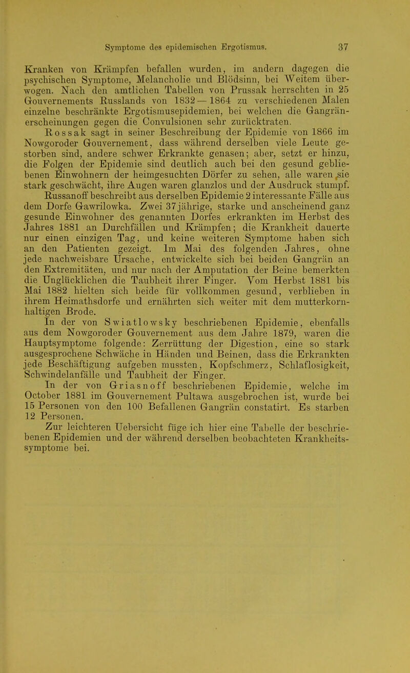 Ki'anken von Krämpfen befallen wurden, im andern dagegen die psychischen Symptome, Melancholie und Blödsinn, bei Weitem über- wogen. Nach den amtlichen Tabellen von Prussak herrschten in 25 Groiivernements Russlands von 1832— 1864 zu verschiedeneu Malen einzelne beschränkte Ergotisrausepidemien, bei welchen die Gangrän- erscheinungen gegen die Convulsionen sehr zurücktraten. Rossak sagt in seiner Beschreibung der Epidemie von 1866 im Nowgoroder Gouvernement, dass während derselben viele Leute ge- storben sind, andere schwer Erkrankte genasen; aber, setzt er hinzu, die Folgen der Epidemie sind deutlich auch bei den gesund geblie- benen Einwohnern der heimgesuchten Dörfer zu sehen, alle waren ,sie stark geschwächt, ihre Augen waren glanzlos und der Ausdruck stumpf. Russanoff beschreibt aus derselben Epidemie 2 interessante Fälle aus dem Dorfe Gawrilowka. Zwei 37 jährige, starke und anscheinend ganz gesunde Einwohner des genannten Dorfes erkrankten im Herbst des Jahres 1881 an Durchfällen und Krämpfen; die Krankheit dauerte nur einen einzigen Tag, und keine weiteren Symptome haben sich an den Patienten gezeigt. Im Mai des folgenden Jahres, ohne jede nachweisbare Ursache, entwickelte sich bei beiden Gangrän an den Extremitäten, und nur nach der Amputation der Beine bemerkten die Unglücklichen die Taubheit ihrer Finger. Vom Herbst 1881 bis Mai 1882 hielten sich beide für vollkommen gesund, verblieben in ihrem Heimathsdorfe und ernährten sich weiter mit dem mutterkorn- haltigen Brode. In der von Swiatlowsky beschriebenen Epidemie, ebenfalls aus dem Nowgoroder Gouvernement aus dem Jahre 1879, waren die Hauptsymptome folgende: Zerrüttung der Digestion, eine so stark ausgesprochene Schwäche in Händen und Beinen, dass die Erkrankten jede Beschäftigung aufgeben mussten, Kopfschmerz, Schlaflosigkeit, Schwindelanfälle und Taubheit der Finger. In der von Griasnoff beschriebenen Epidemie, welche im October 1881 im Gouvernement Pultawa ausgebrochen ist, wurde bei 15 Personen von den 100 Befallenen Gangrän constatirt. Es starben 12 Personen. Zur leichteren Uebersicht füge ich hier eine Tabelle der beschrie- benen Epidemien und der während derselben beobachteten Krankheits- symptome bei.