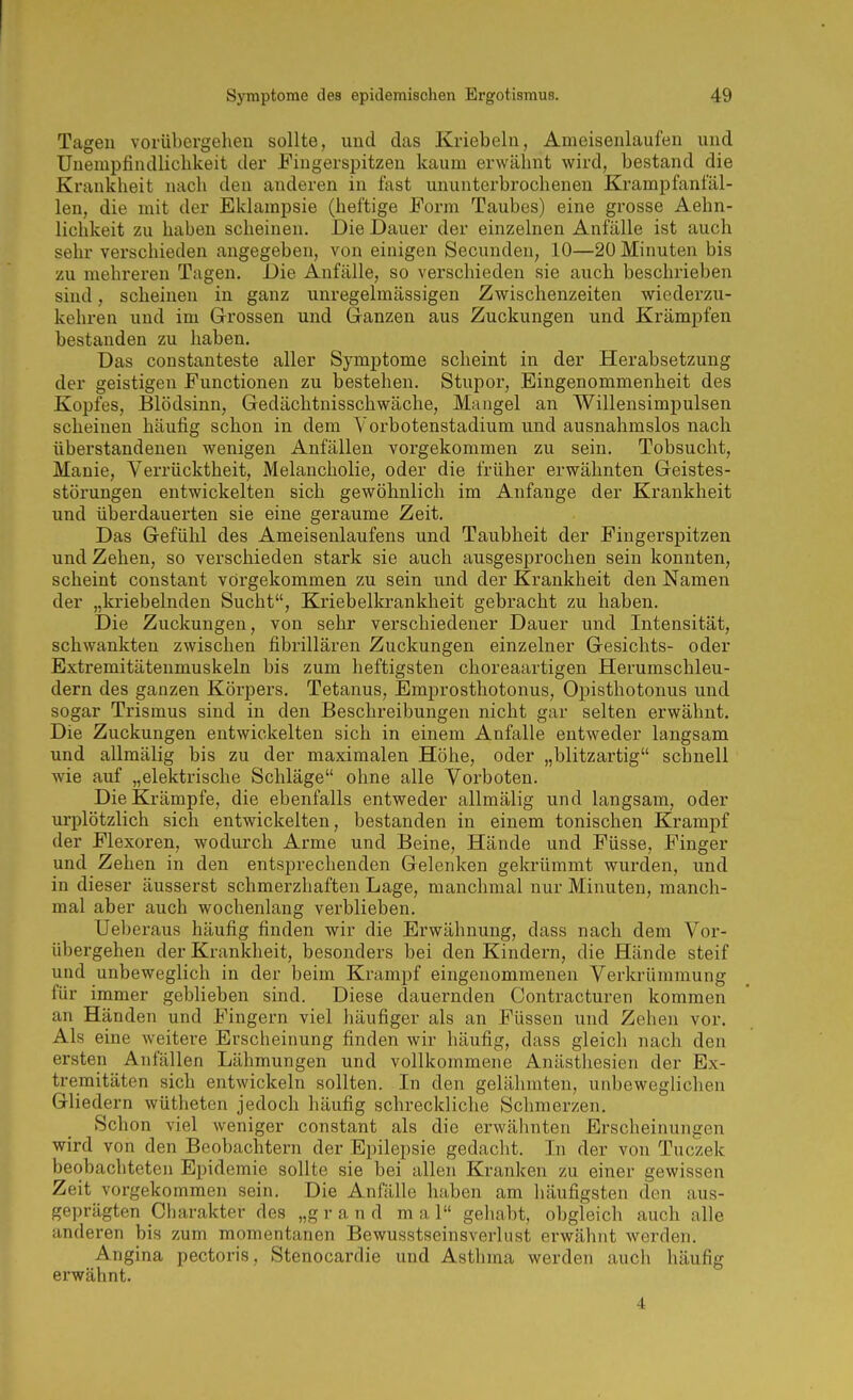 Tagen vorübergehen sollte, und das Kriebeln, Ameisenlaufen und Unempfindliclikeit der Fingerspitzen kaum erwähnt wird, bestand die Krankheit nach den anderen in fast ununterbrochenen Krampfanfäl- len, die mit der Eklampsie (heftige Form Taubes) eine grosse Aehn- lichkeit zu haben scheinen. Die Dauer der einzelnen Anfälle ist auch sehr verschieden angegeben, von einigen Secunden, 10—20 Minuten bis zu mehreren Tagen. Die Anfälle, so verschieden sie auch beschrieben sind, scheinen in ganz unregelmässigen Zwischenzeiten wiederzu- kehren und im Grossen und Ganzen aus Zuckungen und Krämpfen bestanden zu liaben. Das constanteste aller Symptome scheint in der Herabsetzung der geistigen Functionen zu bestehen. Stupor, Eingenommenheit des Kopfes, Blödsinn, Gedächtnisschwäche, Maugel an Willensimpulsen scheinen häufig schon in dem Vorbotenstadium und ausnahmslos nach überstandenen wenigen Anfällen vorgekommen zu sein. Tobsucht, Manie, Verrücktheit, Melancholie, oder die früher erwähnten Geistes- störungen entwickelten sich gewöhnlich im Anfange der Krankheit und überdauerten sie eine geraume Zeit. Das Gefühl des Ameisenlaufens und Taubheit der Fingerspitzen und Zehen, so verschieden stark sie auch ausgesprochen sein konnten, scheint constant vorgekommen zu sein und der Krankheit den Namen der „knebelnden Sucht, Kriebellcrankheit gebracht zu haben. Die Zuckungen, von sehr verschiedener Dauer und Intensität, schwankten zwischen fibrillären Zuckungen einzelner Gesichts- oder Extremitätenmuskeln bis zum heftigsten choreaartigen Herumschleu- dern des ganzen Körpers, Tetanus, Emprosthotonus, Opisthotonus und sogar Trismus sind in den Beschreibungen nicht gar selten erwähnt. Die Zuckungen entwickelten sich in einem Anfalle entweder langsam und allmälig bis zu der maximalen Höhe, oder „blitzartig schnell wie auf „elektrische Schläge ohne alle Vorboten. Die Krämpfe, die ebenfalls entweder allmälig und langsam, oder urplötzlich sich entwickelten, bestanden in einem tonischen Krampf der Flexoren, wodurch Arme und Beine, Hände und Füsse, Finger und Zehen in den entsprechenden Gelenken gekrümmt wurden, und in dieser äusserst schmerzhaften Lage, manchmal nur Minuten, manch- mal aber auch wochenlang verblieben. Ueberaus häufig finden wir die Erwähnung, dass nach dem Vor- übergehen der Krankheit, besonders bei den Kindei'n, die Hände steif und unbeweglich in der beim Krampf eingenommenen Verkrümmung für immer geblieben sind. Diese dauernden Contracturen kommen an Händen und Fingern viel häufiger als an Füssen und Zehen vor. Als eine weitere Erscheinung finden wir häufig, dass gleich nach den ersten Anfällen Lähmungen und vollkommene Anästhesien der Ex- tremitäten sich entwickeln sollten. In den gelähmten, unbeweglichen Gliedern wütheten jedoch häufig schreckliche Schmerzen. Schon viel weniger constant als die erwähnten Erscheinungen wird von den Beobachtern der Epilepsie gedacht. In der von Tuczek beobachteten Epidemie sollte sie bei allen Kranken zu einer gewissen Zeit vorgekommen sein. Die Anfälle haben am häufigsten den aus- geprägten Charakter des „g r a n d m a 1 geliabt, obgleich auch alle anderen bis zum momentanen Bewusstseinsverlust erwähnt werden. Angina pectoris, Stenocardie und Asthma werden auch häufig erwähnt. 4