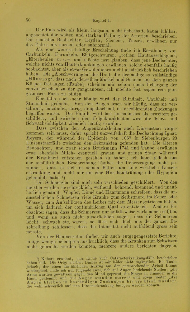 Der Puls wird als klein, langsam, nicht fieberliaft, kaum fühlbar, ungeachtet der weiten und starken Füllung der Arterien, beschrieben. Die neuesten Beobachter, Leyden, Siemens, Tuczek, erwähnen nur des Pulses als normal oder subnormal. Als eine weitere häufige Erscheinung finde ich Erwähnung von Carbunkeln, Furunkeln, Blutgeschwüren, „rotlien Hautausschlägen, „Eiterbeulen u. s. w. und möchte fast glauben, dass jene Beobachter, welche nichts von Hauterkrankungen erwähnen, solche ebenfalls häufig beobachtet, aber als etwas Gewöhnliches nicht ausdrücklich beschrieben haben. Die „Abschwörungen der Haut, die dreimalige so vollständige „Häutung«, dass nach derselben Muskel und Sehnen auf dem ganzen Körper frei lagen (Taube), scheinen mir schon einen Uebergang der convulsivischen zu der gangränösen, ich möchte fast sagen rein gan- gränösen Form zu bilden. Ebenfalls noch sehr häufig wird der Blindheit, Taubheit und Stummheit gedacht. Von den Augen lesen wir häufig, dass sie ver- schwärt, entzündet, eitrig, doppeltsehend, in fortwährenden Zuckungen begriffen waren. Die Pupille wird fast ausnahmslos als erweitert ge- schildert, und zwischen den Folgekrankheiten wird die Kurz- und Schwachsichtigkeit ziemlich häufig erwähnt. Dass zwischen den Augenkrankheiten auch Linsenstaar vorge- kommen sein muss, dafür spricht unzweifelhaft die Beobachtung Ignat. Meyers, der während der Ei^idemie von 1857 in Siebenbürgen 23 Linsenstaarfälle zwischen den Erkrankten gefunden hat. Die älteren Beobachter, und zwar schon Brückmann 1741 und Taube erwähnen zwar ebenfalls Milch- eventuell grauen und grünen Staar während der Krankheit entstehen gesehen zu haben; ich kann jedoch aus der ausführlichen Beschreibung Taubes die Ueberzeugung nicht ge- winnen, dass es sich in seinen Fällen um eine wirkliche Linsen- erkrankung und nicht nur um eine Hornhauttrübung oder Hypopion gehandelt habe. ^) Die Schmerzen sind auch sehr verschieden geschildert. Yon den meisten werden sie schrecklich, wüthend, bohrend, brennend und unauf- hörlich genannt. AVepfer, Linne und Haartmann schreiben, dass die un- ausstehlichen Schmerzen viele Kranke zum Selbstmord im Feuer oder Wasser, zum Aufschlitzen des Leibes mit dem Messer getrieben haben, um sich dadurch der continuii-lichen Qual zu entziehen. Andei'e Be- obachter sagen, dass die Schmerzen nur anfallsweise vorkommen sollten, und wenn sie auch nicht ausdrücklich sagen, dass die Schmerzen leicht, schwach etc. waren, so lässt sich doch aus der ganzen Be- schreibung schliessen, dass die Intensität nicht auffallend gross sein musste. Von der Hautsecretion finden wir auch entgegengesetzte Berichte, einige wenige behaupten ausdrücklich, dass die Kranken zum Schwitzen nicht gebracht werden konnten, mehrere andere berichten dagegen. Kobert erwähnt, dass Linne auch Cataracterkrankungsfälle beschrieben haben soll. Die üriginalarbeit Linnes ist mir leider nicht zugänglich. Bei Taube jedoch, der einen ausführlichen Auszug aus der entsprechenden Arbeit Linnes wiedergiebt, finde ich nur folgende zwei, sich auf Augen beziehende Stellen: „die Arme wurden gewaltsam gegen den Mund gepresst, die Finger in einander in die Hand geklemmt und die Augen standen starre« und etwas weiter „die Augen blieben in beständigen Zuckungen bis sie blind wurden, die wohl schwerlich auf eine Linsenerkrankung bezogen werden können.