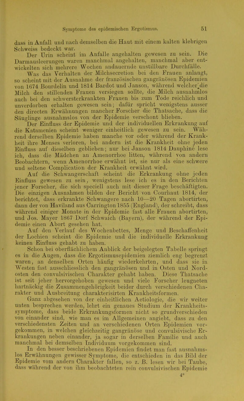 dass iu Anfall und nach demselben die Haut mit einem kalten klebrigen Schweiss bedeckt war. Der Urin scheint im Anfalle angehalten gewesen zu sein. Die Darmausleerungen waren manchmal angelialten, manchmal aber ent- wickelten sich mehrere Wochen andauernde unstillbare Durchfälle. Was das Verhalten der Milchsecretion bei den Frauen anlaugt, so scheint mit der Ausnahme der französischen gangränösen Epidemien von 1674 Bourdelin und 1814 Bardot und Jansen, während welcher^die Milch den stillenden Frauen versiegen sollte, die Milch ausnahmlos auch bei den schwersterkrankten Frauen bis zum Tode reichlich und unverdorben erhalten gewesen sein; dafür spricht wenigstens ausser den directen Erwähnungen mancher Forscher die Thatsache, dass die Säuglinge ausnahmslos von der Epidemie verschont blieben. Der Einfluss der Epidemie und der individuellen Erkrankung auf die Katamenien scheint weniger einheitlich gewesen zu sein. Wäh- rend derselben Epidemie haben manche vor oder während der Krank- heit ihre Menses verloren, bei andern ist die Krankheit ohne jeden Einfluss auf dieselben geblieben; nur bei Janson 1814 Dauphine lese ich, dass die Mädchen an Amenorrhoe litten, während von andern Beobachtern, wenn Amenorrhoe erwähnt ist, sie nur als eine schwere und seltene Complication der Krankheit erwähnt wird. Auf die Schwangerschaft scheint die Erkrankung ohne jeden Einfluss gewesen zu sein, wenigstens lese ich es in den Berichten jener Forscher, die sich speciell auch mit dieser Frage beschäftigten. Die einzigen Ausnahmen bilden der Bericht von Courhaut 1814, der berichtet, dass erkrankte Schwangere nach 10—20 Tagen abortirten, dann der von Haviland aus Carrington 1855 (England), der schreibt, dass während einiger Monate in der Epidemie fast alle Frauen abortirten, und Jos. Mayer 1867 Dorf Schwaich (Bayern), der während der Epi- demie einen Abort gesehen hat. Auf den Verlauf des Wochenbettes, Menge und Beschaffenheit der Lochien scheint die Epidemie und die individuelle Erkrankung keinen Einfluss gehabt zu haben. Schon bei oberflächlichem Anblick der beigelegten Tabelle springt es in die Augen, dass die Ergotismusepidemien ziemlich eng begrenzt waren, an denselben Orten häufig wiederkehrten, und dass sie in Westen fast ausschliesslich den gangränösen und in Osten und Nord- osten den convulsivischen Charakter gehabt haben. Diese Thatsache ist seit jeher hervorgehoben gewesen und viele Forscher leugneten hartnäckig die Zusammengehörigkeit beider durch verschiedenen Cha- rakter und Ausbreitung charakterisirten Krankheitsformen. Ganz abgesehen von der einheitlichen Aetiologie, die wir weiter unten besprechen werden, lehrt ein genaues Studium der Krankheits- symptome, dass beide Erkrankungsformen nicht so grundverschieden von einander sind, wie man es im Allgemeinen angiebt, dass zu den verschiedensten Zeiten und an verschiedenen Orten Epidemien vor- gekommen, in welchen gleichzeitig gangränöse und convulsivischc Er- krankungen neben einander, ja sogar in derselben Familie und auch manchmal bei demselben Individuum vorgekommen sind. In den besser beschriebenen Epidemien findet man fast ausnahms- los Erwähnungen gewisser Symptome, die entschieden in das Bild der Epidemie vom andern Charakter fallen, so z. ß. lesen wir bei Taube, dass während der von ihm beobachteten rein convulsivischen Epidemie 4*