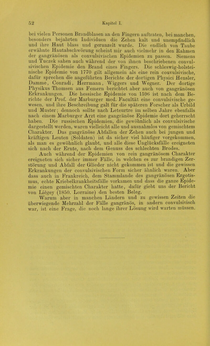 bei vielen Personen Brandblasen an den Fingern auftraten, bei manchen, besonders bejahrten Individuen die Zehen kalt und unempfindlich und ihre Haut blass und gerunzelt wurde. Die endlich von Taube erwähnte Hautabschwörung scheint mir auch vielmehr in den Rahmen der gangränösen als convulsivischen Epidemien zu passen, Siemens und Tuczek sahen auch während der von ihnen beschriebenen convul- sivischen Epidemie den Brand eines Fingers. Die schleswig-holstei- nische Epidemie von 1770 gilt allgemein als eine rein couvulsivische, dafür sprechen die angeführten Berichte der dortigen Physici Hensler, Damme, Conradi, Herrmann, Wiggers und Wegner. Der dortige Physikus Tliomsen aus Femern berichtet aber auch von gangränösen Erkrankungen. Die hessische Epidemie von 1596 ist nach dem Be- richte der Prof. der Marburger med. Facultät eine couvulsivische ge- wesen, und ihre Beschreibung galt für die späteren Forscher als Urbild und Muster; dennoch sollte nach Leteurtre im selben Jahre ebenfalls nach einem Marburger Arzt eine gangränöse Epidemie dort geherrscht haben. Die russischen Epidemien, die gewöhnlich als couvulsivische dargestellt werden, waren vielleicht alle und ausnahmlos von gemischtem Charakter. Das gangränöse Abfallen der Zehen auch bei jungen und kräftigen Leuten (Soldaten) ist da sicher viel häufiger vorgekommen, als man es gewöhnlich glaubt, und alle diese Unglücksfälle ereigneten sich nach der Ernte, nach dem Genuss des schlechten Brodes. Auch während der Epidemien von rein gangränösem Charakter ereigneten sich sicher immer Fälle, in welchen es zur brandigen Zer- störung und Abfall der Glieder nicht gekommen ist und die gewissen Erkrankungen der convulsivischen Form sicher ähnlich waren. Aber dass auch in Frankreich, dem Stammlande des gangränösen Ergotis- mus, echte Kriebelkrankheitsfälle vorkamen und dass die ganze Epide- mie einen gemischten Charakter hatte, dafür giebt uns der Bericht von Liegey (1850. Lorraine) den besten Beleg. Warum aber in manchen Ländern und zu gewissen Zeiten die überwiegende Mehrzahl der Fälle gangränös, in andern convulsivisch war, ist eine Frage, die noch lange ihrer Lösung wird warten müssen.