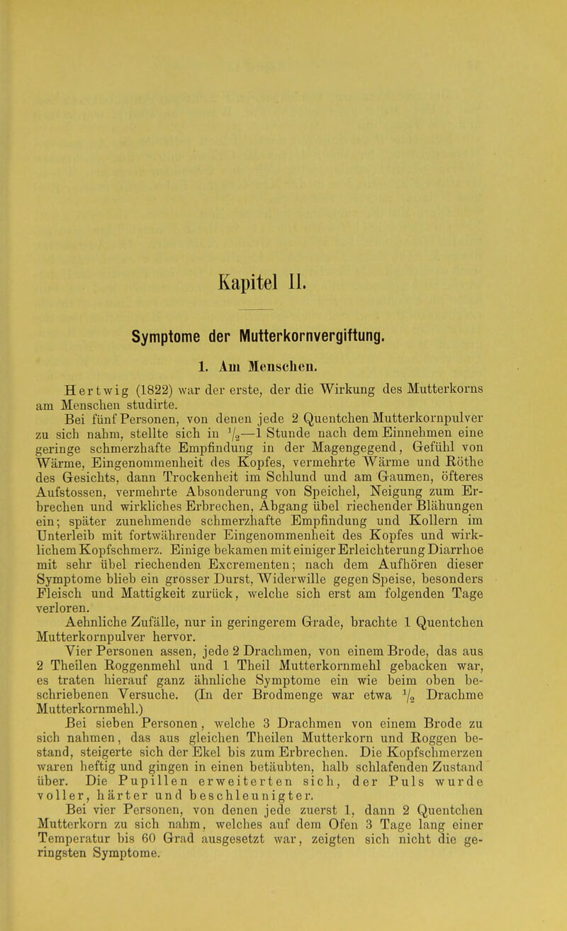 Symptome der Mutterkornvergiftung. 1. Am Menschen. Hertwig (1822) war der erste, der die Wirkung des Mutterkorns am Menschen studirte. Bei fünf Personen, von denen jede 2 Quentchen Mutterkornpulver zu sich nahm, stellte sich in —1 Stunde nach dem Einnehmen eine geringe schmerzhafte Empfindung in der Magengegend, Gefühl von Wärme, Eingenommenheit des Kopfes, vermehrte Wärme und Rothe des Gesichts, dann Trockenheit im Schlund und am Gaumen, öfteres Aufstossen, vermehrte Absonderung von Speichel, Neigung zum Er- brechen und wirkliches Erbrechen, Abgang übel riechender Blähungen ein; später zunehmende schmerzhafte Empfindung und Kollern im Unterleib mit fortwährender Eingenommenheit des Kopfes und wirk- lichem Kopfschmerz. Einige bekamen mit einiger Erleichterung Diarrhoe mit sehr übel riechenden Excrementen; nach dem Aufhören dieser Symptome blieb ein grosser Durst, Widerwille gegen Speise, besonders Fleisch und Mattigkeit zurück, welche sich erst am folgenden Tage verloren, Aehnliche Zufälle, nur in geringerem Grade, brachte 1 Quentchen Mutterkornpulver hervor. Vier Personen assen, jede 2 Drachmen, von einem Brode, das aus 2 Theilen ßoggenmehl und 1 Theil Mutterkornmehl gebacken war, es traten hierauf ganz ähnliche Symptome ein wie beim oben be- schriebenen Versuche. (In der Brodraenge war etwa 7« Drachme Mutterkornmehl.) Bei sieben Personen, welche 3 Drachmen von einem Brode zu sich nahmen, das aus gleichen Theilen Mutterkorn und Roggen be- stand, steigerte sich der Ekel bis zum Erbrechen. Die Kopfschmerzen waren heftig und gingen in einen betäubten, halb schlafenden Zustand über. Die Pupillen erweiterten sich, der Puls wurde voller, härter und beschleunigter. Bei vier Personen, von denen jede zuerst 1, dann 2 Quentchen Mutterkorn zu sich nahm, welches auf dem Ofen 3 Tage lang einer Temperatur bis 60 Grad ausgesetzt war, zeigten sich nicht die ge- ringsten Symptome.