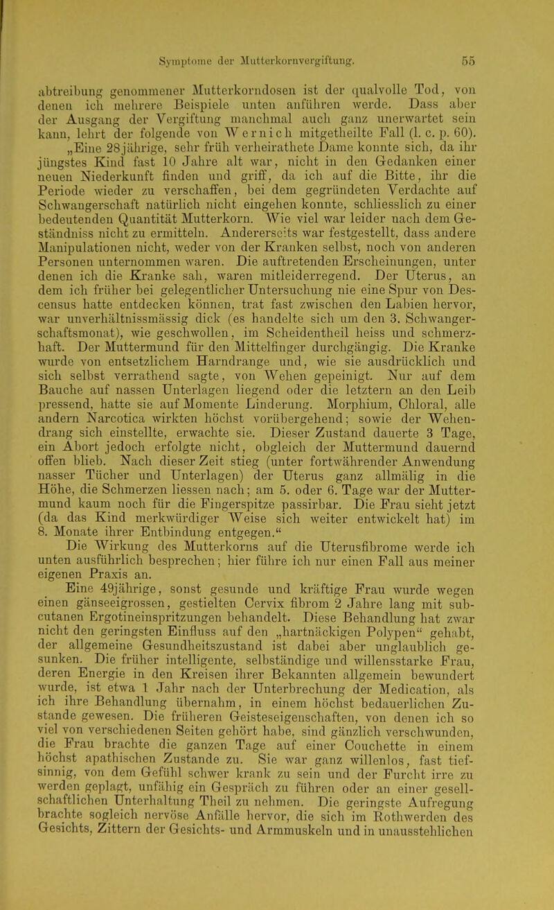 abtreibuiig genommener Mutterkornclosen ist der qualvolle Tod, von denen ich mehrere Beispiele unten anführen werde. Dass aber der Ausgang der Vergiftung manchmal auch ganz unerwartet sein kann, lehrt der folgende von Wernich mitgetheilte Fall (1. c. p. 60). „Eine 28jährige, sehr früh verheirathete JDame konnte sich, da ihr jüngstes Kind fast 10 Jahre alt war, nicht in den Gedanken einer neuen Niederkunft finden und griff, da ich auf die Bitte, ihr die Periode wieder zu verschaffen, bei dem gegründeten Verdachte auf Schwangerschaft natürlich nicht eingehen konnte, schliesslich zu einer bedeutenden Quantität Mutterkorn. Wie viel war leider nach dem Ge- ständniss nicht zu ermitteln. Andererseits war festgestellt, dass andere Manipulationen nicht, weder von der Kranken selbst, noch von anderen Personen unternommen waren. Die auftretenden Erscheinungen, unter denen ich die Kranke sah, waren mitleiderregend. Der Uterus, an dem ich früher bei gelegentlicher Untersuchung nie eine Spur von Des- census hatte entdecken können, trat fast zwischen den Labien hervor, war unverhältnissmässig dick (es handelte sich um den 3. Schwanger- schaftsmonat), wie geschwollen, im Scheidentheil heiss und schmerz- haft. Der Muttermund für den Mittelfinger durchgängig. Die Kranke wurde von entsetzlichem Harndrange und, wie sie ausdrücklich und sich selbst verrathend sagte, von Wehen gepeinigt. Nur auf dem Bauche auf nassen Unterlagen liegend oder die letztern an den Leib l^ressend, hatte sie auf Momente Linderung. Morphium, Chloral, alle andern Narcotica wirkten höchst vorübergehend; sowie der Wehen- drang sich einstellte, erwachte sie. Dieser Zustand dauerte 3 Tage, ein Abort jedoch erfolgte nicht, obgleich der Muttermund dauernd offen blieb. Nach dieser Zeit stieg (unter fortwährender Anwendung nasser Tücher und Unterlagen) der Uterus ganz allmälig in die Höhe, die Schmerzen Hessen nach; am 5. oder 6. Tage war der Mutter- mund kaum noch für die Fingerspitze passirbar. Die Frau sieht jetzt (da das Kind merkwürdiger Weise sich weiter entwickelt hat) im 8. Monate ihrer Entbindung entgegen. Die Wirkung des Mutterkorns auf die Uterusfibrome werde ich unten ausführlich besprechen; hier führe ich nur einen Fall aus meiner eigenen Praxis an. Eine 49jährige, sonst gesunde und kräftige Frau wurde wegen einen gänseeigrossen, gestielten Cervix fibrom 2 Jahre lang mit sub- cutanen Ergotineinspritzungen behandelt. Diese Behandlung hat zwar nicht den geringsten Einfluss auf den „hartnäckigen Polypen gehabt, der allgemeine Gesundheitszustand ist dabei aber unglaublich ge- sunken. Die früher intelligente, selbständige und willensstarke Frau, deren Energie in den Kreisen ihrer Bekannten allgemein bewundert wurde, ist etwa 1 Jahr nach der Unterbrechung der Medication, als ich ihre Behandlung übernahm, in einem höchst bedauerlichen Zu- stande gewesen. Die früheren Geisteseigenschaften, von denen ich so viel von verschiedenen Seiten gehört habe, sind gänzlich verschwunden, die Frau brachte die ganzen Tage auf einer Couchette in einem höchst apathischen Zustande zu. Sie war ganz willenlos, fast tief- sinnig, von dem Gefühl schwer krank zu sein und der Furcht irre zu werden geplagt, unfähig ein Gespräch zu führen oder an einer gesell- schaftlichen Unterhaltung Theil zu nehmen. Die geringste Aufregung brachte sogleich nervöse Anfälle hervor, die sich im Rothwerden des Gesichts, Zittern der Gesichts- und Armmuskeln und in unausstehlichen