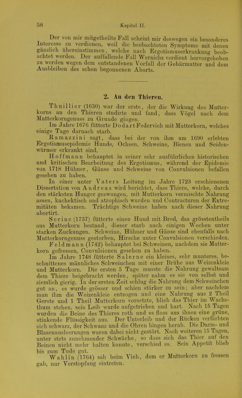 Der von mir mitgetheilte Fall scheint mir deswegen ein besonderes Interesse zu verdienen, weil die beobachteten Symptome mit denen gänzlich übereinstimmen, welche nach Ergotismuserkrankung beob- achtet werden. Der auffallende Fall Wernichs verdient hervorgehoben zu werden wegen dem entstandenen Vorfall der Gebärmutter und dem Ausbleiben des schon begonnenen Aborts. 2. An den Thicren. Thuillier (1630) war der erste, der die Wirkung des Mutter- korns an den Thieren studirte und fand, dass Vögel nach dem Mutterkorngenuss zu Grunde gingen. Im Jahre 1676 fütterte DodartFedervieh mit Mutterkorn, welches einige Tage darnach starb. Ramazzini sagt, dass bei der von ihm um 1690 erlebten Ergotismusepidemie Hunde, Ochsen, Schweine, Bienen und Seiden- würmer erkrankt sind. Ho ff mann behauptet in seiner sehr ausführlichen historischen und kritischen Bearbeitung des Ergotismus, während der Epidemie von 1718 Hühner, Gänse und Schweine von Convulsionen befallen gesehen zu haben. In einer unter Vaters Leitung im Jahre 1723 erschienenen Dissertation von Andreas wird berichtet, dass Thiere, welche, durch den stärksten Hunger gezwungen, mit Mutterkorn vermischte Nahrung assen, kachektisch und atrophisch wurden und Contracturen der Extre- mitäten bekamen. Trächtige Schweine haben nach dieser Nahrung abortirt. S er in c (1737) fütterte einen Hund mit Brod, das grösstentheils aus Mutterkorn bestand, dieser starb nach einigen Wochen unter starken Zuckungen. Schweine, Hühner und Gänse sind ebenfalls nach Mutterkorngenuss gestorben, Hirsche unter Convulsionen verschieden. Feldmann (1742) behauptet bei Schweinen, nachdem sie Mutter- korn gefressen, Convulsionen gesehen zu haben. Im Jahre 1748 fütterte Salerne ein kleines, sehr munteres, be- schnittenes männliches Schweinchen mit einer Brühe aus Weizenkleie und Mutterkorn. Die ersten 5 Tage musste die Nahrung gewaltsam dem Thiere beigebracht werden, später nahm es sie von selbst und ziemlich gierig. In der ersten Zeit schlug die Nahrung dem Schweinchen gut an, es wurde grösser und schien stärker zu sein; aber nachdem man ihm die Weizenkleie entzogen und eine Nahrung aus 2 Theil Gerste und 1 Theil Mutterkorn vorsetzte, blieb das Thier im Wachs- thum stehen, sein Leib wurde aufgetrieben und hart. Nacli 15 Tagen wurden die Beine des Thieres roth und es floss aus ihnen eine grüne, stinkende Flüssigkeit aus. Der Unterleib und der Rücken verfärbten sich schwarz, der Schwanz und die Ohren hingen herab. Die Darm- und Blasenausleerungen waren dabei nicht gestört. Nach weiteren 15 Tagen, unter stets zunehmender Schwäche, so dass sich das Thier auf den Beinen nicht mehr halten konnte, verschied es. Sein Appetit blieb bis zum Tode gut. Wahl in (1764) sah beim Vieh, dem er Mutterkorn zu tressen gab, nur Verstopfung eintreten.