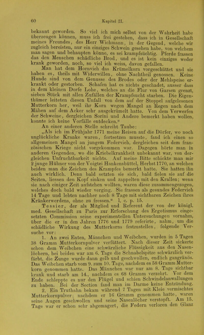 bekannt geworden. So viel ich mich selbst von der Wahrheit habe überzeugen können, muss ich frei gestehen, dass ich in Gesellschaft meines Freundes, des Herr Wichmann, in der Gegend, welche wir zugleich bereisten, nur ein einziges Schwein gesehen habe, von welchem man sagen und behaupten könne, es sei krampfsüchtig. Pferde frassen das den Menschen schädliche Brod, und es ist kein einziges weder krank geworden, noch, so viel ich weiss, davon gefallen. Man hat dem Hornvieh das Krümelkorn vorgeschüttet und sie haben es, theils mit Widerwillen, ohne Nachtheil genossen. Keine Hunde sind von dem Genüsse des Bredes oder der Mehlspeise er- krankt oder gestorben. Schafen hat es nichts geschadet, ausser dass in dem kleinen Dorfe Lohe, welches an die Flur von Garsen grenzt, sieben Stück mit allen Zufällen der Krampfsucht starben. Die Eigen- thümer leiteten diesen Unfall von dem auf der Stoppel aufgelesenen Mutterkorn her, weil ihr Korn wegen Mangel an Begen nach dem Mähen auf dem Acker sehr ausgekrümelt hatte. Von dem Verwerfen der Schweine, dergleichen Sorini und Andere bemerkt haben wollen, konnte ich keine Vorfälle entdecken. An einer anderen Stelle schreibt Taube: „Als ich im Frühjahr 1771 meine Belsen auf die Dörfer, wo noch unglückliche Kranke waren, fortsetzen musste, fand ich einen so allgemeinen Mangel an jungem Federvieh, dergleichen seit dem fran- zösischen Kriege nicht vorgekommen war. Dagegen hörte man in anderen Gegenden, wo die Kriebelkrankheit unbekannt war, von der- gleichen Unfruchtbarkeit nichts. Auf meine Bitte schickte man mir 2 junge Hühner von der Voigtei Hankensbüttel, Herbst 1770, an welchen beiden man die Zeichen des Krampfes bemerkt hatte. Sie hatten ihn auch wirklich. Denn bald setzten sie sich, bald fielen sie auf die Seiten, Hessen den Kopf sinken und zappelten mit den Krallen; wenn sie nach einiger Zeit aufstehen wollten, waren diese zusammengezogen, welches doch bald wieder verging. Sie frassen als gesundes Federvieh 14 Tage und lebten nachher noch 8 Tage mit sichtbaren Zeichen ihres Kränkerwerdens, ohne zu fressen. 1. c, p. 15. Tessier, der als Mitglied und Eeferent der von der königl. med. Gesellschaft zu Paris zur Erforschung des Ergotismus einge- setzten Commission seine experimentellen Untersuchungen vornahm, über die er in den Jahren 1776 und 1779 referirte, nahm, um die schädliche Wirkung des Mutterkorns festzustellen, folgende Ver- suche vor: 1. An zwei Enten, Männchen und Weibchen, wurden in 5 Tagen 38 Gramm Mutterkornpulver verfüttert. Nach dieser Zeit sickerte schon dem Weibchen eine schwärzliche Flüssigkeit aus den Nasen- löchern, bei beiden war am 6. Tage die Schnabelspitze schwärzlich ver- färbt, die Zunge wurde dann gelb und geschwollen, endlich gangränös. Das Weibchen starb vom 9. zum 10. Tage', nachdem es 58 Gramm Mutter- korn genommen hatte. Das Männchen war nur am 8. Tage sichtbar krank und starb am 14., nachdem es 68 Gramm verzehrt. Vor dem Ende schleppte es nur den Flügel und schien Schwindelanwallungen zu haben. Bei der Section fand man im Darme keine Entzündung. 2. Ein Truthahn bekam während 7 Tagen mit Kleie vermischtes Mutterkornpulver; nachdem er 16 Gramm genommen hatte, waren seine Augen geschwollen und seine Nasenlöcher verstopft. Am 15. Tage war er schon sehr abgemagert, die Federn verloren den Glanz