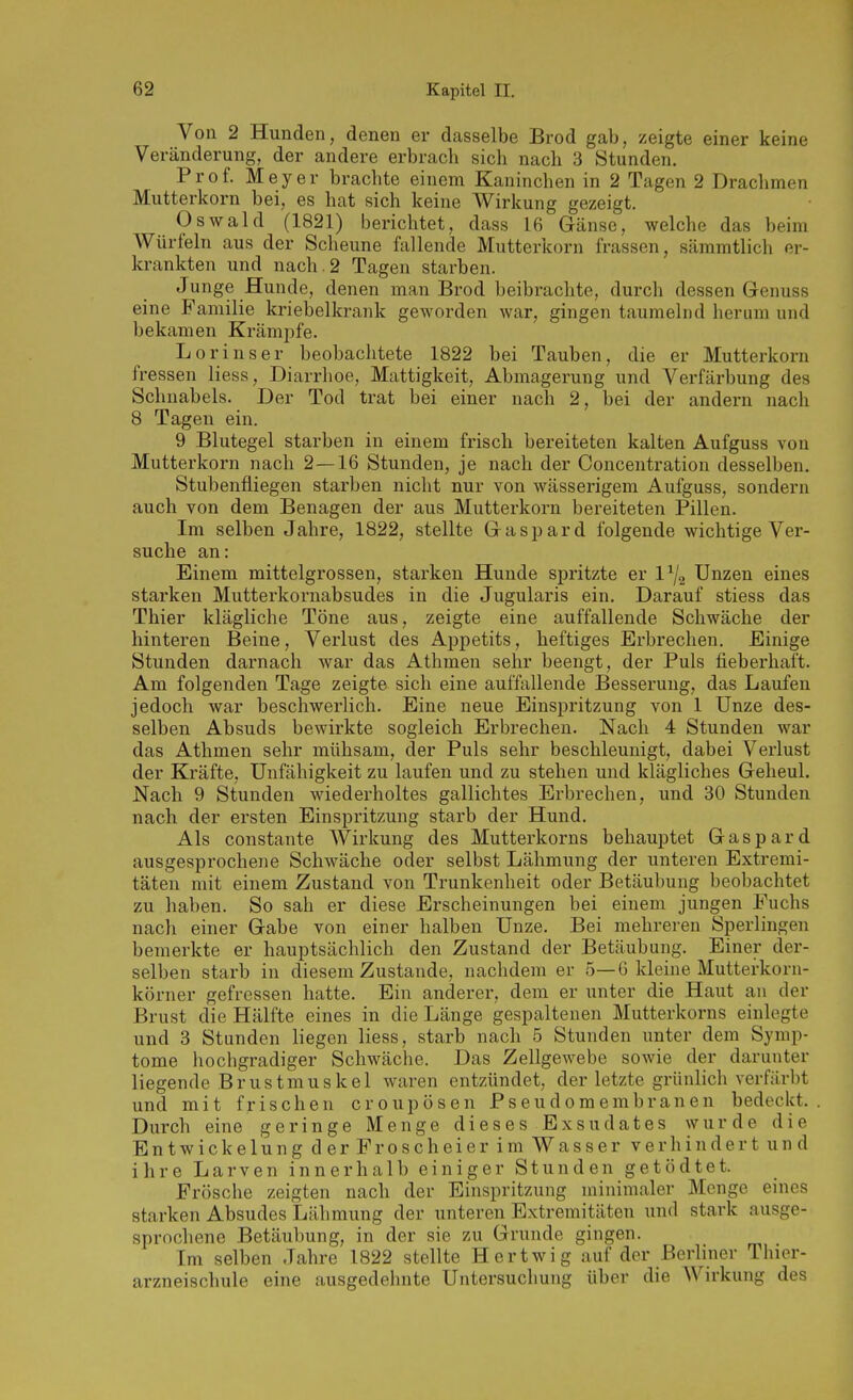 Von 2 Hunden, denen er dasselbe Brod gab, zeigte einer keine Veränderung, der andere erbrach sich nach 3 Stunden. Prof. Meyer brachte einem Kaninchen in 2 Tagen 2 Drachmen Mutterkorn bei, es hat sich keine Wirkung gezeigt. Oswald (1821) berichtet, dass 16 Gänse, welche das beim Würfeln aus der Scheune fallende Mutterkorn frassen, sämmtlich er- krankten und nach. 2 Tagen starben. Junge Hunde, denen man Brod beibrachte, durch dessen Genuss eine Familie kriebelkrank geworden war, gingen taumelnd herum und bekamen Krämi^fe. Lorinser beobachtete 1822 bei Tauben, die er Mutterkorn fressen liess, Diarrhoe, Mattigkeit, Abmagerung und Verfärbung des Schnabels. Der Tod trat bei einer nach 2, bei der andern nach 8 Tagen ein. 9 Blutegel starben in einem frisch bereiteten kalten Aufguss von Mutterkorn nach 2—16 Stunden, je nach der Concentration desselben. Stubenfliegen starben nicht nur von wässerigem Aufguss, sondern auch von dem Benagen der aus Mutterkorn bereiteten Pillen. Im selben Jahre, 1822, stellte Gaspard folgende wichtige Ver- suche an: Einem mittelgrossen, starken Hunde spritzte er l^/g Unzen eines starken Mutterkornabsudes in die Jugularis ein. Darauf stiess das Thier klägliche Töne aus, zeigte eine auffallende Schwäche der hinteren Beine, Verlust des Appetits, heftiges Erbrechen. Einige Stunden darnach war das Athmen sehr beengt, der Puls fieberhaft. Am folgenden Tage zeigte sich eine auffallende Besserung, das Laufen jedoch war beschwerlich. Eine neue Einspritzung von 1 Unze des- selben Absuds bewirkte sogleich Erbrechen. Nach 4 Stunden war das Athmen sehr mühsam, der Puls sehr beschleunigt, dabei Verlust der Kräfte, Unfähigkeit zu laufen und zu stehen und klägliches Geheul. Nach 9 Stunden wiederholtes gallichtes Erbrechen, und 30 Stunden nach der ersten Einspritzung starb der Hund. Als constante Wirkung des Mutterkorns behauptet Gaspard ausgesprochene Schwäche oder selbst Lähmung der unteren Extremi- täten mit einem Zustand von Trunkenheit oder Betäubung beobachtet zu haben. So sah er diese Erscheinungen bei einem jungen Fuchs nach einer Gabe von einer halben Unze. Bei mehreren Sperlingen bemerkte er hauptsächlich den Zustand der Betäubung. Einer der- selben starb in diesem Zustande, nachdem er 5—G kleine Mutterkorn- körner gefressen hatte. Ein anderer, dem er unter die Haut an der Brust die Hälfte eines in die Länge gespaltenen Mutterkorns einlegte und 3 Stunden liegen liess, starb nach 5 Stunden unter dem Symp- tome hochgradiger Schwäche. Das Zellgewebe sowie der darunter liegende Brustmuskel waren entzündet, der letzte grünlich verfärbt und mit frischen croupösen Pseudomembranen bedeckt. Durch eine geringe Menge dieses Exsudates wurde die Entwickelung der Froscheier im Wasser verhindert und ihre Larven innerhalb einiger Stunden getödtet. Frösche zeigten nach der Einspritzung minimaler Menge emes starken Absudes Lähmung der unteren Extremitäten und stark ausge- sprochene Betäu])ung, in der sie zu Grunde gingen. Im selben Jahre 1822 stellte Hertwig auf der Berliner Thior- arzneischule eine ausgedehnte Untersuchung über die Wirkung des