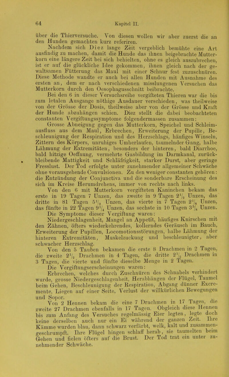 über die Tliierversuclie. Von diesen wollen wir alier zuerst die an den Hunden gemachten kurz referiren. Nachdem sich Diez lange Zeit vergeblich bemühte eine Art ausfindig zu machen, damit die Hunde das ihnen beigebrachte Mutter- korn eine längere Zeit bei sich behielten, ohne es gleich auszubrechen, ist er auf die glückliche Idee gekommen, ihnen gleich nach der ge- waltsamen Fütterung das Maul mit einer Schnur fest zuzuschnüren. Diese Methode wandte er auch bei allen Hunden mit Ausnahrae des ersten an, dem er nach verschiedenen misslungenen Versuchen das Mutterkorn durch den Oesophagusschnitt beibrachte. Bei den 6 in dieser Versuchsreihe vergifteten Tliieren war die bis zum letalen Ausgange nöthige Ausdauer verschieden, was theilweise von der Grösse der Dosis, theilweise aber von der Grösse und Kraft der Hunde abzuhängen schien. Diez stellt die dabei beobachteten Constanten Vergiftungssymptome folgendermassen zusammen: Grosse Abneigung gegen das Mutterkorn, Speichel und Schleim- ausfiuss aus dem Maul, Erbrechen, Erweiterung der Pupille, Be- schleunigung der Respiration und des Herzschlags, häufiges Winseln, Zittern des Körpers, unruhiges Umherlaufen, taumelnder Gang, halbe Lähmung der Extremitäten, besonders der hinteren, bald Diarrhoe, bald hitzige Oeffnung, vermehrte Gasbildung im Darmkanal, zurück- bleibende Mattigkeit und Schläfrigkeit, starker Durst, aber geringe Fresslust. Der Tod erfolgte unter zunehmender allgemeiner Schwäche ohne vorausgehende Convulsionen. Zu den weniger constanten gehören: die Entzündung der Conjunctiva und die sonderbare Erscheinung des sich im Kreise Herumdrehens, immer von rechts nach links. Von den 6 mit Mutterkorn vergifteten Kaninchen bekam das erste in 19 Tagen 7 Unzen, das zweite in 9 Tagen 2^2 Unzen, das dritte in 81 Tagen ö^/a Unzen, das vierte in 7 Tagen Unzen, das fünfte in 22 Tagen 9^4 Unzen, das sechste in 10 Tagen 3^8 Unzen. Die Symptome dieser Vergiftung waren: Niedergeschlagenheit, Mangel an Appetit, häufiges Knirschen mit den Zähnen, öfters wiederkehrendes, kollerndes Geräusch im Bauch, Erweiterung der Pupillen, Locomotionsstörungen, halbe Lähmung der hinteren Extremitäten, Muskelzuckung und beschleunigter, aber schwacher Herzschlag. Von den 5 Tauben bekamen die erste 8 Drachmen in 2 Tagen, die zweite 2^2 Drachmen in 4 Tagen, die dritte 2^2 Drachmen in 3 Tagen, die vierte und fünfte dieselbe Menge in 2 Tagen. Die Vergiftungserscheinungen waren: Erbrechen, welches durch Zuschnüren des Schnabels verhindert wurde, grosse ISIiedergeschlagenheit, Herabhängen der Flügel, Taumel beim Gehen, Beschleunigung der Respiration, Abgang dünner Excre- mente. Liegen auf einer Seite, Verlust der willkürlichen Bewegungen und Sopor. Von 2 Hennen bekam die eine 7 Drachmen in 17 Tagen, die zweite 27 Drachmen ebenfalls in 17 Tagen. Obgleich diese Hennen bis zum Anfang des Versuches regelmässig Eier legten, legte doch keine derselben auch nur ein Ei während der ganzen Zeit. Ihre Kämme wurden blau, dann schwarz verfärbt, welk, kalt und zusammen- geschrumpft. Ihre Flügel hingen schlaff herab, sie taumelten beim Gehen und fielen öfters auf die Brust. Der Tod trat ein unter zu- nehmender Schwäche.