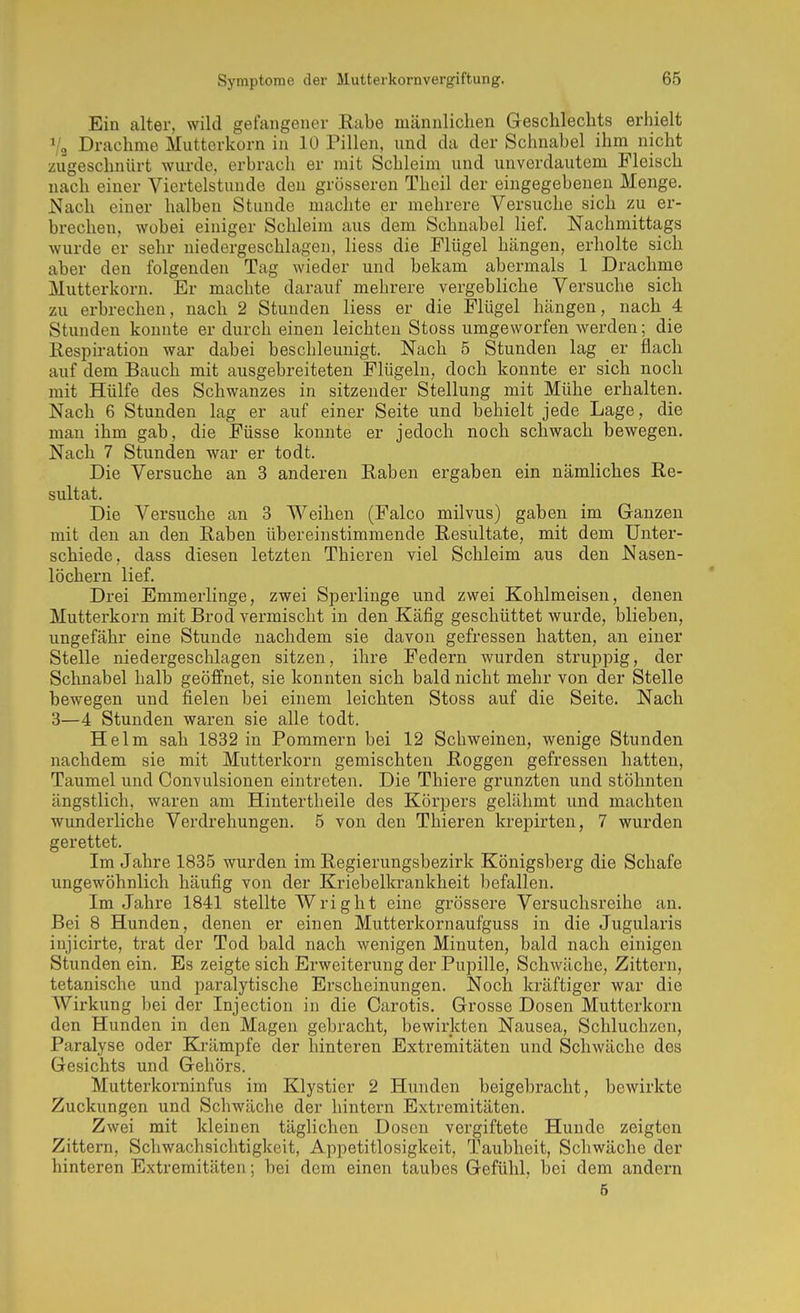 Ein alter, wild gefangener Eabe männlichen Geschlechts erhielt V3 Drachme Muttorkorn in 10 Pillen, und da der Schnabel ihm nicht zugeschnürt wurde, erbrach er mit Schleim und unverdautem Fleisch nach einer Viertelstunde den grösseren Theil der eingegebenen Menge. Nach einer halben Stunde machte er mehrere Versuche sich zu er- brechen, wobei einiger Schleim aus dem Schnabel lief. Nachmittags wurde er sehr niedergeschlagen, liess die Flügel hängen, erholte sich aber den folgenden Tag wieder und bekam abermals 1 Drachme Mutterkorn. Er machte darauf mehrere vergebliche Versuche sich zu erbrechen, nach 2 Stunden liess er die Flügel hängen, nach 4 Stunden konnte er durch einen leichten Stoss umgeworfen werden; die Respiration war dabei beschleunigt. Nach 5 Stunden lag er flach auf dem Bauch mit ausgebreiteten Flügeln, doch konnte er sich noch mit Hülfe des Schwanzes in sitzender Stellung mit Mühe erhalten. Nach 6 Stunden lag er auf einer Seite und behielt jede Lage, die man ihm gab, die Füsse konnte er jedoch noch schwach bewegen. Nach 7 Stunden war er todt. Die Versuche an 3 anderen Raben ergaben ein nämliches Re- sultat. Die Versuche an 3 Weihen (Falco milvus) gaben im Ganzen mit den an den Raben übereinstimmende Resultate, mit dem Unter- schiede, dass diesen letzten Thieren viel Schleim aus den Nasen- löchern lief. Drei Emmerlinge, zwei Sperlinge und zwei Kohlmeisen, denen Mutterkorn mit Brod vermischt in den Käfig geschüttet wurde, blieben, ungefähr eine Stunde nachdem sie davon gefressen hatten, an einer Stelle niedergeschlagen sitzen, ihre Federn wurden struppig, der Schnabel halb geöffnet, sie konnten sich bald nicht mehr von der Stelle bewegen und fielen bei einem leichten Stoss auf die Seite. Nach 3—4 Stunden waren sie alle todt. Helm sah 1832 in Pommern bei 12 Schweinen, wenige Stunden nachdem sie mit Mutterkorn gemischten Roggen gefressen hatten, Taumel und Convulsionen eintreten. Die Thiere grunzten und stöhnten ängstlich, waren am Hintertheile des Körpers gelähmt und machten wunderliche Verdrehungen. 5 von den Thieren krepirten, 7 wurden gerettet. Im Jahre 1835 wurden im Regierungsbezirk Königsberg die Schafe ungewöhnlich häufig von der Kriebelkrankheit befallen. Im Jahre 1841 stellte Wri ght eine grössere Versuchsreihe an. Bei 8 Hunden, denen er einen Mutterkornaufguss in die Jugularis injicirte, trat der Tod bald nach wenigen Minuten, bald nach einigen Stunden ein. Es zeigte sich Erweiterung der Pupille, Schwäche, Zittern, tetanische und paralytische Erscheinungen. Noch kräftiger war die Wirkung bei der Injection in die Carotis. Grosse Dosen Mutterkorn den Hunden in den Magen gebracht, bewirkten Nausea, Schluchzen, Paralyse oder Krämpfe der hinteren Extremitäten und Schwäche des Gesichts und Gehörs. Mutterkorninfus im Klystier 2 Hunden beigebracht, bewirkte Zuckungen und Schwäche der hintern Extremitäten. Zwei mit kleinen täglichen Dosen vergiftete Hunde zeigten Zittern, Schwachsichtigkeit, Appetitlosigkeit, Taubheit, Schwäche der hinteren Extremitäten; bei dem einen taubes Gefühl, bei dem andern 6