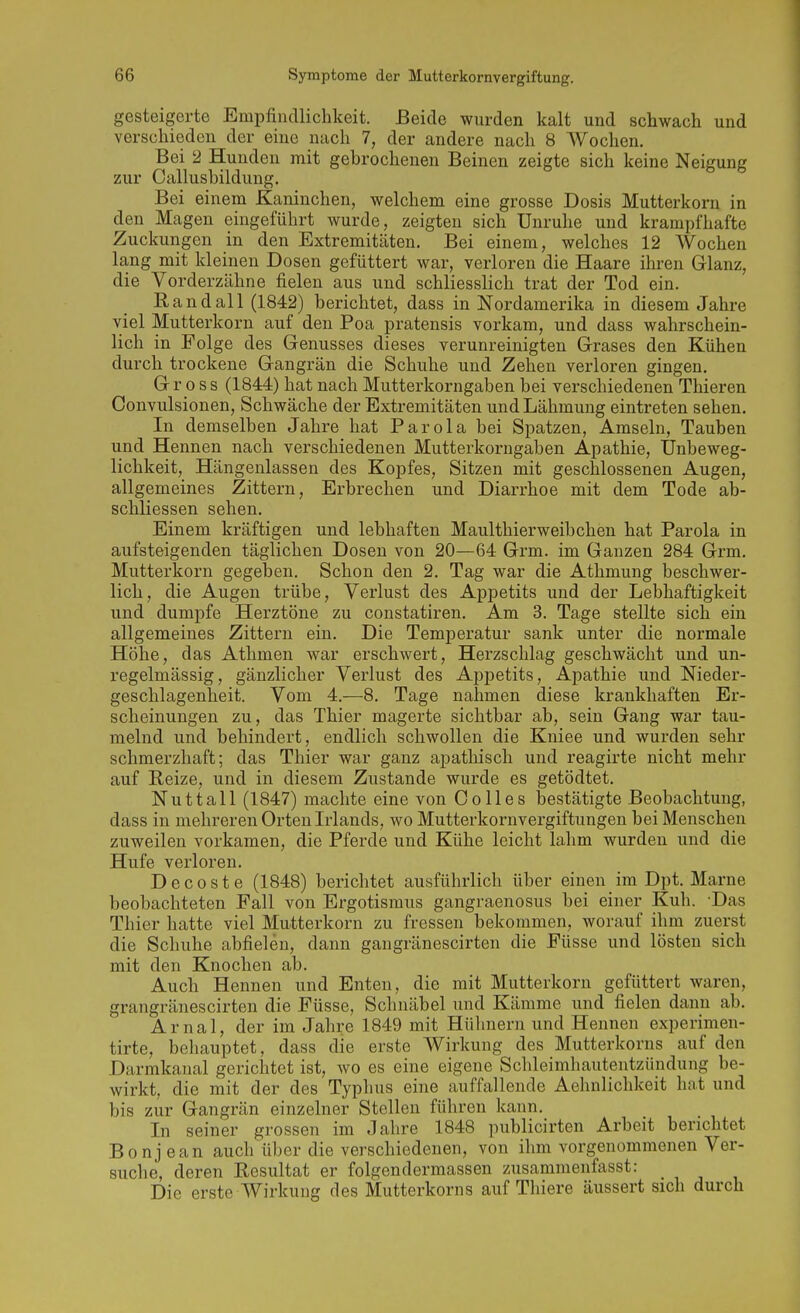 gesteigerte Empfindlichkeit. Beide wurden kalt und schwach und verschieden der eine nach 7, der andere nach 8 Wochen. Bei 2 Hunden mit gebrochenen Beinen zeigte sich keine Neigung zur Callusbildung. Bei einem Klaninchen, welchem eine grosse Dosis Mutterkorn in den Magen eingeführt wurde, zeigten sich Unruhe und krampfhafte Zuckungen in den Extremitcäten. Bei einem, welches 12 Wochen lang mit kleinen Dosen gefüttert war, verloren die Haare ihren Glanz, die Vorderzähne fielen aus und schliesslich trat der Tod ein. and all (1842) berichtet, dass in Nordamerika in diesem Jahre viel Mutterkorn auf den Poa pratensis vorkam, und dass wahrschein- lich in Folge des Genusses dieses verunreinigten Grases den Kühen durch trockene Gangrän die Schuhe und Zehen verloren gingen. Gross (1844) hat nach Mutterkorngaben bei verschiedenen Thieren Oonvulsionen, Schwäche der Extremitäten und Lähmung eintreten sehen. In demselben Jahre hat Parola bei Spatzen, Amseln, Tauben und Hennen nach verschiedenen Mutterkorngaben Apathie, Unbeweg- lichkeit, Hängenlassen des Kopfes, Sitzen mit geschlossenen Augen, allgemeines Zittern, Erbrechen und Diarrhoe mit dem Tode ab- schliessen sehen. Einem kräftigen und lebhaften Maulthierweibeben hat Parola in aufsteigenden täglichen Dosen von 20—64 Grm. im Ganzen 284 Grm. Mutterkorn gegeben. Schon den 2. Tag war die Athmung beschwer- lich, die Augen trübe, Verlust des Appetits und der Lebhaftigkeit und dumpfe Herztöne zu constatiren. Am 3. Tage stellte sich ein allgemeines Zittern ein. Die Temperatur sank unter die normale Höhe, das Athmen war erschwert, Herzschlag geschwächt und un- regelmässig, gänzlicher Verlust des Appetits, Apathie und Nieder- geschlagenheit. Vom 4.—8. Tage nahmen diese krankhaften Er- scheinungen zu, das Thier magerte sichtbar ab, sein Gang war tau- melnd und behindert, endlich schwollen die Kniee und wurden sehr schmerzhaft; das Thier war ganz apathisch und reagirte nicht mehr auf E,eize, und in diesem Zustande wurde es getödtet. Nuttall (1847) machte eine von Co 11 es bestätigte Beobachtung, dass in mehreren Orten Liands, wo Mutterkornvergiftungen bei Menschen zuweilen vorkamen, die Pferde und Kühe leicht lahm wurden und die Hufe verloren. D e c 0 s t e (1848) berichtet ausführlich über einen im Dpt. Marne beobachteten Fall von Ergotismus gangraenosus bei einer Kuh. -Das Thier hatte viel Mutterkorn zu fressen bekommen, worauf ihm zuerst die Schuhe abfielen, dann gangränescirten die Füsse und lösten sich mit den Knochen ab. Auch Hennen und Enten, die mit Mutterkorn gefüttert waren, grangränescirten die Füsse, Schnäbel und Kämme und fielen dann ab. Arnal, der im Jahre 1849 mit Hühnern und Hennen experimen- tirte, behauptet, dass die erste Wirkung des Mutterkorns auf den Darmkanal gerichtet ist, avo es eine eigene Schleimhautentzündung be- wirkt, die mit der des Typhus eine auffallende Aehnlichkeit hat und bis zur Gangrän einzelner Stellen führen kann. In seiner grossen im Jahre 1848 publicirten Arbeit berichtet Bonj ean auch über die verschiedenen, von ihm vorgenommenen Ver- suche, deren Resultat er folgendermassen zusammenfasst: Die erste Wirkung des Mutterkorns auf Thiere äussert sich durch