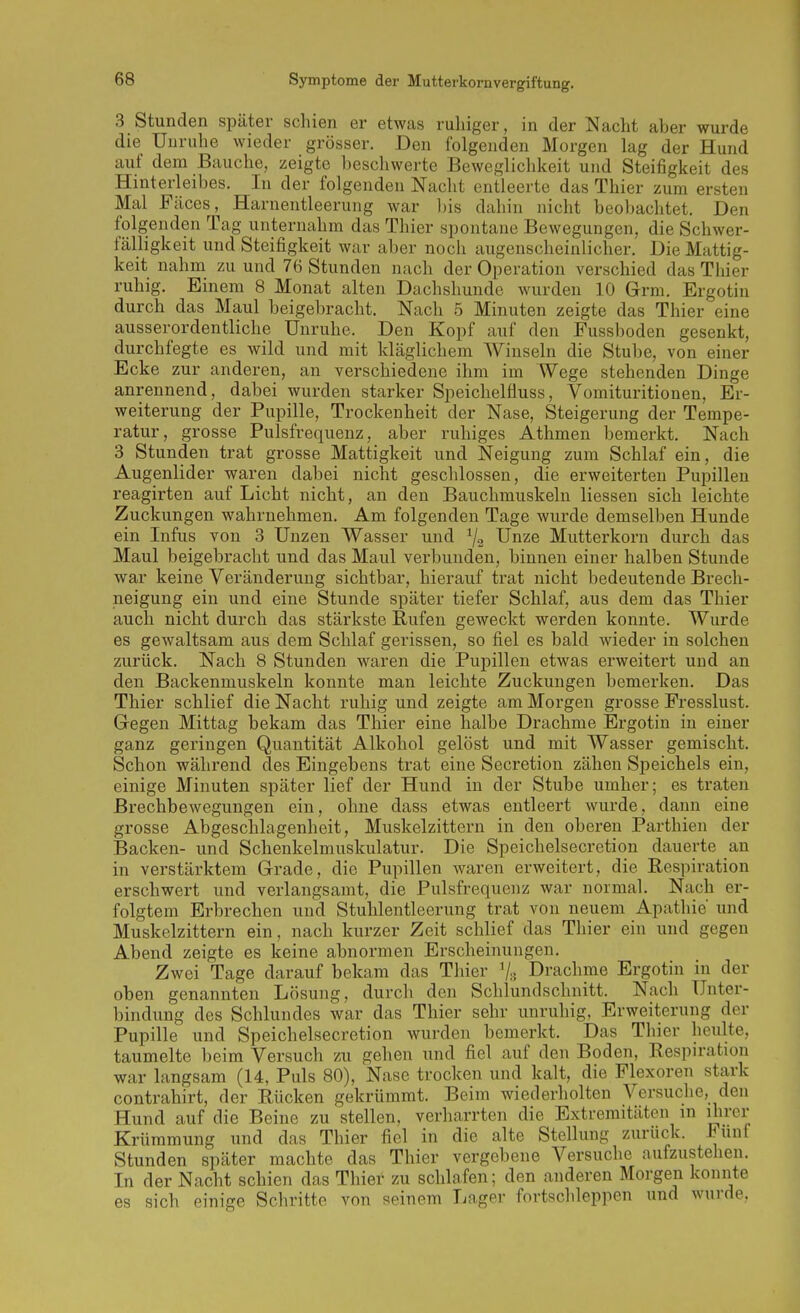 3 Stunden später schien er etwas ruhiger, in der Nacht aber wurde die Unruhe wieder grösser. Den folgenden Morgen lag der Hund auf dem Bauche, zeigte beschwerte Beweglichkeit und Steifigkeit des Hinterleibes. In der folgenden Nacht entleerte das Thier zum ersten Mal Fäces, Harnentleerung war l)is dahin nicht beol)achtet. Den folgenden Tag unternahm das Thier spontane Bewegungen, die Schwer- fälligkeit und Steifigkeit war aber noch augenscheinlicher. Die Mattig- keit nahm zu und 76 Stunden nach der Operation verschied das Thier ruhig. Einem 8 Monat alten Dachshunde wurden 10 Grm. Ergotin durch das Maul beigebracht. Nach 5 Minuten zeigte das Thier eine ausserordentliche Unruhe. Den Kopf auf den Eussboden gesenkt, durchfegte es wild und mit kläglichem Winseln die Stube, von einer Ecke zur anderen, an verschiedene ihm im Wege stehenden Dinge anrennend, dabei wurden starker Speiclielfluss, Vomituritionen, Er- weiterung der Pupille, Trockenheit der Nase, Steigerung der Tempe- ratur, grosse Pulsfrequenz, aber ruhiges Athmen bemerkt. Nach 3 Stunden trat grosse Mattigkeit und Neigung zum Schlaf ein, die Augenlider waren dabei nicht geschlossen, die erweiterten Pupillen reagirten auf Licht nicht, an den Bauchmuskeln Hessen sich leichte Zuckungen wahrnehmen. Am folgenden Tage wurde demselben Hunde ein Infus von 3 Unzen Wasser und ^2 Unze Mutterkorn durch das Maul beigebracht und das Maul verbunden, binnen einer halben Stunde war keine Veränderung sichtbar, hierauf trat nicht bedeutende Brech- neigung ein und eine Stunde später tiefer Schlaf, aus dem das Thier auch nicht durch das stärkste Rufen geweckt werden konnte. Wurde es gewaltsam aus dem Schlaf gerissen, so fiel es bald wieder in solchen zurück. Nach 8 Stunden waren die Pupillen etwas erweitert und an den Backenmuskeln konnte man leichte Zuckungen bemerken. Das Thier schlief die Nacht ruhig und zeigte am Morgen grosse Fresslust. Gegen Mittag bekam das Thier eine halbe Drachme Ergotin in einer ganz geringen Quantität Alkohol gelöst und mit Wasser gemischt. Schon während des Eingehens trat eine Secretion zähen Speichels ein, einige Minuten später lief der Hund in der Stube umher; es traten Brechbewegungen ein, ohne dass etwas entleert wurde, dann eine grosse Abgeschlagenheit, Muskelzittern in den oberen Parthien der Backen- und Schenkelmuskulatur. Die Speichelsecretion dauerte an in verstärktem Grade, die Pupillen waren erweitert, die Respiration erschwert und verlangsamt, die Pulsfrequenz war normal. Nach er- folgtem Erbrechen und Stuhlentleerung trat von neuem Apathie und Muskelzittern ein, nach kurzer Zeit schlief das Thier ein und gegen Abend zeigte es keine abnormen Erscheinungen. Zwei Tage darauf bekam das Thier Vs Drachme Ergotin in der oben genannten Lösung, durch den Schlundschnitt. Nach Unter- bindung des Schlundes war das Thier sehr unruhig, Erweiterung der Pupille und Speichelsecretion wurden bemerkt. Das Thier heulte, taumelte beim Versuch zu gehen und fiel auf den Boden, Respiration war langsam (14, Puls 80), Nase trocken und kalt, die Flexoren stark contrahirt, der Rücken gekrümmt. Beim wiederholten Versuclie, den Hund auf die Beine zu stellen, verharrten die Extremitäten in ihrer Krümmung und das Thier fiel in die alte Stellung zurück. Fünf Stunden später machte das Thier vergebene Versuche aufzustehen. In der Nacht schien das Thier zu schlafen; den anderen Morgen konnte es sich einige Schritte von seinem Lager fortschleppen und wurde.