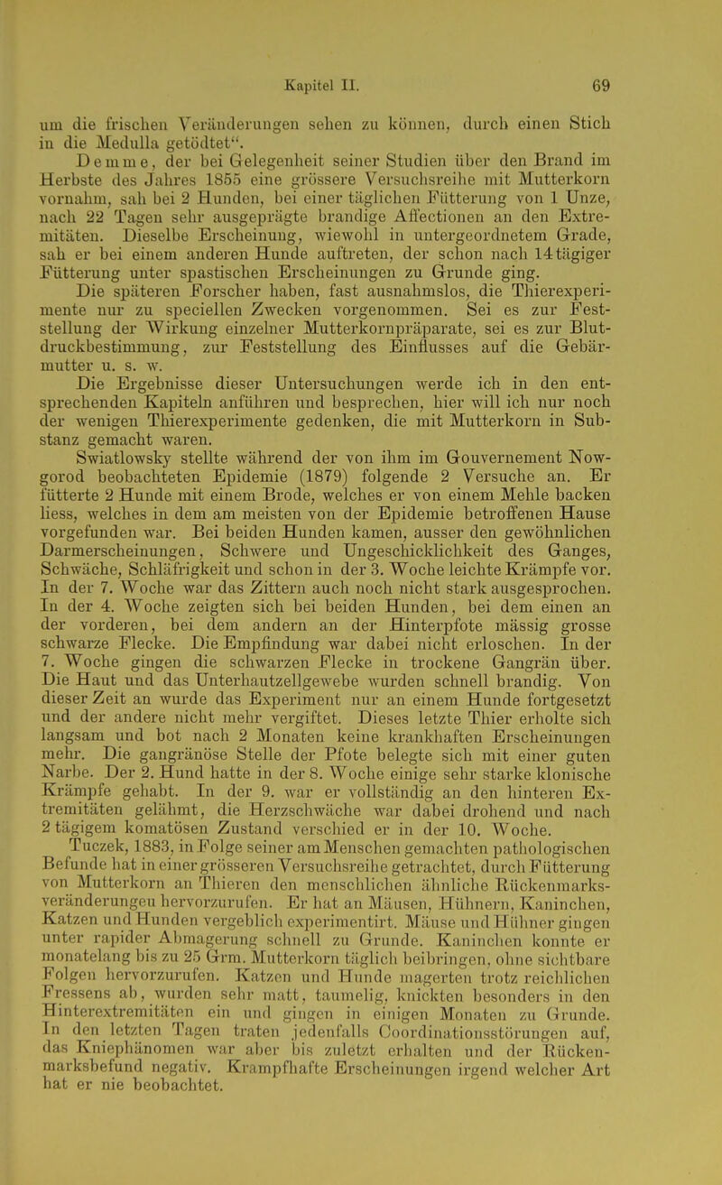 um die frischen Veränderungen sehen zu können, durch einen Stich in die Medulla getödtet. D e in m e, der bei G elegenheit seiner Studien über den Brand im Herbste des Jahres 1855 eine grössere Versuclisreihe mit Mutterkorn vornahm, sah bei 2 Hunden, bei einer täglichen Fütterung von 1 Unze, nach 22 Tagen sehr ausgeprägte brandige Afi'ectionen an den Extre- mitäten. Dieselbe Erscheinung, wiewohl in untergeordnetem Grade, sah er bei einem anderen Hunde auftreten, der schon nach I4tägiger Fütterung unter spastischen Erscheinungen zu Grunde ging. Die späteren Forscher haben, fast ausnahmslos, die Thierexperi- mente nur zu speciellen Zwecken vorgenommen. Sei es zur Fest- stellung der Wirkung einzelner Mutterkornpräparate, sei es zur Blut- druckbestimmung, zur Feststellung des Einflusses auf die Gebär- mutter u. s. w. Die Ergebnisse dieser Untersuchungen werde ich in den ent- sprechenden Kapiteln anführen und besprechen, hier will ich nur noch der wenigen Thierexperimente gedenken, die mit Mutterkorn in Sub- stanz gemacht waren. Swiatlowsky stellte während der von ihm im Gouvernement Now- gorod beobachteten Epidemie (1879) folgende 2 Versuche an. Er fütterte 2 Hunde mit einem Brede, welches er von einem Mehle backen liess, welches in dem am meisten von der Epidemie betroffenen Hause vorgefunden war. Bei beiden Hunden kamen, ausser den gewöhnlichen Darmerscheinuugen, Schwere und Ungeschicklichkeit des Ganges, Schwäche, Schläfrigkeit und schon in der 3. Woche leichte Krämpfe vor. In der 7. Woche war das Zittern auch noch nicht stark ausgesprochen. In der 4. Woche zeigten sich bei beiden Hunden, bei dem einen an der vorderen, bei dem andern an der Hinterpfote mässig grosse schwarze Flecke. Die Empfindung war dabei nicht erloschen. In der 7. Woche gingen die schwarzen Flecke in trockene Gangrän über. Die Haut und das Unterhautzellgewebe wurden schnell brandig. Von dieser Zeit an wurde das Experiment nur an einem Hunde fortgesetzt und der andere nicht mehr vergiftet. Dieses letzte Thier erholte sich langsam und bot nach 2 Monaten keine krankhaften Erscheinungen mehr. Die gangränöse Stelle der Pfote belegte sich mit einer guten Narbe. Der 2. Hund hatte in der 8. Woche einige sehr starke klonische Krämpfe gehabt. In der 9, war er vollständig an den hinteren Ex- tremitäten gelähmt, die Herzschwäche war dabei drohend und nach 2tägigem komatösen Zustand verschied er in der 10. Woche. Tuczek, 1883, in Folge seiner amMenschen gemachten pathologischen Befunde hat in einer grösseren Versuchsreihe getrachtet, durch Fütterung von Mutterkorn an Thieren den menschlichen ähnliche Eückenmarks- veränderungeu hervorzurufen. Er hat an Mäusen, Hühnern, Kaninchen, Katzen und Hunden vergeblich experimentirt. Mäuse und Hühner gingen unter rapider Abmagerung schnell zu Grunde. Kaninchen konnte er monatelang bis zu 25 Grm. Mutterkorn täglich beibringen, ohne sichtbare Folgen hervorzurufen. Katzen und Hunde magerten trotz reichlichen Fressens ab, wurden sehr matt, taumelig, knickten besonders in den Hinterextremitäten ein und gingen in einigen Monaten zu Grunde. In den letzten Tagen traten jedenfalls Coordinationsstörungen auf, das Kniephänomen war aber bis zuletzt erhalten und der Eücken- marksbefund negativ. Krampfhafte Erscheinungen irgend welcher Art hat er nie beobachtet.