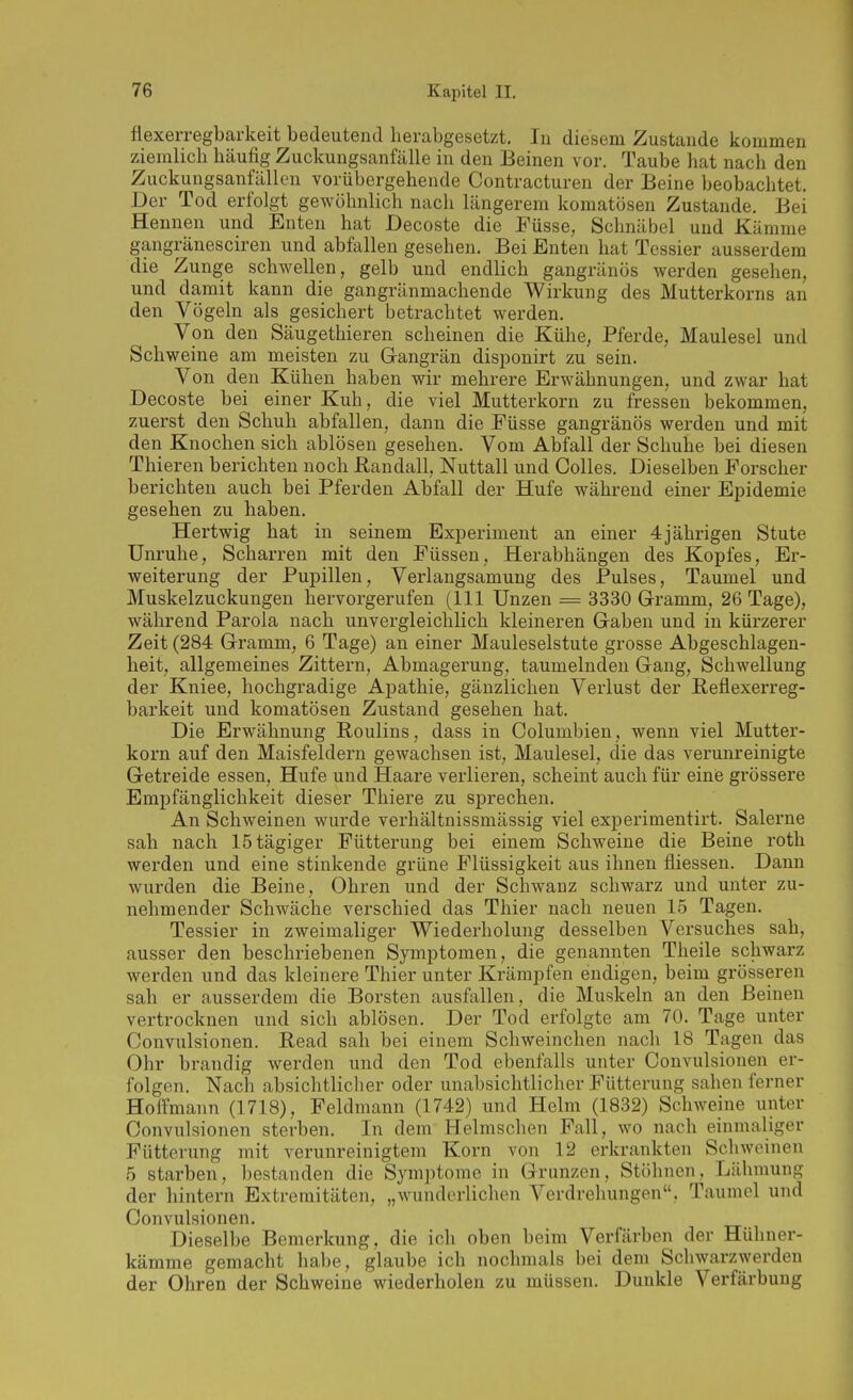 flexerregbarkeit bedeutend herabgesetzt. In diesem Zustande kommen ziemlich häufig Zuckungsanfälle in den Beinen vor. Taube liat nach den Zuckungsanfällen vorübergehende Contracturen der Beine beobachtet. Der Tod erfolgt gewöhnlich nach längerem komatösen Zustande. Bei Hennen und Enten hat Decoste die Füsse, Schnäbel und Kämme gangränesciren und abfallen gesehen. Bei Enten hat Tessier ausserdem die Zunge schwellen, gelb und endlich gangränös werden gesehen, und damit kann die gangränmachende Wirkung des Mutterkorns an den Vögeln als gesichert betrachtet werden. Von den Säugethieren scheinen die Kühe, Pferde, Maulesel und Schweine am meisten zu Grangrän disponirt zu sein. Von den Kühen haben wir mehrere Erwähnungen, und zwar hat Decoste bei einer Kuh, die viel Mutterkorn zu fressen bekommen, zuerst den Schuh abfallen, dann die Füsse gangränös werden und mit den Knochen sich ablösen gesehen. Vom Abfall der Schuhe bei diesen Thieren berichten noch Randall, Nuttall und Golles. Dieselben Forscher berichten auch bei Pferden Abfall der Hufe während einer Epidemie gesehen zu haben. Hertwig hat in seinem Experiment an einer 4 jährigen Stute Unruhe, Scharren mit den Füssen, Herabhängen des Kopfes, Er- weiterung der Pupillen, Verlangsamung des Pulses, Taumel und Muskelzuckungen hervorgerufen (III Unzen = 3330 Gramm, 26 Tage), während Parola nach unvergleichlich kleineren Gaben und in kürzerer Zeit (284 Gramm, 6 Tage) an einer Mauleselstute grosse Abgeschlagen- heit, allgemeines Zittern, Abmagerung, taumelnden Gang, Schwellung der Kniee, hochgradige Apathie, gänzlichen Verlust der Beflexerreg- barkeit und komatösen Zustand gesehen hat. Die Erwähnung Roulins, dass in Columbien, wenn viel Mutter- korn auf den Maisfeldern gewachsen ist, Maulesel, die das vei'unreinigte Getreide essen, Hufe und Haare verlieren, scheint auch für eine grössere Empfänglichkeit dieser Thiere zu sprechen. An Schweinen wurde verhältnissmässig viel experimentirt. Salerne sah nach IStägiger Fütterung bei einem Schweine die Beine roth werden und eine stinkende grüne Flüssigkeit aus ihnen fliessen. Daun wurden die Beine, Ohren und der Schwanz schwarz und unter zu- nehmender Schwäche verschied das Thier nach neuen 15 Tagen. Tessier in zweimaliger Wiederholung desselben Versuches sah, ausser den beschriebenen Symptomen, die genannten Theile schwarz werden und das kleinere Thier unter Krämpfen endigen, beim grösseren sah er ausserdem die Borsten ausfallen, die Muskeln an den Beinen vertrocknen und sich ablösen. Der Tod erfolgte am 70. Tage unter Convulsionen. Read sah bei einem Schweinchen nach 18 Tagen das Ohr brandig werden und den Tod ebenfalls unter Convulsionen er- folgen. Nach absichtlicher oder unabsichtlicher Fütterung sahen ferner Hoifmann (1718), Feldmann (1742) und Helm (1832) Schweine unter Convulsionen sterben. In dem Helmschen Fall, wo nach einmaliger Fütterung mit verunreinigtem Korn von 12 erkrankten Schweinen 5 starben, bestanden die Symptome in Grunzen, Stöhnen, Lähmung der hintern Extremitäten, „wunderlichen Verdrehungen, Taumel und Convulsionen. Dieselbe Bemerkung, die ich oben beim Verfärben der Hühner- kämme gemacht liabe, glaube ich nochmals bei dem Schwarzwerden der Ohren der Schweine wiederholen zu müssen. Dunkle Verfärbung
