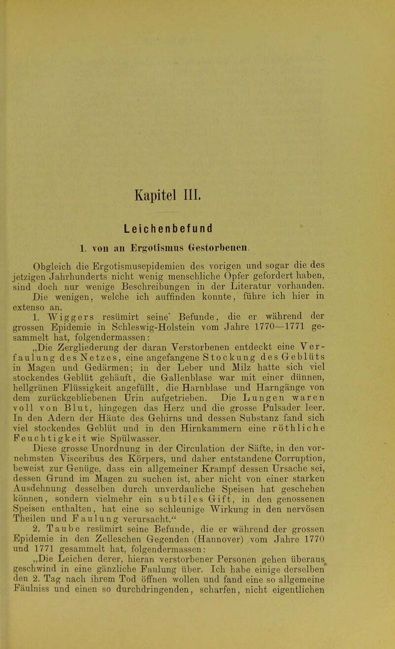 Leichenbefund 1. TOii an Ergotismus Grestorbeiieii. Obgleich die Brgotismusepidemien des vorigen und sogar die des jetzigen Jahrhunderts nicht wenig menschliche Opfer gefordert haben, sind docli nur wenige Beschreibungen in der Literatur vorhanden. Die wenigen, welche ich auffinden konnte, führe ich hier in extenso an. 1. Wiggers resümirt seine Befunde, die er während der grossen Epidemie in Schleswig-Holstein vom Jahre 1770—1771 ge- sammelt hat, folgendermassen: „Die Zergliederung der daran Verstorbenen entdeckt eine Ver- faulung des Netzes, eine angefangene Stockung desGreblüts in Magen und Gedärmen; in der Leber und Milz hatte sich viel stockendes Geblüt gehäuft, die Gallenblase war mit einer dünnen, hellgrünen Flüssigkeit angefüllt, die Harnblase und Harngänge von dem zurückgebliebenen Urin aufgetrieben. Die Lungen waren voll von Blut, hingegen das Herz und die grosse Pulsader leer. In den Adern der Häute des Gehirns und dessen Substanz fand sich viel stockendes Geblüt und in den Hirnkammern eine röthliche Feuchtigkeit wie Spülwasser. Diese grosse Unordnung in der Circulation der Säfte, in den vor- nehmsten Visceribus des Körpers, und daher entstandene Corruption, beweist zur Genüge, dass ein allgemeiner Krampf dessen Ursache sei, dessen Grund im Magen zu suchen ist, aber nicht von einer starken Ausdehnung desselben durch unverdauhche Speisen hat geschehen können, sondern vielmehr ein subtiles Gift, in den genossenen Speisen enthalten, hat eine so schleunige Wirkung in den nervösen Theilen und Faulung verursacht.'' 2. Taube resümirt seine Befunde, die er während der grossen Epidemie in den Zelleschen Gegenden (Hannover) vom Jahre 1770 und 1771 gesammelt hat, folgendermassen: „Die Leichen derer, hieran verstorbener Personen gehen überaus^ geschwind in eine gänzliche Faulung über. Ich habe einige derselben den 2. Tag nach ihrem Tod öffnen wollen und fand eine so allgemeine Fäulniss und einen so durchdringenden, scharfen, nicht eigentlichen