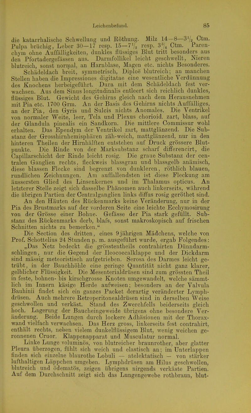 die katarrhalische Schwellung und Röthung. Milz 14—8—S'/a Ctm- Pulpa brüchig, Leber 30—17 resp. 15—7'/.^ resp. 3'%^ Ctm. Paren- chym ohne Auffälligkeiten, dunkles flüssiges Blut tritt besonders aus den Pfortadergefässen aus. Darmfollikel leicht geschwellt, Nieren blutreich, sonst normal, an Harnblase, Magen etc. nichts Besonderes. Schädeldach breit, symmetrisch, Diploe blutreich; an manchen Stellen haben die Impressiones digitatae eine wesentliche Verdünnung des Knochens herbeigeführt. Dura mit dem Schädeldach fest ver- wachsen. Aus dem Sinus longitudinalis entleert sich reichlich dunkles, flüssiges Blut. Gewicht des Gehirns gleich nach dem Herausnehmen mit Pia etc. 1700 Grm. An der Basis des Gehirns nichts Auffälliges, an der Pia, den Gyris und Sulcis nichts Anomales. Die Ventrikel von normaler Weite, leer, Tela und Plexus chorioid. zart, blass, auf der Glandula pinealis ein Sandkorn. Die mittlere Commissur wohl erhalten. Das Ependym der Ventrikel zart, mattglänzend. Die Sub- stanz der Grosshirnhemisphären zäh-weich, mattglänzend, nur in den hinteren Theilen der Hirnhälften entstehen auf Druck grössere Blut- puukte. Die Rinde von der Marksubstanz scharf differencirt, die Capillarschicht der Rinde leicht rosig. Die graue Substanz der cen- tralen Ganglien rechts, fleckweis blassgrau und blassgelb anämisch, diese blassen Flecke sind begrenzt von dunkleren, röthlich blauen, rundlichen Zeichnungen. Am auffallendsten ist diese Fleckung am äussersten Glied des Linsenkernes und im Thalamus opticus. An letzterer Stelle zeigt sich dasselbe Phänomen auch linkerseits, während die übrigen Partien der Centralganglien links diffus rosig geröthet sind. An den Häuten des Rückenmarks keine Veränderung, nur in der Pia des Brustmarks auf der vorderen Seite eine leichte Ecchymosirung von der Grösse einer Bohne. Gefässe der Pia stark gefüllt. Sub- stanz des Rückenmarks derb, blafs, sonst makroskopisch auf frischen Schnitten nichts zu bemerken. Die Section des dritten, eines 9jährigen Mädchens, welche von Prof. Schottelius 24 Stunden p. m. ausgeführt wurde, ergab Folgendes: „Das Netz bedeckt die grösstentheils contrahirten Dünndarm- schlingen, nur die Gegend der Ileocoecalklappe und der Dickdarm sind massig meteoristisch aufgetrieben. Serosa des Darmes leicht ge- trübt, in der Bauchhöhle eine geringe Quantität nicht ganz klarer, gelblicher Flüssigkeit. Die Mesenterialdrüsen sind zum grössten Theil in feste, bohnen- bis kirschgrosse Knoten umgewandelt, welche sämmt- lich im Innern käsige Herde aufweisen; besonders an der Valvula Bauhinii findet sich ein ganzes Packet derartig veränderter Lymph- drüsen. Auch mehrere Retroperitonealdrüsen sind in derselben Weise geschwollen und verkäst. Stand des Zwerchfells beiderseits gleich hoch. Lagerung der Baucheingeweide übrigens ohne besondere Ver- änderung. Beide Lungen durch lockere Adhäsionen mit der Thorax- wand vielfach verwachsen. Das Herz gross, linkerseits fest contrahirt, enthält rechts, neben vielem dunkelflüssigem Blut, wenig weichen ge- ronnenen Cruor. Klappenapparat und Musculatur normal. Linke Lunge voluminös, von blutreicher braunrother, aber glatter Pleura überzogen, fühlt sich weich und elastisch an; im Unterlappen finden sich einzelne blaurothe Lobuli — atelektatisch — von stärker lufthaltigen Läppchen umgeben. Lymphdrüsen am Hilus geschwollen, blutreich und ödematös, zeigen übrigens nirgends verkäste Partien. Auf dem Durchschnitt zeigt sich das Lungengewebe rothbraun, blut-