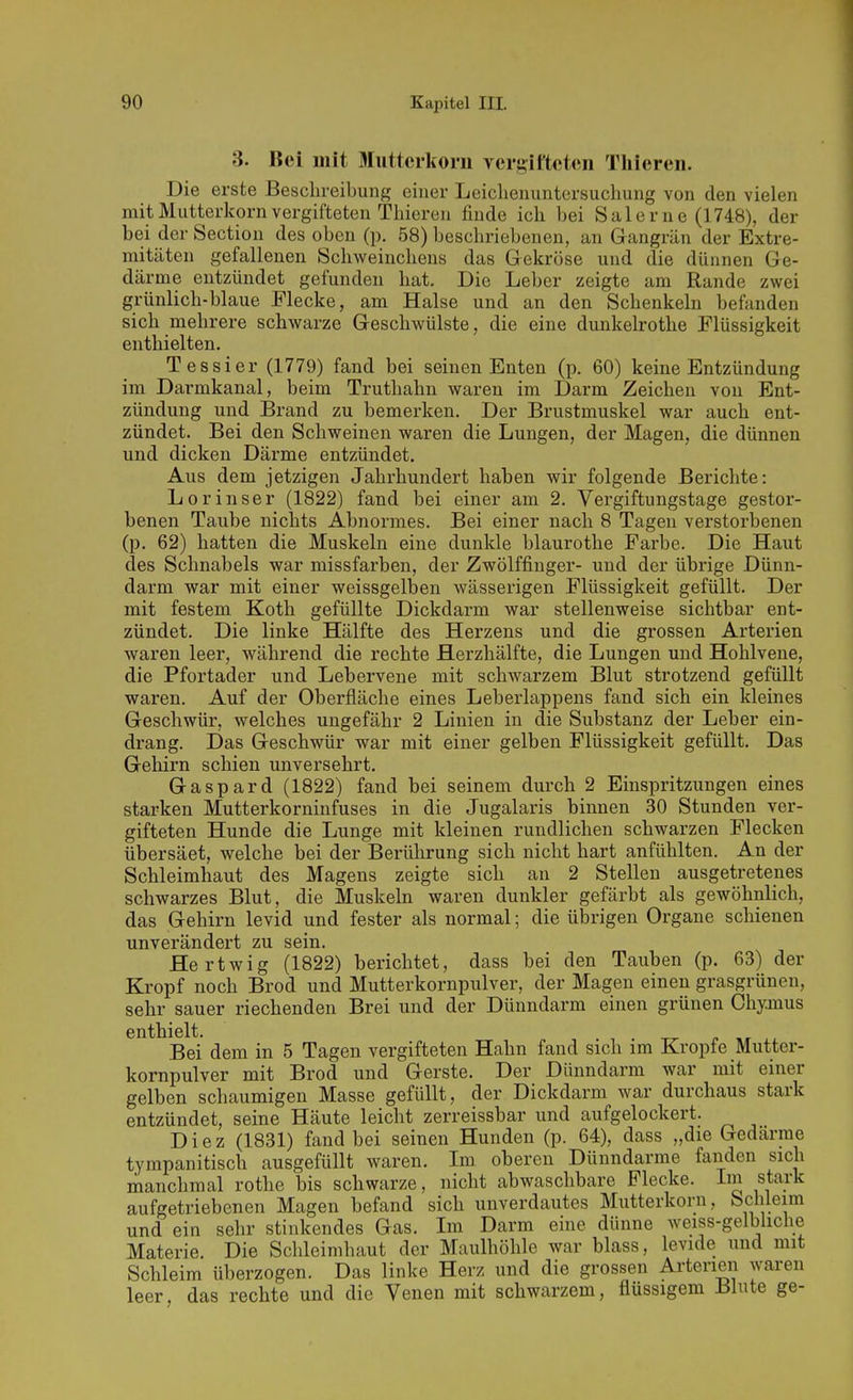 3. Bei mit Muttciiforn vergifteten Tlileren. Die erste Beschreibung einer Leiclienuntersucliung von den vielen mit Mutterkorn vergifteten Thieren finde ick bei Salerne (1748), der bei der Section des oben (p. 58) beschriebenen, an Gangrän der Extre- mitäten gefallenen Schweinchens das Gekröse und die dünnen Ge- därme entzündet gefunden hat. Die Leber zeigte am Rande zwei grünlich-blaue Flecke, am Halse und an den Schenkeln befanden sich mehrere schwarze Geschwülste, die eine dunkelrothe Flüssigkeit enthielten. Tessier (1779) fand bei seinen Enten (p. 60) keine Entzündung im Darmkanal, beim Truthahn waren im Darm Zeichen von Ent- zündung und Brand zu bemerken. Der Brustmuskel war auch ent- zündet. Bei den Schweinen waren die Lungen, der Magen, die dünnen und dicken Därme entzündet. Aus dem jetzigen Jahrhundert haben wir folgende Berichte: Lorinser (1822) fand bei einer am 2. Vergiftungstage gestor- benen Taube nichts Abnormes. Bei einer nach 8 Tagen verstorbenen (p. 62) hatten die Muskeln eine dunkle blaurothe Farbe. Die Haut des Schnabels war missfarben, der Zwölffinger- und der übrige Dünn- darm war mit einer weissgelben wässerigen Flüssigkeit gefüllt. Der mit festem Koth gefüllte Dickdarm war stellenweise sichtbar ent- zündet. Die linke Hälfte des Herzens und die grossen Arterien waren leer, während die rechte Herzhälfte, die Lungen und Hohlvene, die Pfortader und Lebervene mit schwarzem Blut strotzend gefüllt waren. Auf der Oberfläche eines Leberlappens fand sich ein kleines Geschwür, welches ungefähr 2 Linien in die Substanz der Leber ein- drang. Das Geschwür war mit einer gelben Flüssigkeit gefüllt. Das Gehirn schien unversehrt. Gaspard (1822) fand bei seinem durch 2 Einspritzungen eines starken Mutterkorninfuses in die Jugalaris binnen 30 Stunden ver- gifteten Hunde die Lunge mit kleinen rundlichen schwarzen Flecken übersäet, welche bei der Berührung sich nicht hart anfühlten. An der Schleimhaut des Magens zeigte sich an 2 Stellen ausgetretenes schwarzes Blut, die Muskeln waren dunkler gefärbt als gewöhnlich, das Gehirn levid und fester als normal; die übrigen Orgaue schienen unverändert zu sein. Hertwig (1822) berichtet, dass bei den Tauben (p. 63) der Kropf noch Brod und Mutterkornpulver, der Magen einen grasgrünen, sehr sauer riechenden Brei und der Dünndarm einen grünen Chymus enthielt. Bei dem in 5 Tagen vergifteten Hahn fand sich im Kröpfe Mutter- kornpulver mit Brod und Gerste. Der Dünndarm war mit einer gelben schaumigen Masse gefüllt, der Dickdarm war durchaus stark entzündet, seine Häute leicht zerreissbar und aufgelockert. Diez (1831) fand bei seinen Hunden (p. 64), dass „die Gedärme tympanitisch ausgefüllt waren. Im oberen Dünndarme fanden sich manchmal rothe bis schwarze, nicht abwaschbare Flecke. Im stark aufgetriebenen Magen befand sich unverdautes Mutterkorn, Schleim und ein sehr stinkendes Gas. Im Darm eine dünne weiss-gelbliche Materie. Die Schleimhaut der Maulhöhle war blass, levide und mit Schleim überzogen. Das linke Her/ und die grossen Arterien waren leer, das rechte und die Venen mit schwarzem, flüssigem Blute ge-