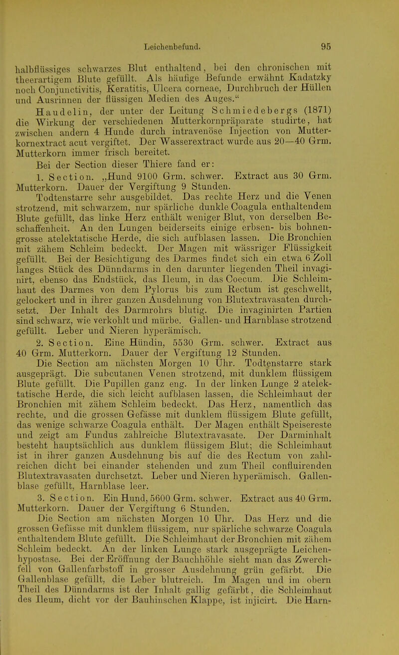 halbflüssiges schwarzes Blut enthaltend, bei den chronischen mit theerartigem Blute gefüllt. Als häufige Befunde erwähnt Kadatzky noch Conjunctivitis, Keratitis, Ulcera corneae, Durchbruch der Hüllen und Ausrinnen der flüssigen Medien des Auges. Haudelin, der unter der Leitung Schmiedebergs (1871) die Wirkung der verschiedenen Mutterkornpräparate studirte, hat zwischen andern 4 Hunde durch intravenöse Injection von Mutter- kornextract acut vergiftet. Der Wasserextract wurde aus 20—40 Grm. Mutterkorn immer frisch bereitet. Bei der Section dieser Thiere fand er: 1. Section. „Hund 9100 Grm. schwer. Extract aus 30 G-rm. Mutterkorn. Dauer der Vergiftung 9 Stunden. Todtenstarre sehr ausgebildet. Das rechte Herz und die Venen strotzend, mit schwarzem, nur spärliche dunkle Ooagula enthaltendem Blute gefüllt, das linke Herz enthält weniger Blut, von derselben Be- schaffenheit. An den Lungen beiderseits einige erbsen- bis bohnen- grosse atelektatische Herde, die sich aufblasen lassen. Die Bronchien mit zähem Schleim bedeckt. Der Magen mit wässriger Flüssigkeit gefüllt. Bei der Besichtigung des Darmes findet sich ein etwa 6 Zoll langes Stück des Dünndarms in den darunter liegenden Theil invagi- nirt, ebenso das Endstück, das Ileum, in das Coecum. Die Schleim- haut des Darmes von dem Pylorus bis zum Rectum ist geschwellt, gelockert und in ihrer ganzen Ausdehnung von Blutextravasaten durch- setzt. Der Inhalt des Darmrohrs blutig. Die invaginirten Partien sind schwarz, wie verkohlt und mürbe. Gallen- und Harnblase strotzend gefüllt. Leber und Nieren hyperämisch. 2. Section. Eine Hündin, 5530 Grm. schwer. Extract aus 40 Grm. Mutterkorn. Dauer der Vergiftung 12 Stunden. Die Section am nächsten Morgen 10 Uhr. Todtenstarre stark ausgeprägt. Die subcutanen Venen strotzend, mit dunklem flüssigem Blute gefüllt. Die Pupillen ganz eng. In der linken Lunge 2 atelek- tatische Herde, die sich leicht aufblasen lassen, die Schleimhaut der Bronchien mit zähem Schleim bedeckt. Das Herz, namentlich das rechte, und die grossen Gefässe mit dunklem flüssigem Blute gefüllt, das wenige schwarze Coagula enthält. Der Magen enthält Speisereste und zeigt am Fundus zahlreiche Blutextravasate. Der Darminhalt besteht hauptsächlich aus dunklem flüssigem Blut; die Schleimhaut ist in ihrer ganzen Ausdehnung bis auf die des Eectum von zahl- reichen dicht bei einander stehenden und zum Theil confluirenden Blutextravasaten durchsetzt. Leber und Nieren hyperämisch. Gallen- blase gefüllt, Harnblase leer. 3. Section. Ein Hund, 5600 Grm. schwer. Extract aus 40 Grm. Mutterkorn. Dauer der Vergiftung 6 Stunden. Die Section am nächsten Morgen 10 Uhr. Das Herz und die grossen Gefässe mit dunklem flüssigem, nur spärliche schwarze Coagula enthaltendem Blute gefüllt. Die Schleimhaut der Bronchien mit zähem Schleim bedeckt. An der linken Lunge stark ausgeprägte Leichen- hypostase. Bei der Eröffnung der Bauchhöhle sieht man das Zwerch- fell von Gallenfarbstoff in grosser Ausdehnung grün gefärbt. Die Gallenblase gefüllt, die Leber blutreich. Im Magen und im obern Theil des Dünndarms ist der Inhalt gallig gefärbt, die Schleimhaut des Ileum, dicht vor der Bauhinschen Klappe, ist injicirt. Die Harn-