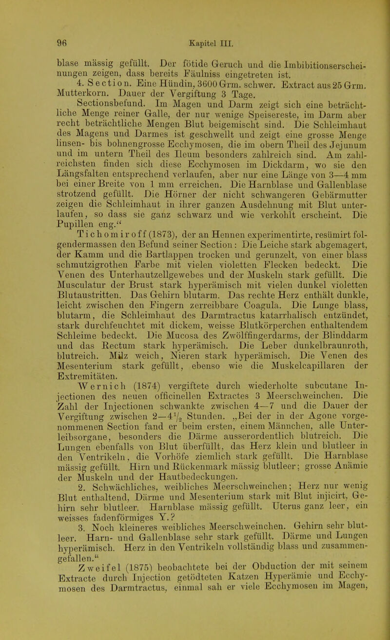 blase massig gefüllt. Der fötide Geruch und die Imbibitionserschei- nungen zeigen, dass bereits Fäulniss eingetreten ist. 4. S e c t i 0 n. Eine Hündin, 3600 Grm. schwer. Extract aus 25 Grm. Mutterkorn. Dauer der Vergiftung 3 Tage. Sectionsbefund. Im Magen und Darm zeigt sich eine beträcht- liche Menge reiner Galle, der nur wenige Speisereste, im Darm aber recht beträchtliche Mengen Blut beigemischt sind. Die Schleimhaut des Magens und Darmes ist geschwellt und zeigt eine grosse Menge linsen- bis bohnengrosse Ecchymosen, die im obern Theil desJejunum und im untern Theil des Ileum besonders zahlreich sind. Am zahl- reichsten finden sich diese Ecchymosen im Dickdarm, wo sie den Längsfalten entsprechend verlaufen, aber nur eine Länge von 3—4 mm bei einer Breite von 1 mm erreichen. Die Harnblase und Gallenblase strotzend gefüllt. Die Hörner der nicht schwangeren Gebärmutter zeigen die Schleimhaut in ihrer ganzen Ausdehnung mit Blut unter- laufen, so dass sie ganz schwarz und wie verkohlt erscheint. Die Pupillen eng.'* Tichomiroff (1873), der an Hennen experimentirte, resümirtfol- gendermassen den Befund seiner Section: Die Leiche stark abgemagert, der Kamm und die Bartlappeu trocken und gerunzelt, von einer blass Schmutzigrothen Farbe mit vielen violetten Flecken bedeckt. Die Venen des ünterhautzellgewebes und der Muskeln stark gefüllt. Die Musculatur der Brust stark hyperämisch mit vielen dunkel violetten Blutaustritten. Das Gehirn blutarm. Das rechte Herz enthält dunkle, leicht zwischen den Fingern zerreibbare Coagula. Die Lunge blass, blutarm, die Schleimhaut des Darmtractus katarrhalisch entzündet, stark durchfeuchtet mit dickem, weisse Blutkörperchen enthaltendem Schleime bedeckt. Die Mucosa des Zwölffingerdarms, der Blinddarm und das Rectum stark hyperämisch. Die Leber dunkelbraunroth, blutreich. Milz weich, Nieren stark hyi^erämisch. Die Venen des Mesenterium stark gefüllt, ebenso wie die Muskelcapillaren der Extremitäten. Wernich (1874) vergiftete durch wiederholte subcutane Li- jectionen des neuen officinellen Extractes 3 Meerschweinchen. Die Zahl der Injectionen schwankte zwischen 4—7 und die Dauer der Vergiftung zwischen 2—4% Stunden. „Bei der in der Agone vorge- nommenen Section fand er beim ersten, einem Männchen, alle TJnter- leibsorgane, besonders die Därme ausserordentlich blutreich. Die Lungen ebenfalls von Blut überfüllt, das Herz klein und blutleer in den Ventrikeln, die Vorhöfe ziemlich stark gefüllt. Die Harnblase mässig gefüllt. Hirn und Rückenmark mässig blutleer; grosse Anämie der Muskeln und der Hautbedeckungeu. 2. Schwächliches, weibliches Meerschweinchen; Herz nur wenig Blut enthaltend, Därme und Mesenterium stark mit Blut injicirt, Ge- hirn sehr blutleer. Harnblase mässig gefüllt. Uterus ganz leer, ein weisses fadenförmiges Y. ? 3. Noch kleineres weibliches Meerschweinchen. Gehirn sehr blut- leer. Harn- und Gallenblase sehr stark gefüllt. Därme und Lungen hyperämisch. Herz in den Ventrikeln vollständig blass und zusammen- gefallen. Zweifel (1875) beobachtete bei der Obduction der mit seinem Extracte durch Injection getödteten Katzen Hyperämie und Ecchy- mosen des Darmtractus, einmal sah er viele Ecchymosen im Magen,