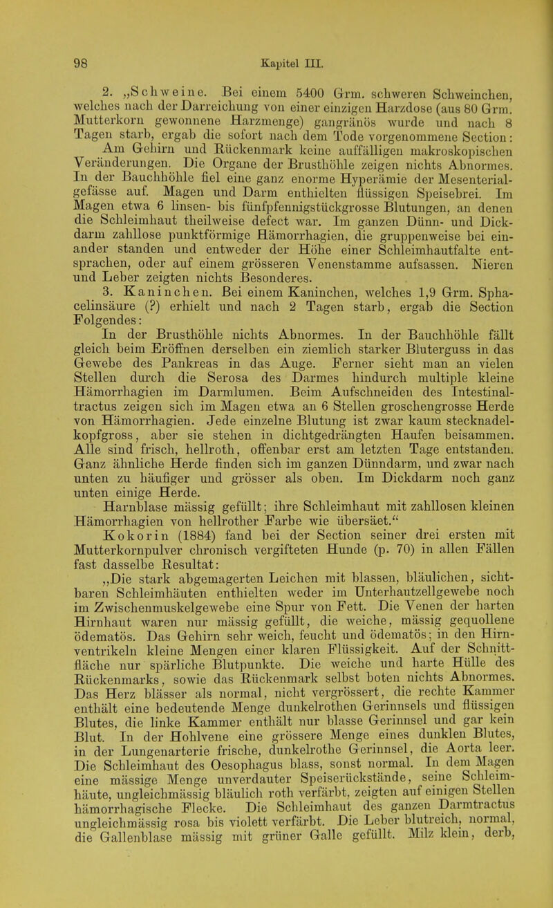 2. „Schweine. Bei einem 5400 Grm. schweren Schweinchen, welches nach der Darreichung von einer einzigen Harzdose (aus 80 Grra. Mutterkorn gewonnene Harzmenge) gangränös wurde und nach 8 Tagen starb, ergab die sofort nach dem Tode vorgenommene Section: Am Gehirn und Eückenmark keine auffälligen makroskopischen Veränderungen. Die Organe der Brusthöhle zeigen nichts Abnormes. In der Bauchhöhle fiel eine ganz enorme Hyperämie der Mesenterial- gefässe auf. Magen und Darm enthielten flüssigen Speisebrei. Im Magen etwa 6 linsen- bis fünfpfennigstückgrosse Blutungen, an denen die Schleimhaut theilweise defect war. Im ganzen Dünn- und Dick- darm zahllose punktförmige Hämorrhagien, die gruppenweise bei ein- ander standen und entweder der Höhe einer Schleimhautfalte ent- sprachen, oder auf einem grösseren Venenstamme aufsassen. Nieren und Leber zeigten nichts Besonderes. 3. Kaninchen. Bei einem Kaninchen, welches 1,9 Grm. Spha- celinsäure (?) erhielt und nach 2 Tagen starb, ergab die Section Folgendes: In der Brusthöhle nichts Abnormes. In der Bauchhöhle fällt gleich beim Eröffnen derselben ein ziemlich starker Bluterguss in das Gewebe des Pankreas in das Auge. Ferner sieht man an vielen Stellen durch die Serosa des Darmes hindurch multiple kleine Hämorrhagien im Darmlumen. Beim Aufschneiden des Intestinal- tractus zeigen sich im Magen etwa an 6 Stellen groschengrosse Herde von Hämorrhagien. Jede einzelne Blutung ist zwar kaum stecknadel- kopfgross, aber sie stehen in dichtgedrängten Haufen beisammen. Alle sind frisch, hellroth, offenbar erst am letzten Tage entstanden. Ganz ähnliche Herde finden sich im ganzen Dünndarm, und zwar nach unten zu häufiger und grösser als oben. Im Dickdarm noch ganz unten einige Herde. Harnblase massig gefüllt; ihre Schleimhaut mit zahllosen kleinen Hämorrhagien von hellrother Farbe wie übersäet. Kokorin (1884) fand bei der Section seiner drei ersten mit Mutterkornpulver chronisch vergifteten Hunde (p. 70) in allen Fällen fast dasselbe Resultat: „Die stark abgemagerten Leichen mit blassen, bläulichen, sicht- baren Schleimhäuten enthielten weder im Unterhautzellgewebe noch im Zwischenmuskelgewebe eine Spur von Fett. Die Venen der harten Hirnhaut waren nur mässig gefüllt, die weiche, massig gequollene ödematös. Das Gehirn sehr weich, feucht und ödematös; in den Hirn- ventrikeln kleine Mengen einer klaren Flüssigkeit. Auf der Schnitt- fläche nur spärliche Blutpunkte. Die weiche und harte Hülle des Rückenmarks, sowie das Rückenmark selbst boten nichts Abnormes. Das Herz blässer als normal, nicht vergrössert, die rechte Kammer enthält eine bedeutende Menge dunkelrothen Gerinnsels und flüssigen Blutes, die linke Kammer enthält nur blasse Gerinnsel und gar kein Blut. In der Hohlvene eine grössere Menge eines dunklen Blutes, in der Lungenarterie frische, dunkelrothe Gerinnsel, die Aorta leer. Die Schleimhaut des Oesophagus blass, sonst normal. In dem Magen eine mässige Menge unverdauter Speiserückstände, seine Schleim- häute, ungleichmässig bläulich roth verfärbt, zeigten auf einigen Stellen hämorrhagische Flecke. Die Schleimhaut des ganzen Darmtractus ungleichmässig rosa bis violett verfärbt. Die Leber blutreich, normal, die Gallenblase mässig mit grüner Galle gefüllt. Milz klein, derb,