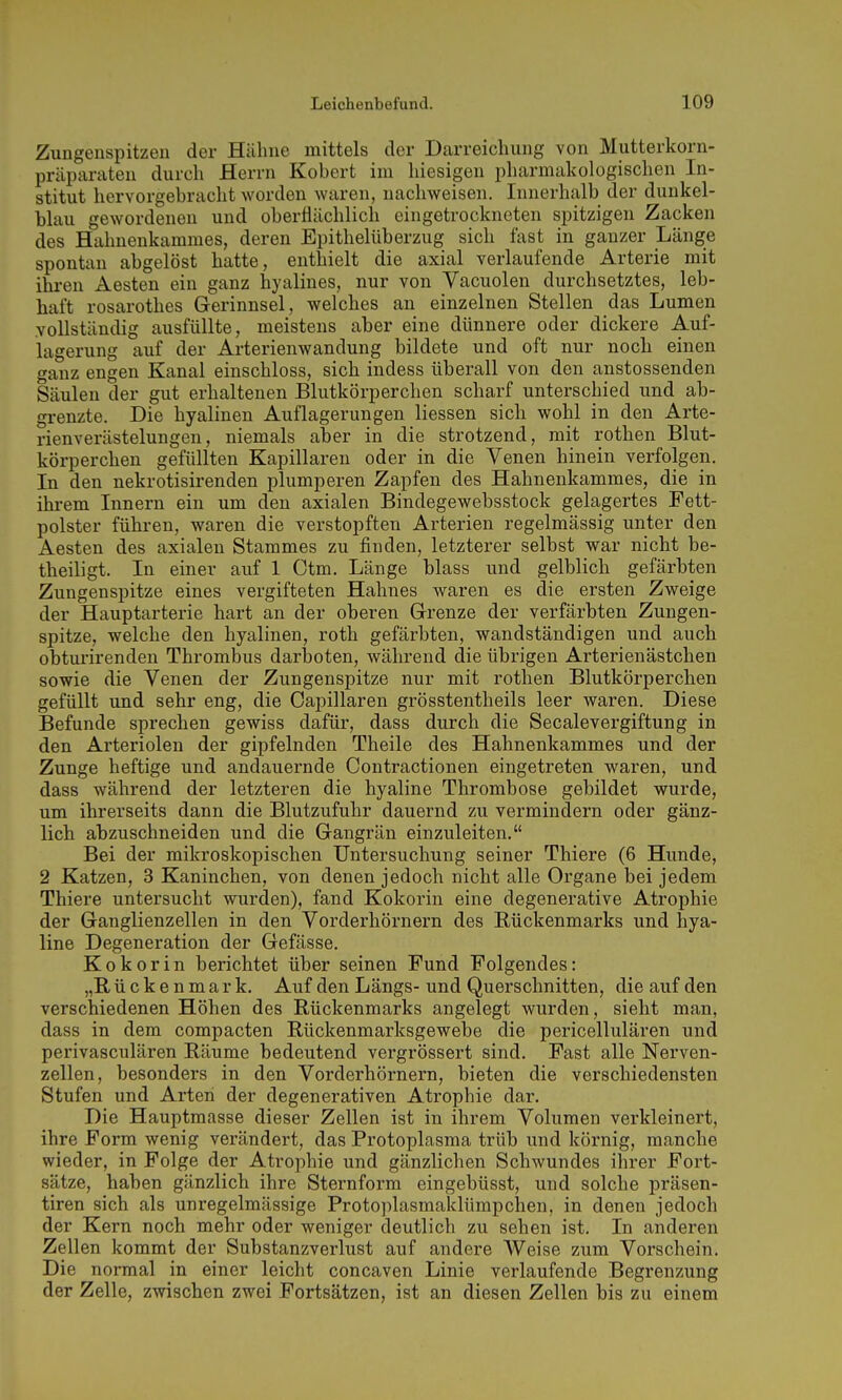 Zungenspitzen der Häline mittels der Darreiclmng von Mutterkorn- präparaten durcli Herrn Kobert im hiesigen pharmakologischen In- stitut hervorgebracht worden waren, nachweisen. Innerhalb der dunkel- blau gewordenen und oberflächlich eingetrockneten spitzigen Zacken des Hahnenkammes, deren Epithelüberzug sich fast in ganzer Länge spontan abgelöst hatte, enthielt die axial verlaufende Arterie mit ihren Aesten ein ganz hyalines, nur von Vacuolen durchsetztes, leb- haft rosarothes Gerinnsel, welches an einzelnen Stellen das Lumen vollständig ausfüllte, meistens aber eine dünnere oder dickere Auf- lagerung auf der Arterienwandung bildete und oft nur noch einen ganz engen Kanal einschloss, sich indess überall von den anstossenden Säulen der gut erhaltenen Blutkörperchen scharf unterschied und ab- grenzte. Die hyalinen Auflagerungen Hessen sich wohl in den Arte- rienverästelungen, niemals aber in die strotzend, mit rothen Blut- körperchen gefüllten Kapillaren oder in die Venen hinein verfolgen. In den nekrotisirenden plumperen Zapfen des Hahnenkammes, die in ihrem Innern ein um den axialen Bindegewebsstock gelagertes Fett- polster führen, waren die verstopften Arterien regelmässig unter den Aesten des axialen Stammes zu finden, letzterer selbst war nicht be- theiligt. In einer auf 1 Ctm. Länge blass und gelblich gefärbten Zungenspitze eines vergifteten Hahnes waren es die ersten Zweige der Hauptarterie hart an der oberen Grenze der verfärbten Zungen- spitze, welche den hyalinen, roth gefärbten, wandständigen und auch obturirenden Thrombus darboten, während die übrigen Arterien ästchen sowie die Venen der Zungenspitze nur mit rothen Blutkörperchen gefüllt und sehr eng, die Oapillaren grösstentheils leer waren. Diese Befunde sprechen gewiss dafür, dass durch die Seealevergiftung in den Arteriolen der gipfelnden Theile des Hahnenkammes und der Zunge heftige und andauernde Contractionen eingetreten waren, und dass während der letzteren die hyaline Thrombose gebildet wurde, um ihrerseits dann die Blutzufuhr dauernd zu vermindern oder gänz- lich abzuschneiden und die Gangrän einzuleiten. Bei der mikroskopischen Untersuchung seiner Thiere (6 Hunde, 2 Katzen, 3 Kaninchen, von denen jedoch nicht alle Organe bei jedem Thiere untersucht wurden), fand Kokorin eine degenerative Atrophie der Ganglienzellen in den Vorderhörnern des Eückenmarks und hya- line Degeneration der Gefässe. Kokorin berichtet über seinen Fund Folgendes: „Rückenmark. Auf den Längs- und Querschnitten, die auf den verschiedenen Höhen des Rückenmarks angelegt wurden, sieht man, dass in dem compacten Rückenmarksgewebe die pericellulären und perivasculären Räume bedeutend vergrössert sind. Fast alle Nerven- zellen, besonders in den Vorderhörnern, bieten die verschiedensten Stufen und Arten der degenerativen Atrophie dar. Die Hauptmasse dieser Zellen ist in ihrem Volumen verkleinert, ihre Form wenig verändert, das Protoplasma trüb und körnig, manche wieder, in Folge der Atrophie und gänzlichen Schwundes ihrer Fort- sätze, haben gänzlich ihre Sternform eingebüsst, und solche präsen- tiren sich als unregelmässige Protoplasmaklümpchen, in denen jedoch der Kern noch mehr oder weniger deutlich zu sehen ist. In anderen Zellen kommt der Substanzverlust auf andere Weise zum Vorschein. Die normal in einer leicht concaven Linie verlaufende Begrenzung der Zelle, zwischen zwei Fortsätzen, ist an diesen Zellen bis zu einem
