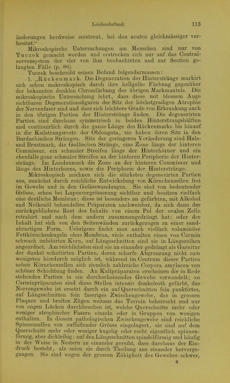 änderungeil lierdweise zerstreut, bei den acuten gleichmässiger ver- breitet.'' Mikroskopische Untersuchungen am Menschen sind nur von Tuczek gemacht worden und erstrecken sich nur auf das Central- uervensysteni der vier von ihm beobachteten und zur Section ge- hmgten Fälle (p. 8Ü). Tuczek beschreibt seinen Befund folgendermassen: 1. „Rückenmark. Die Degeneration der Hinterstränge markirt sich schon makroskopisch durch ihre hellgelbe Färbung gegenüber der bekannten dunklen Chromfärbung des übrigen Markmantels. Die mikroskopische Untersuchung lehrt, dass diese mit blossem Auge sichtbaren Degenerationsfiguren der Sitz der höchstgradigen Atrophie der Nervenfaser sind und dass sich leichtere Grade von Erkrankung auch in den übrigen Partien der Hinterstränge finden. Die degenerirten Partien sind durchaus symmetrisch in beiden Hinterstraugshälften und continuirlich durch die ganze Länge des Rückenmarks bis hinauf in die Keilstrangsreste der Oblongata, sie haben ihren Sitz in den ßurdachischen Strängen. Sitz der geringeren Veränderung sind Hais- und Brustmark, die Grollischen Stränge, eine Zone längs der hinteren Commissur, ein schmaler Streifen längs der Hinterhörner und ein ebenfalls ganz schmaler Streifen an der hinteren Peripherie der Hinter- stränge. Im Lendenmark die Zone an der hinteren Commissur und längs des Hinterhorns, sowie die Peripherie der Hinterstränge. Mikroskopisch zeichnen sich die stärksten degenerirten Partien aus, zunächst durch reichliche Entwickelung von Körnchenzellen frei im Gewebe und in den Gefässwandungen. Sie sind von bedeutender Grösse, schon bei Lupenvergrösserung sichtbar und besitzen vielfach eine deutliche Membran; diese ist besonders an gefärbten, mit Alkohol und Nelkenöl behandelten Präparaten nachweisbar, da sich dann der zurückgebliebene Rest des Inhalts von einem Pol der ovalen Zelle retrahirt und nach dem andern zusammengedrängt hat; oder der Inhalt hat sich von den Seitenwänden zurückgezogen zu einer sand- uhrartigen Form. Uebrigens findet man auch vielfach voluminöse Fettkörnchenkugeln ohne Membran, viele enthalten einen von Oarmin schwach imbibirten Kern, auf Längsschnitten sind sie in Längsreihen angeordnet. Am reichlichsten sind sie an einander gedrängt als Garnitur der dunkel schattirten Partien, deren scharfe Abgrenzung nicht zum wenigsten hierdurch möglich ist, während im Centrum dieser Partien neben Körnchenzellen sich ziemlich zahlreiche Corpora amylacea von schöner Schichtung finden. An Kalipräparaten erscheinen die in Rede stehenden Partien in ein durchscheinendes Gewebe verwandelt; an Carminpräparaten sind diese Stellen intensiv dunkelroth gefärbt, das Nervengewebe ist ei'setzt durch ein auf Querschnitten fein punktirtes, auf Längsschnitten fein faseriges Zwischengewebe, das in grossen Plaques und breiten Zügen weitaus das Terrain beherrscht und nur von engen Lücken durchbrochen ist, welche Querschnitte mehr oder weniger atrophischer Fasern einzeln oder in Gruppen von wenigen enthalten. In diesem pathologischen Zwischengewebe sind reichliche Spinnenzellen von auffallender Grösse eingelagert, sie sind auf dem Querschnitt mehr oder weniger kugelig oder recht eigentlich spinnen- förraig, aber dickleibig; auf den Längsschnitten spindelförmig und häufig in der Weise in Nestern an einander gei'eiht, dass durchaus der Ein- druck besteht, als seien sie durch Theilung aus einander hervorge- gangen. Sie sind wegen der grossen Zähigkeit des Gewebes schwer, 8